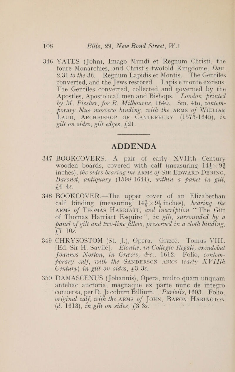 346 347 348 349 350 YATES (John), Imago Mundi et Regnum Christi, the foure Monarchies, and Christ’s twofold Kingdome, Dan. 2.31 to the 36. Regnum Lapidis et Montis. The Gentiles converted, and the Jews restored. Lapis e monte excisus. The Gentiles converted, collected and governed by the Apostles, Apostolicall men and Bishops. London, printed by M. Flesher, for R. Milbourne, 1640. Sm. 4to, contem- porary blue morocco binding, with the ARMS of WILLIAM Laub, ARCHBISHOP OF CANTERBURY (1573-1645), 2a gilt on sides, gilt edges, £21. ADDENDA BOOKCOVERS.—A_ pair of early XVIIth Century wooden boards, covered with calf (measuring 144 x 92 inches), the sides bearing the ARMS of SIR EDWARD DERING. Baronet, antiquary (1598-1644), within a panel in fesse £4 4s. BOOKCOVER.—tThe upper cover of an Elizabethan calf binding (measuring 14$x94inches), bearing the ARMS of THOMAS HARRIATT, and inscription ““ The Gift of Thomas Harriatt Esquire’, im gilt, surrounded by a panel of gilt and two-line fillets, preserved in a cloth binding, £T 10s. CHR YSOSTOM. (Sts J), Operas, (Grace. « Domne.) ide [Ed. Sir H. Savile]. Etonie, in Collegio Regalt, excudebat Joannes Norton, in Grecis, &amp;c., 1612. Folio, contem- porary calf, with the SANDERSON ARMS (early XVIIth Century) in gilt on sides, £3 3s. DAMASCENUS (Johannis), Opera, multo quam unquam antehac auctoria, magnaque ex parte nunc de integro conuersa, per D. Jacobum Billium. §Parisiis, 1603. Folio, original calf, with the ARMS of JOHN, BARON HARINGTON (a. 1613), am gilt on sides, £3 3s. |