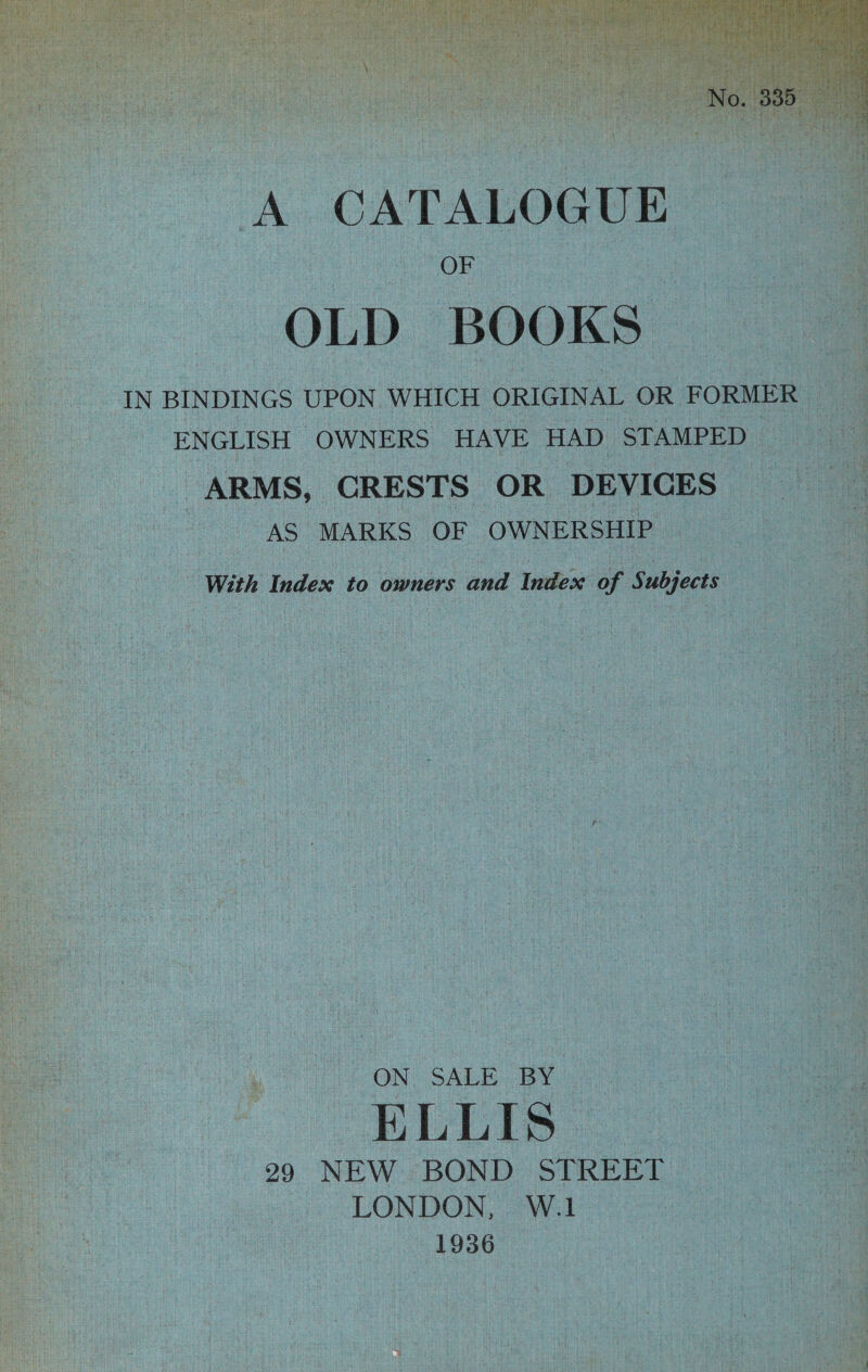 A. CATALOGUE OF OLD BOOKS | IN BINDINGS UPON WHICH ORIGINAL OR. FORMER | ENGLISH OWN ERS HAVE HAD STAMPED — ARMS, ‘CRESTS OR DEVICES AS MARKS OF OWNERSHIP With Index to owners and Index of | Subjects {ON SALE BY ELLIS. 299 NEW BOND STREET “LONDON, W.1 1936