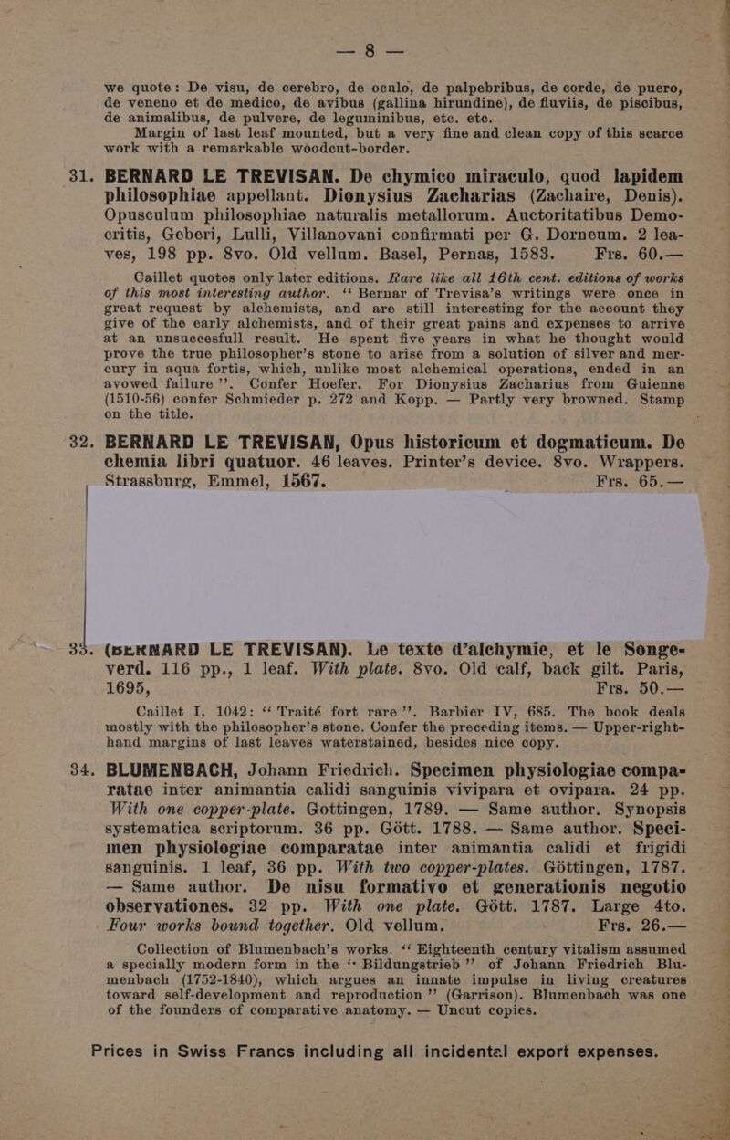 81. o2. 34. ei Hye we quote: De visu, de cerebro, de oculo, de palpebribus, de corde, de puero, de veneno et de medico, de avibus (gallina hirundine), de fluviis, de piscibus, de animalibus, de pulvere, de leguminibus, etc. etc. Margin of last leaf mounted, but a very fine and clean copy of this scarce work with a remarkable woodcut-border. BERNARD LE TREVISAN. De chymico miraculo, quod lapidem philosophiae appellant. Dionysius Zacharias (Zachaire, Denis). Opusculum philosophiae naturalis metallorum. Auctoritatibus Demo- critis, Geberi, Lulli, Villanovani confirmati per G. Dorneum. 2 lea- ves, 198 pp. 8vo. Old vellum. Basel, Pernas, 1583. Frs. 60.— Caillet quotes only later editions. Rare like all 16th cent. editions of works of this most interesting author. ‘‘ Bernar of Trevisa’s writings were once in great request by alchemists, and are still interesting for the account they give of the early alchemists, and of their great pains and expenses to arrive at an unsuccesfull result. He spent five years in what he thought would prove the true philosopher’s stone to arise from a solution of silver and mer- cury in aqua fortis, which, unlike most alchemical operations, ended in an avowed failure ’’. Confer Hoefer. For Dionysius Zacharius from Guienne (1510-56) confer Schmieder p. 272 and Kopp. — Partly very browned. Stamp on the title. chemia libri quatuor. 46 leaves. Printer’s device. 8vo. Wrappers. Strassburg, Emmel, 1567. Frs. 65.— (BEKMNARD LE TREVISAN). Le texte d’alchymie, et le Songe- verd. 116 pp., 1 leaf. With plate. 8vo. Old calf, back gilt. Paris, 1695, Frs. 50.— Caillet I, 1042: ‘‘ Traité fort rare’’. Barbier IV, 685. The book deals mostly with the philosopher’s stone. Confer the preceding items. — Upper-right- hand margins of last leaves waterstained, besides nice copy. BLUMENBACH, Johann Friedrich. Specimen physiologiae compa- ratae inter animantia calidi sanguinis vivipara et ovipara. 24 pp. With one copper-plate. Gottingen, 1789. — Same author. Synopsis systematica scriptorum. 36 pp. Gott. 1788. — Same author. Speci- men physiologiae comparatae inter animantia calidi et frigidi sanguinis. 1 leaf, 36 pp. With two copper-plates. Gottingen, 1787. — Same author. De nisu formativo et generationis negotio observationes. 32 pp. With one plate. Gott. 1787. Large 4to. Four works bound together. Old vellum. Frs. 26.— Collection of Blumenbach’s works. ‘‘ Eighteenth century vitalism assumed a specially modern form in the ‘* Bildungstrieb ’’ of Johann Friedrich Blu- menbach (1752-1840), which argues an innate impulse in living creatures toward self-development and reproduction ’’ (Garrison). Blumenbach was one of the founders of comparative anatomy. — Uncut copies.
