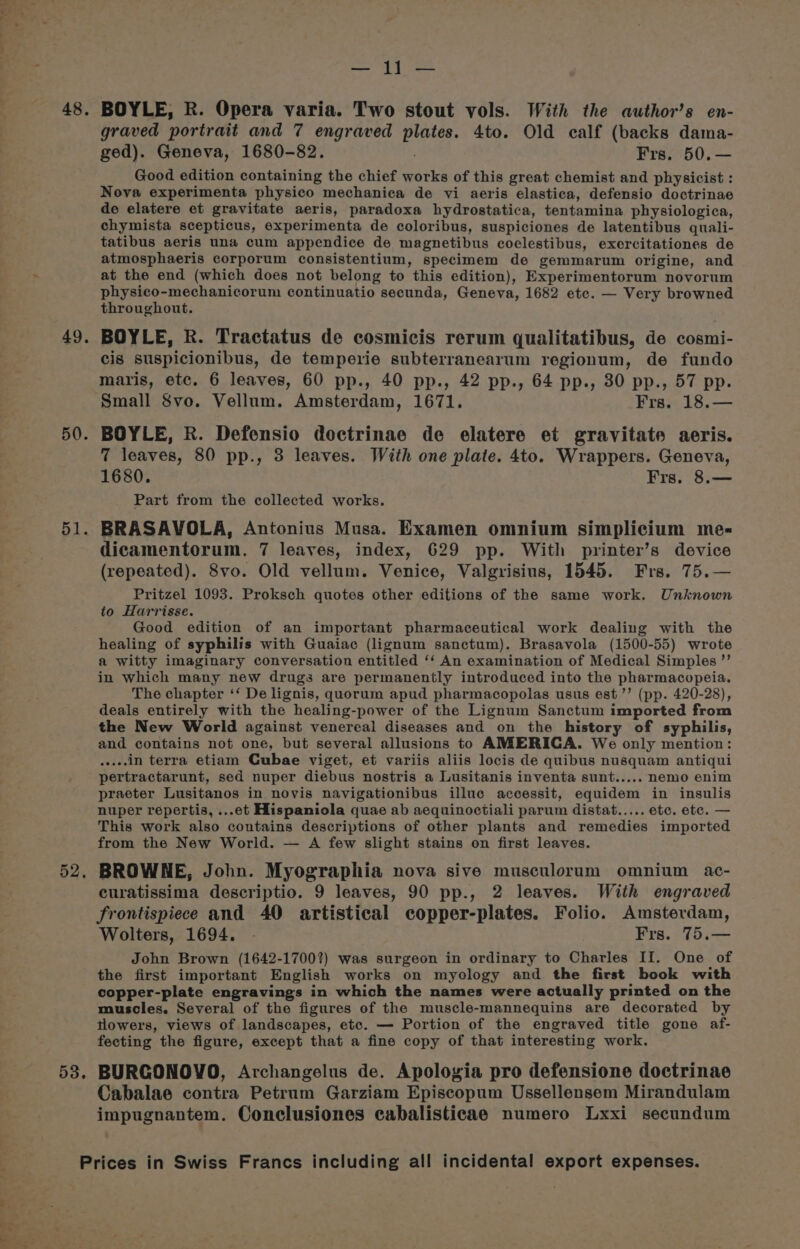 it, wa 49. 50. 51. 53. graved portrait and 7 engraved plates. 4to. Old calf (backs dama- Good edition containing the chief works of this great chemist and physicist : Nova experimenta physico mechanica de vi aeris elastica, defensio doctrinae de elatere et gravitate aeris, paradoxa hydrostatica, tentamina physiologica, chymista scepticus, experimenta de coloribus, suspiciones de latentibus quali- tatibus aeris una cum appendice de magnetibus coclestibus, exercitationes de atmosphaeris corporum consistentium, specimem de gemmarum origine, and at the end (which does not belong to this edition), Experimentorum novorum physico-mechanicorum continuatio secunda, Geneva, 1682 ete. — Very browned throughout. BOYLE, R. Tractatus de cosmicis rerum qualitatibus, de cosmi- cis suspicionibus, de temperie subterranearum regionum, de fundo maris, etc. 6 leaves, 60 pp., 40 pp., 42 pp., 64 pp., 30 pp., 57 pp. Small 8vo. Vellum. Amsterdam, 1671. Frs. 18.— BOYLE, R. Defensio doctrinae de elatere et gravitate aeris. 7 leaves, 80 pp., 3 leaves. With one plate. 4to. Wrappers. Geneva, Part from the collected works. BRASAYOLA, Antonius Musa. Examen omnium simplicium me- dicamentorum. 7 leaves, index, 629 pp. With printer’s device (repeated). 8vo. Old vellum. Venice, Valgrisius, 1545. Frs. 75.— Pritzel 1093. Proksch quotes other editions of the same work. Unknown to Harrisse. Good edition of an important pharmaceutical work dealing with the healing of syphilis with Guaiac (lignum sanctum). Brasavola (1500-55) wrote a witty imaginary conversation entitled ‘‘ An examination of Medical Simples ”’ in which many new drugs are permanently introduced into the pharmacopeia. The chapter ‘‘ De lignis, quorum apud pharmacopolas usus est ’’ (pp. 420-28), deals entirely with the healing-power of the Lignum Sanctum imported from the New World against venereal diseases and on the history of syphilis, and contains not one, but several allusions to AMERICA. We only mention: eae, in terra etiam Cubae viget, et variis aliis locis de quibus nusquam antiqui pertractarunt, sed nuper diebus nostris a Lusitanis inventa sunt..... nemo enim praeter Lusitanos in novis navigationibus illuc accessit, equidem in insulis nuper repertis, ...et Hispaniola quae ab aequinoctiali parum distat..... etc. etc. — This work also contains descriptions of other plants and remedies imported from the New World. — A few slight stains on first leaves. curatissima descriptio. 9 leaves, 90 pp., 2 leaves. With engraved frontispiece and 40 artistical copper-plates. Folio. Amsterdam, Wolters, 1694. - Frs. 75.— the first important English works on myology and the first book with copper-plate engravings in which the names were actually printed on the muscles. Several of the figures of the muscle-mannequins are decorated by tlowers, views of landscapes, etc. — Portion of the engraved title gone af- fecting the figure, except that a fine copy of that interesting work. BURGONOVO, Archangelus de. Apologia pro defensione doctrinae Cabalae contra Petrum Garziam Episcopum Ussellensem Mirandulam impugnantem. Conclusiones cabalisticae numero Lxxi secundum