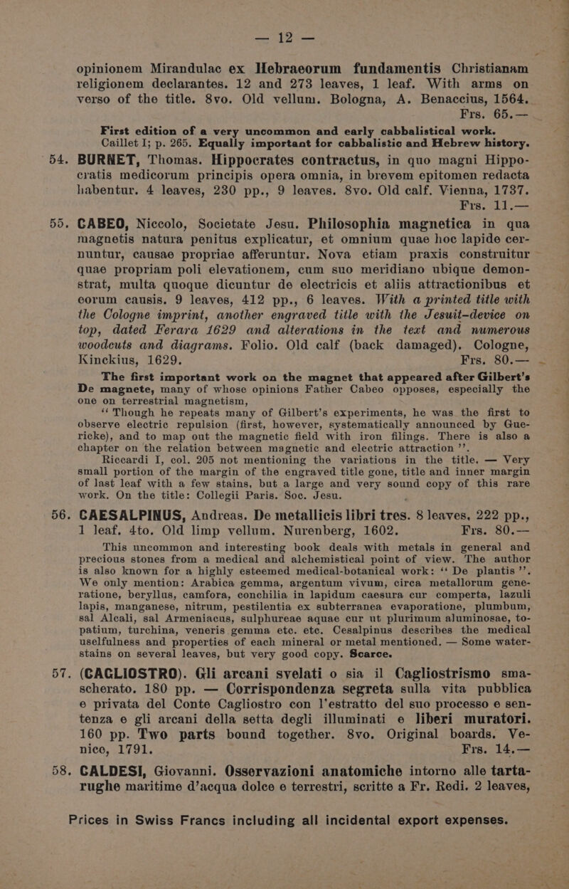 «4. 56. 57. 58. Bay, Rhee: opinionem Mirandulac ex Hebraeorum fundamentis Christianam verso of the title. 8vo. Old vellum. Bologna, A. Benaccius, 1564. First edition of a very uncommon and early cabbalistical work. Caillet I; p. 265. Equally important for cabbalistic and Hebrew history. BURNET, Thomas. Hippocrates contractus, in quo magni Hippo- cratis medicorum principis opera omnia, in brevem epitomen redacta habentur. 4 leaves, 230 pp., 9 leaves. 8vo. Old calf. Vienna, 1737. CABEO, Niccolo, Societate Jesu. Philosophia magnetica in qua magnetis natura penitus explicatur, et omnium quae hoc lapide cer- quae propriam poli elevationem, cum suo meridiano ubique demon- strat, multa quoque dicuntur de electricis et aliis attractionibus et corum causis. 9 leaves, 412 pp., 6 leaves. With a printed title with the Cologne imprint, another engraved title with the Jesuit-device on top, dated Ferara 1629 and alterations in the text and numerous woodcuts and diagrams. Folio. Old calf (back damaged). Cologne, The first important work on the magnet that appeared after Gilbert’s De magnete, many of whose opinions Father Cabeo opposes, especially the one on terrestrial magnetism, ‘‘ Though he repeats many of Gilbert’s experiments, he was the first to observe electric repulsion (first, however, systematically announced by Gue- ricke), and to map out the magnetic field with iron filings. There is also a chapter on the relation between magnetic and electric attraction ’’. Riccardi I, col. 205 not mentioning the variations in the title. — Very small portion of the margin of the engraved title gone, title and inner margin of last leaf with a few stains, but a large and very sound copy of this rare work, On the title: Collegii Paris. Soc. Jesu. CAESALPINUS, Andreas. De metallicis libri tres. 8 leaves, 222 pp., 1 leaf. 4to. Old limp vellum. Nurenberg, 1602. Frs. 80.— This uncommon and interesting book deals with metals in general and precious stones from a medical and alchemistical point of view. The author is also known for a highly esteemed medical-botanical work: ‘‘ De plantis’’. We only mention: Arabica gemma, argentum vivum, circa metallorum gene- ratione, beryllus, camfora, conchilia in lapidum caesura cur comperta, lazuli lapis, manganese, nitrum, pestilentia ex subterranea evaporatione, plumbum, sal Alecali, sal Armeniacus, sulphureae aquae cur ut plurimum aluminosae, to- patium, turchina, veneris gemma etc. etc. Cesalpinus describes the medical uselfulness and properties of each mineral or metal mentioned. — Some water- stains on several leaves, but very good copy. Scarce. (CAGLIOSTRO). Gli arcani svelati o sia il Cagliostrismo sma- scherato. 180 pp. — Corrispondenza segreta sulla vita pubblica e privata del Conte Cagliostro con l'estratto del suo processo e sen- tenza e gli arcani della setta degli illuminati e liberi muratori. 160 pp. Two parts bound together. 8vo. Original boards. Ve- nice, 1791. Frs. 14,.— CALDESI, Giovanni. Osservazioni anatomiche intorno alle tarta- rughe maritime d’acqua dolce e terrestri, scritte a Fr. Redi. 2 leaves, ae
