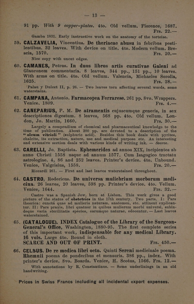 ae ages 59 a 60 61 62 63. 64 65. 66. mene 5 pt 91 pp. With 9 copper-plates. 4to. Old vellum. Florence, 1687. Frs, 22.— Gamba 1831. Early instructive work on the anatomy of the tortoise. CALZAVELIA, Vincentius. De theriacae abusu in febribus pesti- lentibus. 32 leaves. With device on title. 4to. Modern vellum. Bre- seia, 1570. Frs. 20.— Nice copy with uncut edges. CAMANES, Petrus. In duos libros artis curativae Galeni ad Glauconem commentaria, 8 leaves, 344 pp., 151 pp., 10 leaves. With arms on title. 4to. Old vellum. Valencia, Michaeles Sorolla, 1625. Frs, 28,.— ‘Palau y Dulcet II, p. 26. — Two leaves torn affecting several words, some waterstains. CAMPANA, Antonio. Farmacopea Ferrarese. 261 pp. 8vo. Wrappers. Venice. 1809. Frs. 4.— CANEPARIUS, P. M. De atramentis cujuscumque generis, in sex descriptiones digestum. 8 leaves, 568 pp. 4to. Old vellum. Lon- don, Jo. Martin, 1660. Frs, 30.— Largely a compendium of chemical and pharmaceutical knowledge to the time of publication. About 200 pp. are devoted to a description of the “oleum vitrioli’’ (sulphuric acid). Besides this book deals with pyrites, chalcite, its extraction, nature, use and medical purpose ete. An interesting and extensive section deals with various kinds of writing ink. — Scarce. CARELLI, Jo. Baptista. Ephemerides ad annos XIX, incipientes ab anno Christi 1558 usque ad annum 1577. Cum Isagogico tractatu astrologiae. 4, 86 and 252 leaves. Printer’s device. 4to. Unbound. Venice, Valgrisius, 1558. Frs, 20.— Riccardi 261. — First and last leaves waterstained throughout. CASTRO, Rodericus. De universa muliebrium morborum medi- cina. 26 leaves, 20 leaves, 598 pp. Printer’s device. 4to. Vellum. Venice, 1644. Frs. 32.— Castro was a Spanish Jew, born at Lisbon. This work gives a good picture of the status of obstetrics in the 17th century. Two parts. I: Pars theorica: cuncta quae ad mulieris naturam, anatomen, etc. attinent explican- tur. II: Pars praxis, libri quatuor in quibus mulierum morbi universi, subin- deque varia sterilitatis species, earumque naturae, edocentur. — Last leaves waterstained. (CATALOGUE). INDEX Catalogue of the Library of the Surgeon- General’s Office, Washington, 1880-95. The first complete series of this important work, indispensable for any medical Library. 16 vols. Large 4to. Bound in cloth. SCARCE AND OUT OF PRINT. Frs, 450.— CELSUS. De re medica libri octo. Quinti Sereni medicinale poema. Rhemnii poema de ponderibus et mensuris. 386 pp., index. With printer’s device. 8vo. Boards. Venice, H. Scotus, 1566. Frs. 12.— With annotations by R. Constantinus. — Some underlinings in an old handwriting.