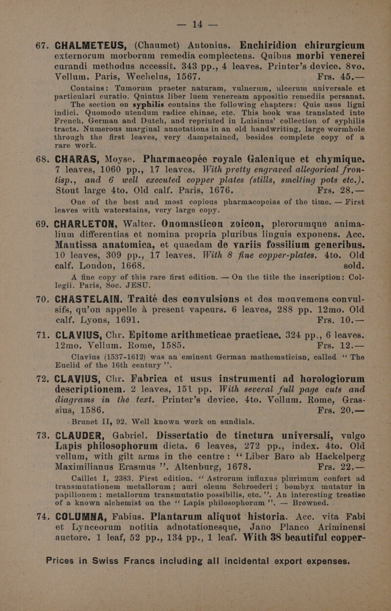 68. 69. 70. rie 72. 73, 74, cha pale externorum morberum remedia complectens. Quibus morbi venerei curandi methodus accessit. 343 pp., 4 leaves. Printer’s device. 8vo. Vellum. Paris, Wechelus, 1567. Frs. 45.— Contains: Tumorum praeter naturam, vulnerum, ulcerum universale et particulari curatio. Quintus liber luem veneream appositio remediis persanat. The section on syphilis contains the following chapters: Quis usus ligni indici. Quomodo utendum radice chinae, etc. This book was translated into French, German and Dutch, and reprinted in Luisinus’ collection of syphilis tracts. Numerous marginal annotations in an old handwriting, large wormhole through the first leaves, very dampstained, besides complete copy of a rare work. CHARAS, Moyse. Pharmacopée royale Galenique et chymique. 7 leaves, 1060 pp., 17 leaves. With pretty engraved allegorical fron- tisp., and 6 well executed copper plates (stills, smelting pots etc.). Stout large 4to. Old calf. Paris, 1676, Frs. 28.— One of the best and most copious pharmacopeias of the time. — First leaves with waterstains, very large copy. CHARLETON, Walter. Onomasticon zoicon, plerorumque anima- lium differentias et nomina propria pluribus linguis exponens. Acc. Mantissa anatomica, et quaedam de variis fossilium generibus. 10 leaves, 309 pp., 17 leaves. With 8 fine copper-plates. 4to. Old calf. London, 1668. sold. A fine copy of this rare first edition. — On the title the inscription: Col- legii. Paris, Soc. JESU. CHASTELAIN. Traité des convulsions et des mouvemens convul- sifs, qu’on appelle 4 present vapeurs. 6 leaves, 288 pp. 12mo. Old calf. Lyons, 1691. Frs. 10.—_ CLAVIUS, Chr. Epitome arithmeticae practicae. 324 pp., 6 leaves. 12mo. Vellum. Rome, 1585. Frs. 12,— Clavius (1537-1612) was an eminent German mathematician, called ‘‘ The Euclid of the 16th century ’’. ; CLAVIUS, Chr. Fabrica et usus instrumenti ad horologiorum descriptionem. 2 leaves, 151 pp. With several full page cuts and diagrams in the text. Printer’s device. 4to. Vellum. Rome, Gras- sius, 1586. Frs. 20.— -Brunet II, 92. Well known work on sundials. ; CLAUDER, Gabriel. Dissertatio de tinctura universali, vulgo Lapis philosophorum dicta. 6 leaves, 272 pp., index. 4to. Old vellum, with gilt arms in the centre: ‘‘ Liber Baro ab Hackelperg Maximilianus Erasmus ’’. Altenburg, 1678. Frs, 22.— Caillet I, 2383. First edition. ‘‘ Astrorum influxus plurimum confert ad transmutationem metallorum; auri oleum Schroederi; bombyx mutatur in papilionem; metallorum transmutatio possibilis, etc. ’’. An interesting treatise of a known alchemist on the ‘‘ Lapis philosophorum ’’. — Browned. COLUMNA, Fabius. Plantarum aliquot historia. Acc. vita Fabi et Lynceorum notitia adnotationesque, Jano Planco Ariminensi auctore. 1 leaf, 52 pp., 134 pp., 1 leaf. With 38 beautiful copper-