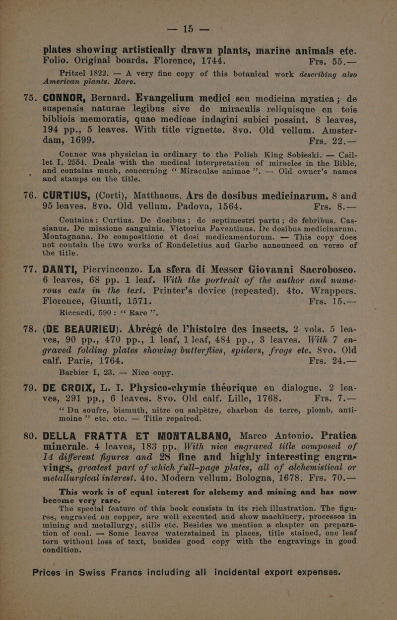 76 vi © 78 79. 80. ecges eee plates showing artistically drawn plants, marine animals ete. Folio. Original boards. Florence, 1744. Frs. 55.— Pritzel 1822. — A very fine copy of this botanical work describing also American plants. Rare. suspensis naturae legibus sive de miraculis reliquisque en tois bibliois memoratis, quae medicae indagini subici possint. 8 leaves, 194 pp., 5 leaves. With title vignette. 8vo. Old vellum. Amster- dam, 1699. Frs, 22.— Connor was physician in ordinary to the Polish King Sobieski. — Cail- let I, 2554. Deals with the medical interpretation of miracles in the Bible, and contains much, concerning ‘‘ Miraculae animae ’’. — Old owner’s names and stamps on the title. CURTIUS, (Corti), Matthaeus. Ars de dosibus medicinarum. 8 and 95 leaves. 8vo. Old vellum. Padova, 1564. Frs. 8.— Contains: Curtius. De dosibus; de septimestri partu; de febribus. Cas- sianus. De missione sanguinis. Victorius Faventinus. De dosibus medicinarum. Montagnana. De compositione et dosi medicamentorum. — This copy does not contain the two works of Rondeletius and Garbo announced on verso of the title. DANTI, Piervincenzo. La sfera di Messer Giovanni Sacrobosco. 6 leaves, 68 pp. 1 leaf. With the portrait of the author and nume- rous cuts in the text. Printer’s device (repeated). 4to. Wrappers. Florence, Giunti, 1571. Frs. 15.— Riccardi, 590: ‘‘ Rare ’’. (DE BEAURIEU). Abrégeée de l’histoire des insects. 2 vols. 5 lea- ves, 90 pp., 470 pp., 1 leaf, 1 leaf, 484 pp., 3 leaves. With 7 en- graved folding plates showing butterflies, spiders, frogs ete. 8vo. Old calf, Paris, 1764. Frs. 24,— Barbier I, 23. — Nice copy. DE CROIX, L. I. Physico-chymie theorique en dialogue. 2 lea- ves, 291 pp., 6 leaves. 8vo. Old calf. Lille, 1768. Frs. 7.— ‘‘ Du soufre, bismuth, nitre ou salpétre, charbon de terre, plomb, anti- moine ’’ etc. etc. — Title repaired. DELLA FRATTA ET MONTALBANO, Marco Antonio. Pratica minerale. 4 leaves, 183 pp. With nice engraved title composed of 14 different figures and 28 fine and highly interesting engra- vings, greatest part of which full-page plates, all of alchemistical or metallurgical interest. 4to. Modern vellum. Bologna, 1678. Frs. 70.— This work is of equal interest for alchemy and mining and has now become very rare. The special feature of this book consists in its rich illustration. The figu- res, engraved on copper, are well executed and show machinery, processes in mining and metallurgy, stills etc. Besides we mention a chapter on prepara- tion of coal. — Some leaves waterstained in places, title stained, one leaf torn without loss of text, besides good copy with the engravings in good condition.
