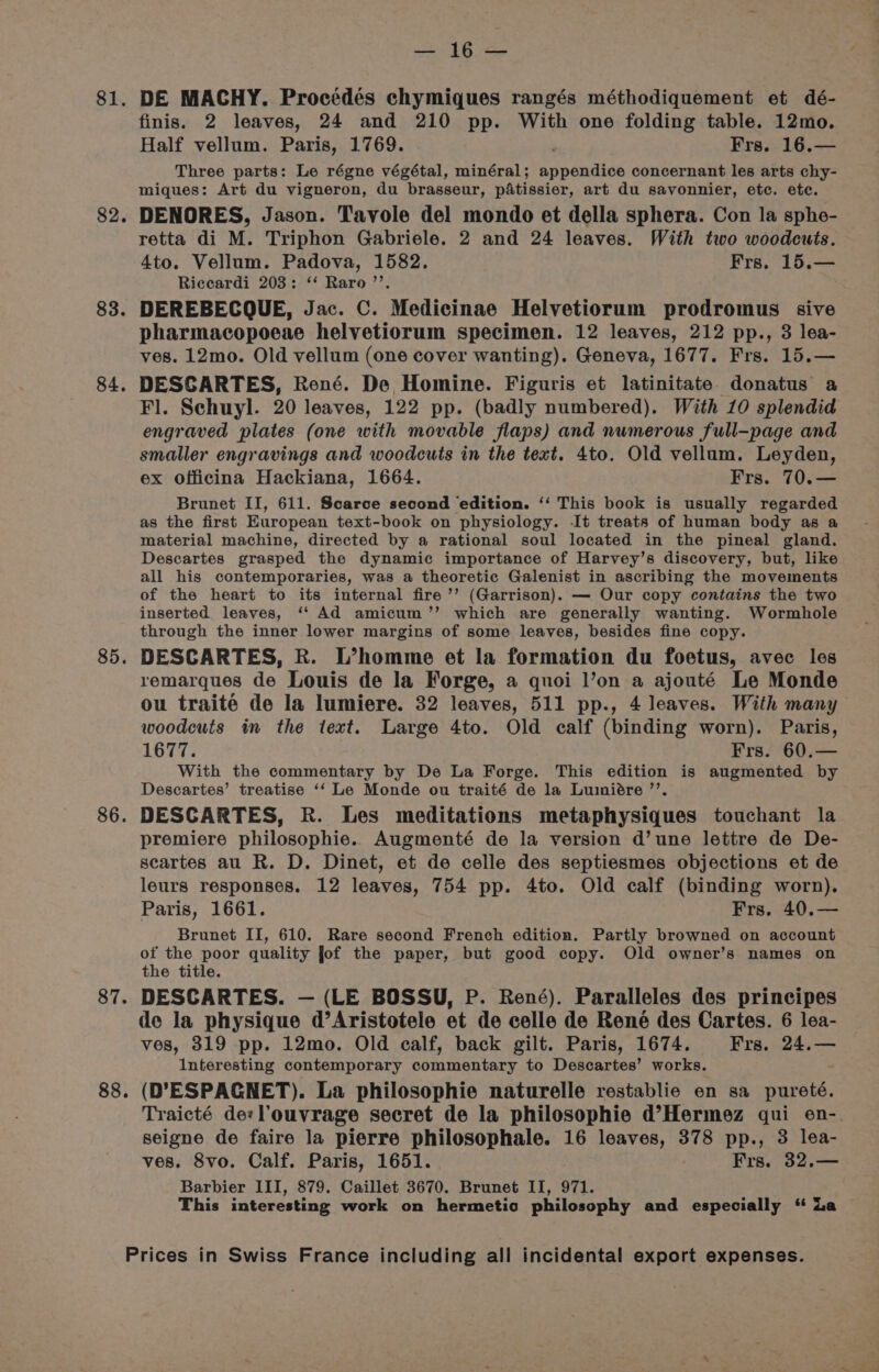 81. 82 83. 84 ° 85. 86. 87. 88. tg ee DE MACHY. Procédés chymiques rangés méthodiquement et dé- finis. 2 leaves, 24 and 210 pp. With one folding table. 12mo. Half vellum. Paris, 1769. Frs. 16.— Three parts: Le régne végétal, minéral ; eet ee concernant les arts chy- miques: Art du vigneron, du brasseur, pAtissier, art du savonnier, etc. etc. DENORES, Jason. Tavole del mondo et della sphera. Con la sphe- retta di M. Triphon Gabriele. 2 and 24 leaves. With two woodcuts. 4to. Vellum. Padova, 1582. Frs. 15.— Riccardi 203: ‘‘ Raro ’’. DEREBECQUE, Jac. C. Medicinae Helvetiorum prodromus sive pharmacopoeae helvetiorum specimen. 12 leaves, 212 pp., 3 lea- ves. 12mo. Old vellum (one cover wanting). Geneva, 1677. Frs. 15.— DESCARTES, René. De Homine. Figuris et latinitate. donatus a Fl. Schuyl. 20 leaves, 122 pp. (badly numbered). With 10 splendid engraved plates (one with movable flaps) and numerous full-page and smaller engravings and woodcuts in the text. 4to. Old vellum. Leyden, ex officina Hackiana, 1664. Frs. 70.— Brunet II, 611. Scarce second ‘edition. ‘‘ This book is usually regarded as the first European text-book on physiology. It treats of human body as a material machine, directed by a rational soul located in the pineal gland. Descartes grasped the dynamic importance of Harvey’s discovery, but, like all his contemporaries, was a theoretic Galenist in ascribing the movements of the heart to its internal fire’’ (Garrison). — Our copy contains the two inserted leaves, ‘‘ Ad amicum’’ which are generally wanting. Wormhole through the inner lower margins of some leaves, besides fine copy. DESCARTES, R. L’homme et la formation du foetus, avec les remarques de Louis de la Forge, a quoi l’on a ajouté Le Monde ou traité de la lumiere. 32 leaves, 511 pp., 4 leaves. With many woodcuts in the text. Large 4to. Old calf (binding worn). Paris, 1677. Frs. 60.— With the commentary by De La Forge. This edition is augmented by Descartes’ treatise ‘‘ Le Monde ou traité de la Lumiére ’’. DESCARTES, R. Les meditations metaphysiques touchant la premiere philosophie. Augmenté de la version d’une lettre de De- secartes au R. D. Dinet, et de celle des septiesmes objections et de leurs responses. 12 leaves, 754 pp. 4to. Old calf (binding worn). Paris, 1661. Frs. 40.— Brunet II, 610. Rare second French edition. Partly browned on account of the poor quality jof the paper, but good copy. Old owner’s names on the title. DESCARTES. — (LE BOSSU, P. René). Paralleles des principes de la physique d’Aristotele et de celle de René des Cartes. 6 lea- ves, 319 pp. 12mo. Old calf, back gilt. Paris, 1674. Frs. 24.— Interesting contemporary commentary to Descartes’ works. (D’ESPAGNET). La philosophie naturelle restablie en sa pureté. Traicté de:l’ouvrage secret de la philosophie d’Hermez qui on- seigne de faire la pierre philosophale. 16 leaves, 378 pp., 3 lea- ves. 8vo. Calf. Paris, 1651. Frs. 32.— Barbier III, 879. Caillet 3670. Brunet II, 971. This interesting work on hermetic philosophy and especially “ ia