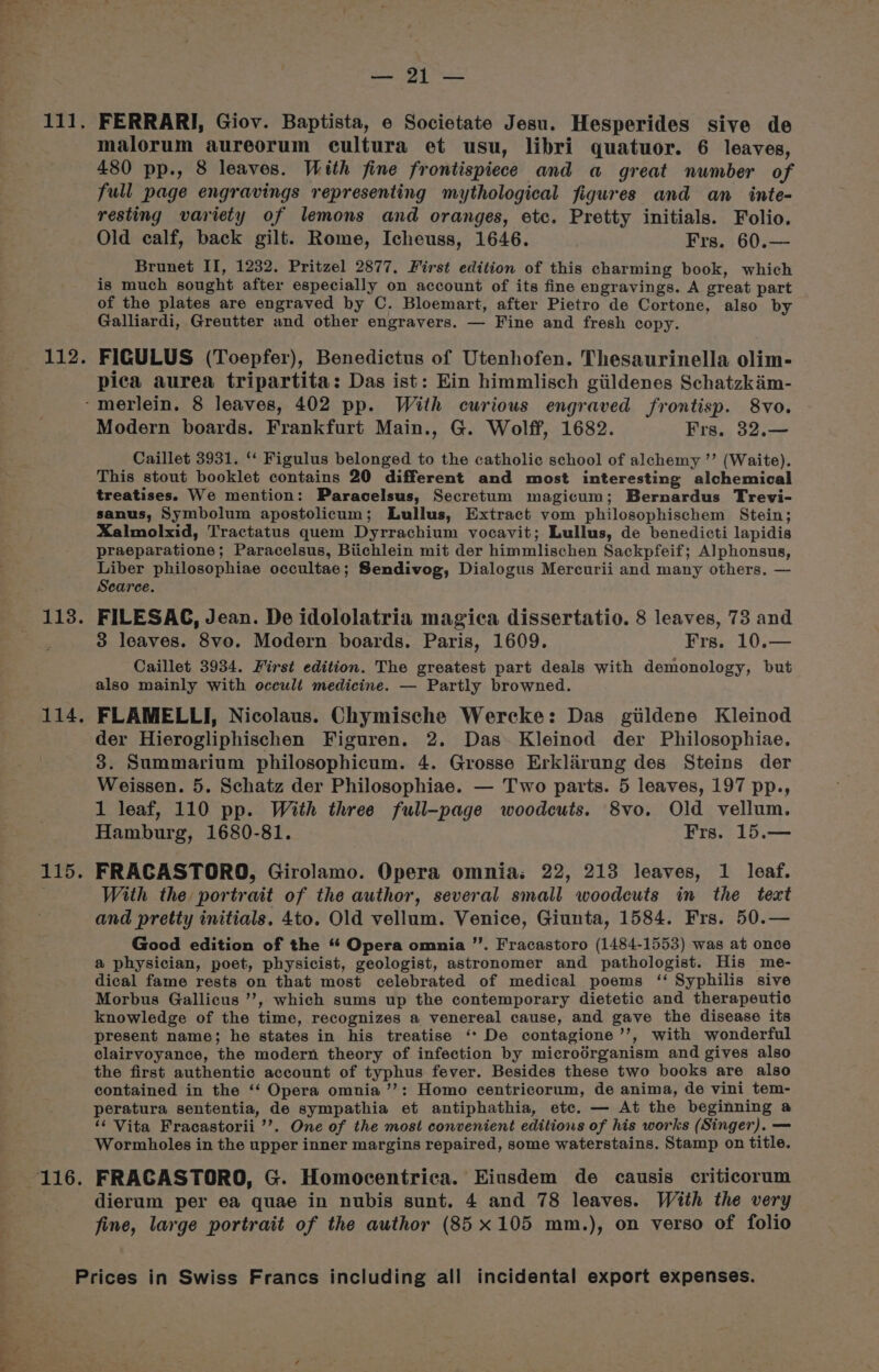 ts pails buen oat 111. 112. aS ese 114. 115. Pb Agi | hoes FERRARI, Giov. Baptista, e Societate Jesu. Hesperides sive de malorum aureorum cultura et usu, libri quatuor. 6 leaves, 480 pp., 8 leaves. With fine frontispiece and a great number of full page engravings representing mythological figures and an inte- resting variety of lemons and oranges, etc. Pretty initials. Folio. Old calf, back gilt. Rome, Icheuss, 1646. Frs. 60.— Brunet II, 1232. Pritzel 2877. First edition of this charming book, which is much sought after especially on account of its fine engravings. A great part of the plates are engraved by C. Bloemart, after Pietro de Cortone, also by Galliardi, Greutter and other engravers. — Fine and fresh copy. FIGULUS (Toepfer), Benedictus of Utenhofen. Thesaurinella olim- pica aurea tripartita: Das ist: Ein himmlisch giildenes Schatzkim- Modern boards. Frankfurt Main., G. Wolff, 1682. Frs. 32.— Caillet 3931. “ Figulus belonged to the catholic school of alchemy ’’ (Waite). This stout booklet contains 20 different and most interesting alchemical treatises. We mention: Paracelsus, Secretum magicum; Bernardus Trevi- sanus, Symbolum apostolicum; Lullus, Extract vom philosophischem Stein; Xalmolxid, Tractatus quem Dyrrachium vocavit; Lullus, de benedicti lapidis praeparatione; Paracelsus, Biichlein mit der himmlischen Sackpfeif; Alphonsus, Liber philosophiae occultae; Sendivog, Dialogus Mercurii and many others. — Searce. FILESAG, Jean. De idololatria magica dissertatio. 8 leaves, 73 and 3 leaves. 8vo. Modern boards. Paris, 1609. Frs. 10.— Caillet 3934. First edition. The greatest part deals with demonology, but also mainly with occult medicine. — Partly browned. FLAMELLI, Nicolaus. Chymische Wercke: Das giildene Kleinod der Hierogliphischen Figuren. 2. Das~Kleinod der Philosophiae. 3. Summarium philosophicum. 4. Grosse Erklirung des Steins der Weissen. 5. Schatz der Philosophiae. — Two parts. 5 leaves, 197 pp., 1 leaf, 110 pp. With three full-page woodcuts. 8vo. Old vellum. Hamburg, 1680-81. Frs. 15.— FRACASTORO, Girolamo. Opera omnia; 22, 213 leaves, 1 leaf. With the portrait of the author, several small woodcuts in the teat and pretty initials. 4to. Old vellum. Venice, Giunta, 1584. Frs. 50.— Good edition of the “ Opera omnia ’’. Fracastoro (1484-1553) was at once a physician, poet, physicist, geologist, astronomer and pathologist. His me- dical fame rests on that most celebrated of medical poems ‘‘ Syphilis sive Morbus Gallicus ’’, which sums up the contemporary dietetic and therapeutic knowledge of the time, recognizes a venereal cause, and gave the disease its present name; he states in his treatise ‘* De contagione’’, with wonderful clairvoyance, the modern theory of infection by microérganism and gives also the first authentic account of typhus fever. Besides these two books are also contained in the ‘‘ Opera omnia ’’: Homo centricorum, de anima, de vini tem- peratura sententia, de sympathia et antiphathia, ete. — At the beginning a ‘¢ Vita Fracastorii ’’. One of the most convenient editions of his works (Singer). — Wormbholes in the upper inner margins repaired, some waterstains. Stamp on title. FRACASTORO, G. Homocentrica. Eiusdem de causis criticorum dierum per ea quae in nubis sunt. 4 and 78 leaves. With the very fine, large portrait of the author (85x105 mm.), on verso of folio