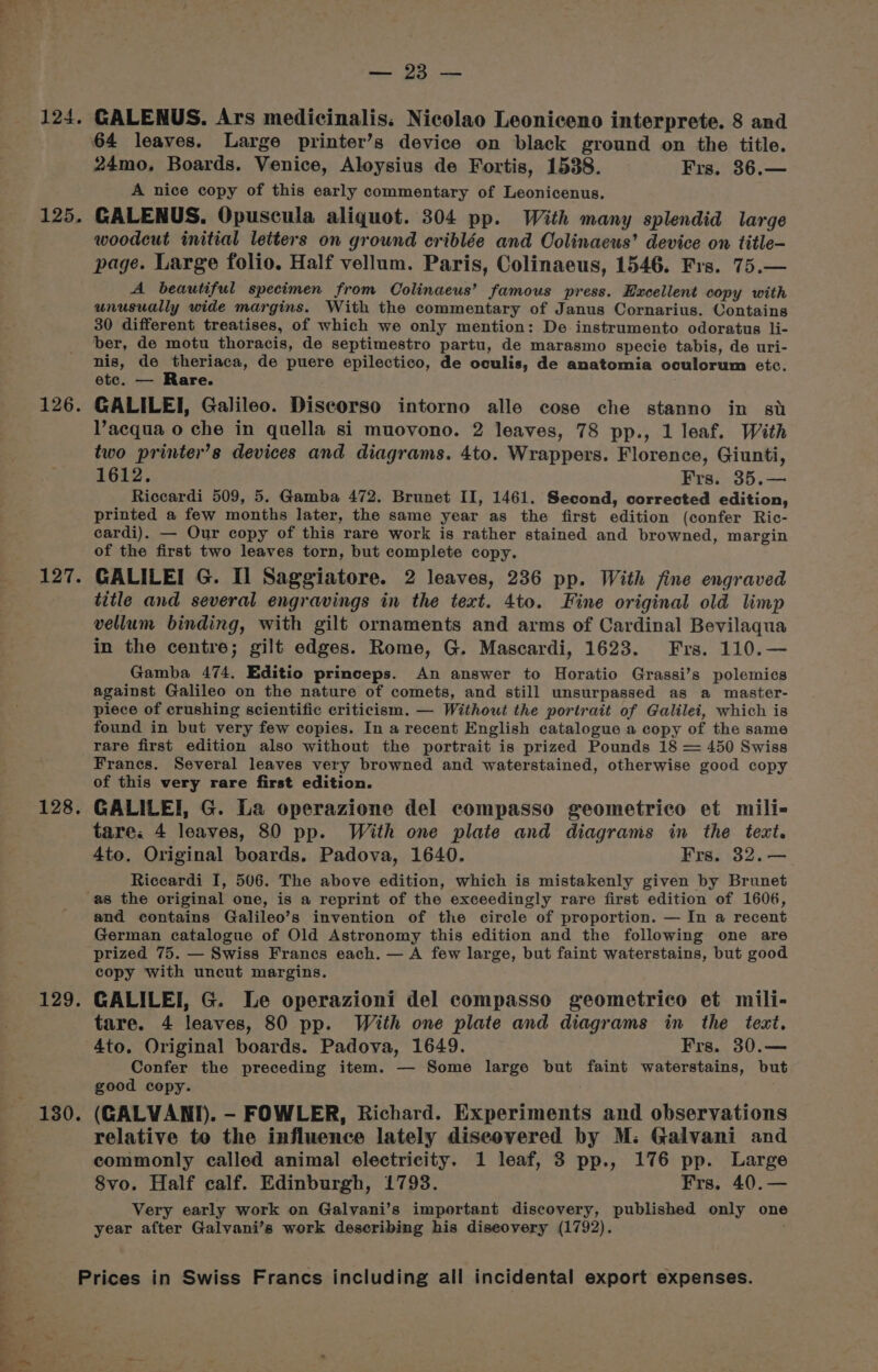 - a E ae i i x - / =&gt; ooh 124. 125. 126. 127. 128. 129. 130. Ee GALENUS. Ars medicinalis: Nicolao Leoniceno interprete. 8 and 24mo, Boards. Venice, Aloysius de Fortis, 1538. Frs. 36.— A nice copy of this early commentary of Leonicenus. CGALENUS. Opuscula aliquot. 304 pp. With many splendid large woodcut initial letters on ground criblée and Oolinaeus’ device on title- page. Large folio, Half vellum. Paris, Colinaeus, 1546. Frs. 75.— A beautiful specimen from Colinaeus’ famous press. Excellent copy with unusually wide margins. With the commentary of Janus Cornarius. Contains 30 different treatises, of which we only mention: De instrumento odoratus li- ber, de motu thoracis, de septimestro partu, de marasmo specie tabis, de uri- nis, de theriaca, de puere epilectico, de oculis, de anatomia oculorum etc. etc. — Rare. GALILEI, Galileo. Diseorso intorno alle cose che stanno in su Vacqua o che in quella si muovono. 2 leaves, 78 pp., 1 leaf. With two printer’s devices and diagrams. 4to. Wrappers. Florence, Giunti, 1612. Frs. 35.— Riccardi 509, 5. Gamba 472. Brunet II, 1461. Second, corrected edition, printed a few months later, the same year as the first edition (confer Ric- cardi). — Our copy of this rare work is rather stained and browned, margin of the first two leaves torn, but complete copy. GALILEI G. I] Saggiatore. 2 leaves, 236 pp. With fine engraved title and several engravings in the text. 4to. Fine original old limp vellum binding, with gilt ornaments and arms of Cardinal Bevilaqua in the centre; gilt edges. Rome, G. Mascardi, 1623. Frs. 110.— Gamba 474, Editio princeps. An answer to Horatio Grassi’s polemics against Galileo on the nature of comets, and still unsurpassed as a master- piece of crushing scientific criticism. — Withowt the portrait of Galilei, which is found in but very few copies. In a recent English catalogue a copy of the same rare first edition also without the portrait is prized Pounds 18 = 450 Swiss Franes. Several leaves very browned and waterstained, otherwise good copy of this very rare first edition. GALILEI, G. La operazione del compasso geometrico et mili- tare. 4 leaves, 80 pp. With one plate and diagrams in the text. 4to. Original boards. Padova, 1640. Frs. 32. — Riccardi I, 506. The above edition, which is mistakenly given by Brunet and contains Galileo’s invention of the circle of proportion. — In a recent German catalogue of Old Astronomy this edition and the following one are prized 75. — Swiss Francs each. — A few large, but faint waterstains, but good copy with uncut margins. GALILEI, G. Le operazioni del compasso geometrico et mili- tare. 4 leaves, 80 pp. With one plate and diagrams in the text. 4to. Original boards. Padova, 1649. Frs. 30.— Confer the preceding item. — Some large but faint waterstains, but good copy. (GALVANI). - FOWLER, Richard. Experiments and observations relative to the influence lately diseovered by M: Galvani and commonly called animal electricity. 1 leaf, 3 pp., 176 pp. Large 8vo. Half calf. Edinburgh, 1793. Frs. 40.— Very early work on Galvani’s important discovery, published only one year after Galvani’s work describing his diseovery (1792). »