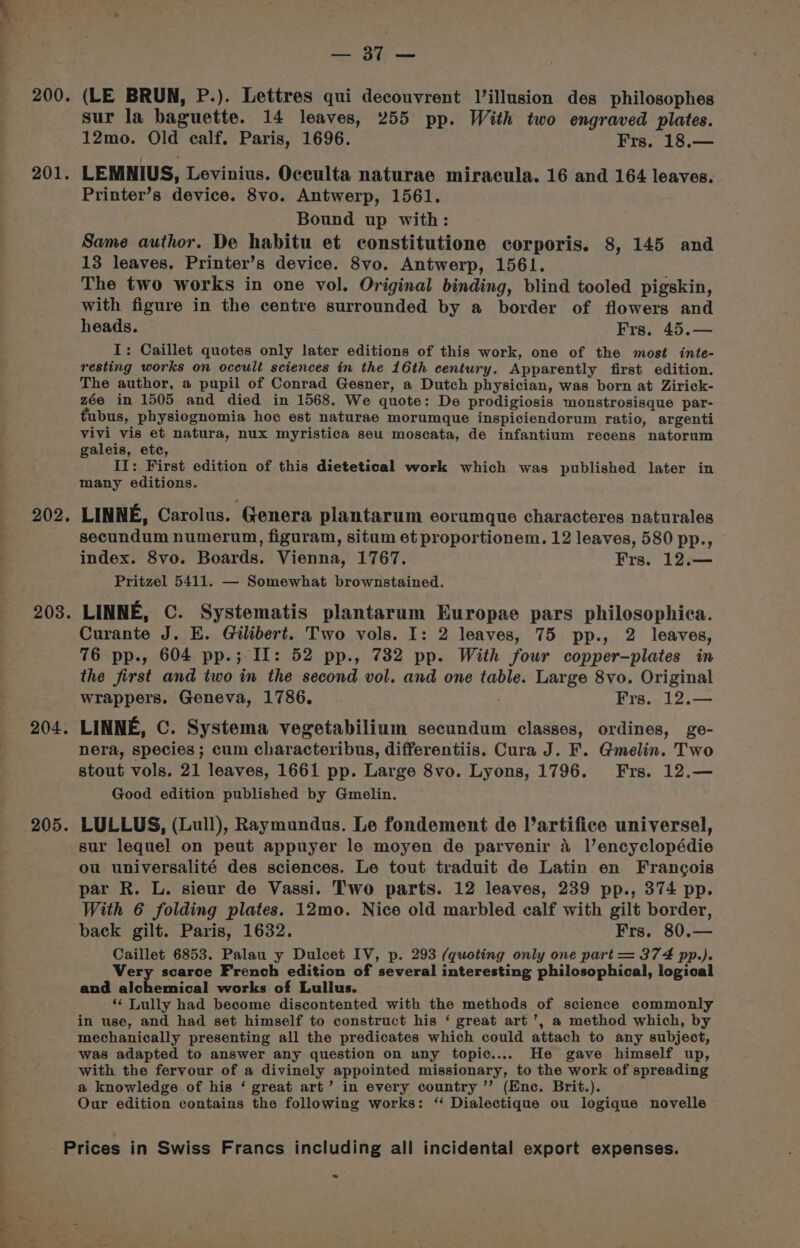 me Ie antes 202 205 sur la baguette. 14 leaves, 255 pp. With two engraved plates. 12mo. Old calf. Paris, 1696. Frs. 18.— LEMNIUS, Levinius. Occulta naturae miracula. 16 and 164 leaves. Printer’s device. 8vo. Antwerp, 1561. Bound up with: Same author. De habitu et constitutione corporis. 8, 145 and 13 leaves. Printer’s device. 8vo. Antwerp, 1561. The two works in one vol. Original binding, blind tooled pigskin, with figure in the centre surrounded by a border of flowers and heads. Frs. 45.— I: Caillet quotes only later editions of this work, one of the most inte- resting works on occult sciences in the 16th century. Apparently first edition. The author, a pupil of Conrad Gesner, a Dutch physician, was born at Zirick- zée in 1505 and died in 1568. We quote: De prodigiosis monstrosisque par- tubus, physiognomia hoc est naturae morumque inspiciendorum ratio, argenti vivi vis et natura, nux myristica seu moscata, de infantium recens natorum galeis, etc, II: First edition of this dietetical work which was published later in many editions. LINNE, Carolus. ‘Genera plantarum eorumque characteres naturales secundum numerum, figuram, situm et proportionem. 12 leaves, 580 pp., index. 8vo. Boards. Vienna, 1767. Frs. 12.— Pritzel 5411. — Somewhat brownstained. LINNE, C. Systematis plantarum Europae pars philosophica. Curante J. E. Gilibert. Two vols. I: 2 leaves, 75 pp., 2 leaves, 76 pp., 604 pp.; IL: 52 pp., 732 pp. With four copper-plates in the first and two in the second vol. and one table. Large 8vo. Original wrappers. Geneva, 1786. Frs. 12.— LINNE, C. Systema vegetabilium secundum classes, ordines, ge- nera, species ; cum characteribus, differentiis. Cura J. F. Gmelin. Two stout vols. 21 leaves, 1661 pp. Large 8vo. Lyons, 1796. Frs. 12.— Good edition published by Gmelin. LULLUS, (Lull), Raymundus. Le fondement de l’artifice universe], sur lequel on peut appuyer le moyen de parvenir 4 l’encyclopédie ou universalité des sciences. Le tout traduit de Latin en Francois par R. L. sieur de Vassi. Two parts. 12 leaves, 239 pp., 374 pp. With 6 folding plates. 12mo. Nice old marbled calf with gilt border, back gilt. Paris, 1632. Frs. 80.— Caillet 6853. Palau y Dulcet IV, p. 293 (quoting only one part = 374 pp.). Very scarce French edition of several interesting philosophical, logical and aichbuiival works of Lullus. ** Lully had become discontented with the methods of science commonly in use, and had set himself to construct his ‘ great art’, a method which, by mechanically presenting all the predicates which could attach to any subject, was adapted to answer any question on uny topic.... He gave himself up, with the fervour of a divinely appointed missionary, to the work of spreading a knowledge of his ‘ great art’ in every country ’’ (Enc. Brit.). Our edition contains the following works: “ Dialectique ou logique novelle