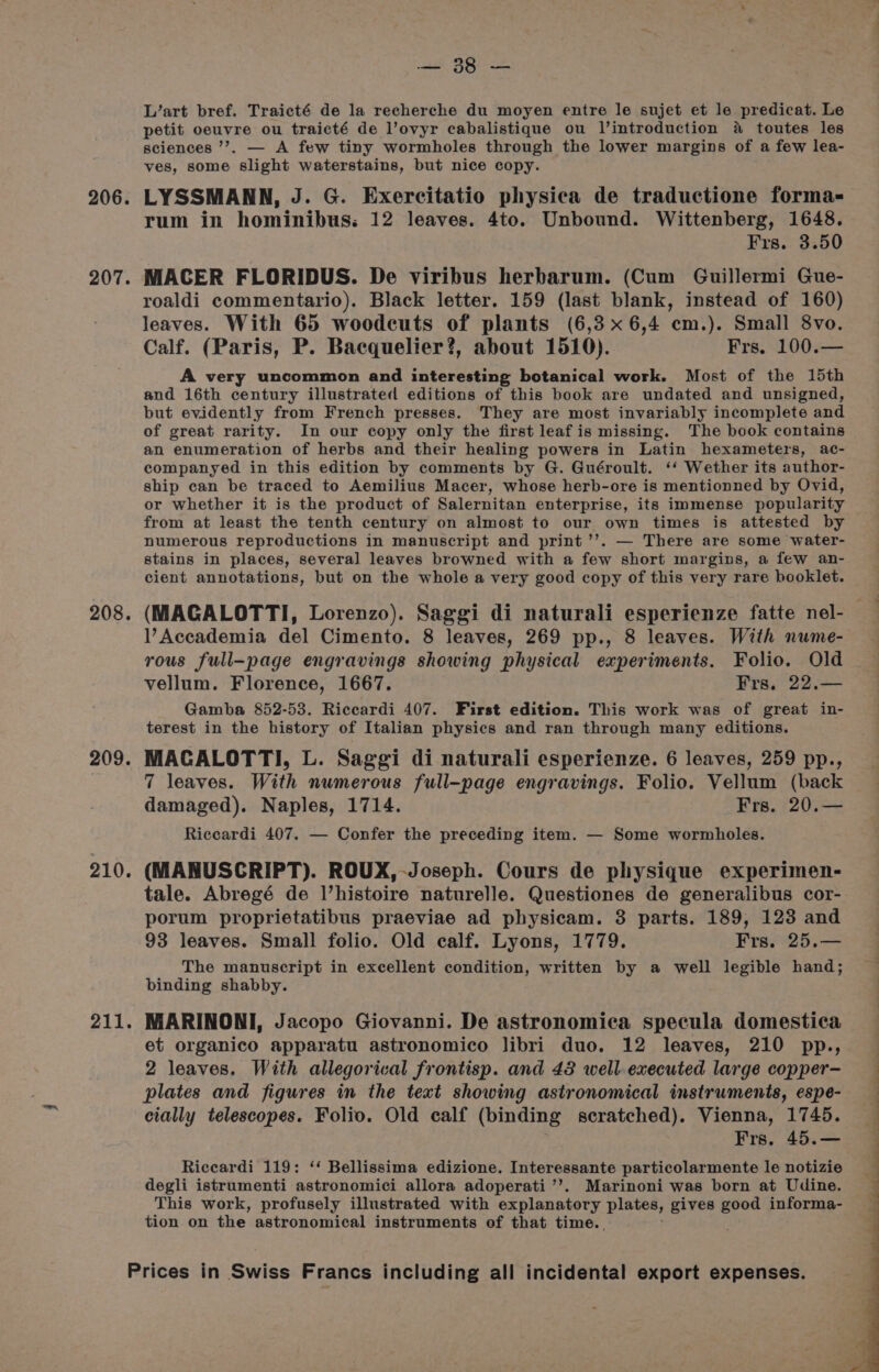 206. 207. 208. 209. 210. 211. aid. BEN Ee L’art bref. Traicté de la recherche du moyen entre le sujet et le predicat. Le petit oeuvre ou traicté de l’ovyr cabalistique ou Jl’introduction a toutes les sciences ’’. — A few tiny wormholes through the lower margins of a few lea- ves, some ‘slight waterstains, but nice copy. LYSSMANN, J. G. Exercitatio physica de traductione forma- rum in hominibus: 12 leaves. 4to. Unbound. Wittenberg, 1648. Frs. 3.50 MACER FLORIDUS. De viribus herbarum. (Cum Guillermi Gue- roaldi commentario). Black letter. 159 (last blank, instead of 160) leaves. With 65 woodcuts of plants (6,3x6,4 cm.). Small 8vo. Calf. (Paris, P. Bacquelier?, about 1510). Frs. 100.— A very uncommon and interesting botanical work. Most of the 15th and 16th century illustrated editions of this book are undated and unsigned, but evidently from French presses. They are most invariably incomplete and of great rarity. In our copy only the first leaf is missing. The book contains an enumeration of herbs and their healing powers in Latin hexameters, ac- companyed in this edition by comments by G. Guéroult. ‘‘ Wether its author- ship can be traced to Aemilius Macer, whose herb-ore is mentionned by Ovid, or whether it is the product of Salernitan enterprise, its immense popularity from at least the tenth century on almost to our own times is attested by numerous reproductions in manuscript and print ’’. — There are some water- stains in places, several leaves browned with a few short margins, a few an- cient annotations, but on the whole a very good copy of this very rare booklet. (MAGALOTTI, Lorenzo). Saggi di naturali esperienze fatte nel- Accademia del Cimento. 8 leaves, 269 pp., 8 leaves. With nume- rous full-page engravings showing physical experiments. Folio. Old vellum. Florence, 1667. Frs, 22.— Gamba 852-53. Riccardi 407. First edition. This work was of great in- terest in the history of Italian physics and ran through many editions. MACALOTTI, L. Saggi di naturali esperienze. 6 leaves, 259 pp., 7 leaves. With numerous full-page engravings. Folio. Vellum (back damaged). Naples, 1714. Frs. 20.— Riccardi 407. — Confer the preceding item. — Some wormholes. (MANUSCRIPT). ROUX, Joseph. Cours de physique experimen- tale. Abregé de Vhistoire naturelle. Questiones de generalibus cor- porum proprietatibus praeviae ad physicam. 3 parts. 189, 123 and 93 leaves. Small folio. Old calf. Lyons, 1779. Frs. 25.— The manuscript in excellent condition, written by a well legible hand; binding shabby. MARINONI, Jacopo Giovanni. De astronomica specula domestica et organico apparatu astronomico libri duo. 12 leaves, 210 pp., 2 leaves. With allegorical frontisp. and 48 well executed large copper- plates and figures in the text showing astronomical instruments, espe- cially telescopes. Folio. Old calf (binding scratched). Vienna, 1745. Frs. 45.— Riccardi 119: ‘‘ Bellissima edizione. Interessante particolarmente le notizie degli istrumenti astronomici allora adoperati’’. Marinoni was born at Udine. This work, profusely illustrated with explanatory plates, gives good informa- tion on the astronomical instruments of that time. .