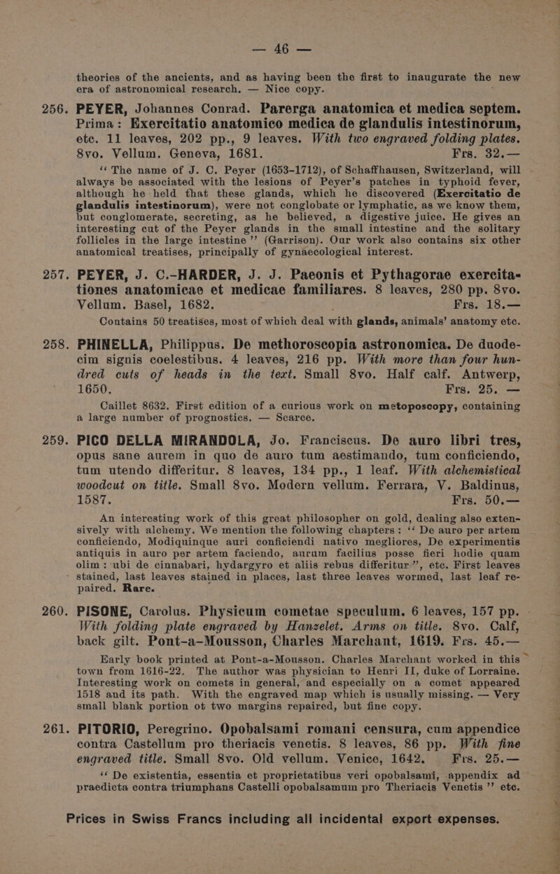 256. 257. 258. 259. 260. 261. tat F apgtsiss theories of the ancients, and as having been the first to inaugurate the new era of astronomical research. — Nice copy. PEYER, Johannes Conrad. Parerga anatomica et medica septem. Prima: Exercitatio anatomico medica de glandulis intestinorum, etc. 11 leaves, 202 pp., 9 leaves. With two engraved folding plates. 8vo. Vellum. Geneva, 1681. Frs. 32.— ‘‘The name of J. C. Peyer (1653-1712), of Schaffhausen, Switzerland, will always be associated with the lesions of Peyer’s patches in typhoid fever, although he held that these glands, which he discovered (Exercitatio de glandulis intestinorum), were not conglobate or lymphatic, as we know them, but conglomerate, secreting, as he believed, a digestive juice. He gives an interesting cut of the Peyer glands in the small intestine and the solitary follicles in the large intestine ’’ (Garrison). Our work also contains six other anatomical treatises, principally of gynaecological interest. PEYER, J. C.-HARDER, J. J. Paeonis et Pythagorae exercita- tiones anatomicae et medicae familiares. 8 leaves, 280 pp. 8vo. Vellum. Basel, 1682. Frs. 18.— Contains 50 treatises, most of which deal with glands, animals’ anatomy etc. PHINELLA, Philippus. De methoroscopia astronomica. De duode- cim signis coelestibus. 4 leaves, 216 pp. With more than four hun- dred cuts of heads in the text. Small 8vo. Half calf. Antwerp, 1650. Frs. 25. — Caillet 8632. First edition of a curious work on metoposcopy, containing a large number of prognostics. — Scarce. PICO DELLA MIRANDOLA, Jo. Franciscus. De auro libri tres, opus sane aurem in quo de auro tum aestimando, tum conficiendo, tum utendo differitur. 8 leaves, 134 pp., 1 leaf. With alchemistical woodcut on title. Small 8vo. Modern vellum. Ferrara, V. Baldinus, 1587. Frs. 50.— An interesting work of this great philosopher on gold, dealing also exten- sively with alchemy. We mention the following chapters: ‘‘ De auro per artem conficiendo, Modiquinque auri conficiendi nativo megliores, De experimentis antiquis in auro per artem faciendo, aurum facilius posse fieri hodie quam olim : ubi de cinnabari, hydargyro et aliis rebus differitur ”’, etc. First leaves stained, last leaves stained in places, last three leaves wormed, last leaf re- paired. Rare. PISONE, Carolus. Physicum cometae speculum. 6 leaves, 157 pp. With folding plate engraved by Hanzelet. Arms on title. 8vo. Calf, back gilt. Pont-a-Mousson, Charles Marchant, 1619. Frs. 45.— town from 1616-22. The author was physician to Henri II, duke of Lorraine. Interesting work on comets in general, and especially on a comet appeared 1518 and its path. With the engraved map which is usually missing. — Very small blank portion ot two margins repaired, but fine copy. PITORIO, Peregrino. Opobalsami romani censura, cum appendice contra Castellum pro theriacis venetis. 8 leaves, 86 pp. With fine engraved title. Small 8vo. Old vellum. Venice, 1642. Frs. 25.— ‘‘ De existentia, essentia et proprietatibus veri opobalsami, appendix ad praedicta contra triumphans Castelli opobalsamum pro Theriacis Venetis ”’ etc.
