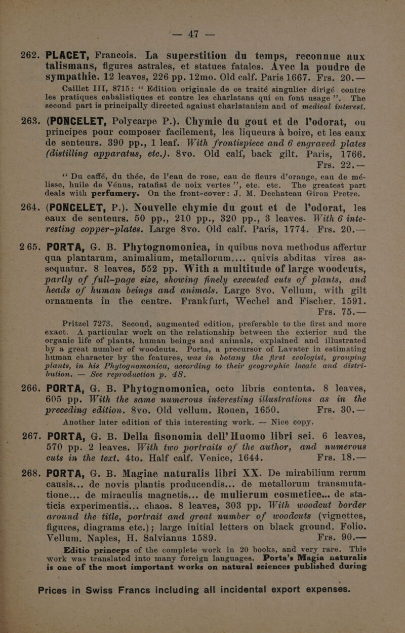 262. 263 264, 2 65. 266. 267. 268. EE GEG webs PLACET, Francois. La superstition du temps, reconnue aux talismans, figures astrales, et statues fatales. Avec la poudre de sympathie. 12 leaves, 226 pp. 12mo. Old calf. Paris 1667. Frs. 20.— Caillet III, 8715: ‘‘ Edition originale de ce traité singulier dirigé contre les pratiques cabalistiques et contre les charlatans qui en font usage’’. The second part is principally directed against charlatanism and of medical interest. (PONCELET, Polycarpe P.). Chymie du gout et de Vodorat, ou principes pour composer facilement, les liqueurs 4 boire, et les eaux de senteurs. 390 pp., 1 leaf. With frontispiece and 6 engraved plates (distilling apparatus, etc.). 8vo. Old calf, back gilt. Paris, 1766. Frs. 22.— ‘Du caffé, du thée, de l’eau de rose, eau de fleurs d’orange, eau de mé- lisse, huile de Vénus, ratafiat de noix vertes’’, etc. etc. The greatest part deals with perfumery. On the front-cover: J. M. Dechateau Giron Pretre. (PONCELET, P.). Nouvelle chymie du gout et de Vodorat, les eaux de senteurs. 50 pp., 210 pp., 320 pp., 3 leaves. With 6 inte- resting .copper—plates. Large 8vo. Old calf. Paris, 1774. Frs. 20.— PORTA, G. B. Phytognomonica, in quibus nova methodus affertur qua plantarum, animalium, metallorum.... quivis abditas vires as- sequatur. 8 leaves, 552 pp. With a multitude of large woodcuts, partly of full-page size, showing finely executed cuts of plants, and heads of human beings and animals. Large 8vo. Vellum, with gilt ornaments in the centre. Frankfurt, Wechel and Fischer. 1591. Frs. 75.— Pritzel 7273. Second, augmented edition, preferable to the first and more exact. A particular work on the relationship between the exterior and the organic life of plants, human beings and animals, explained and illustrated by a great number of woodcuts. Porta, a precursor of Lavater in estimating human character by the features, was in botany the first ecologist, growping plants, in his Phytognomonica, according to their geographic locale and distri- bution. — See reproduction p. 48. PORTA, G. B. Phytognomonieca, octo libris contenta. 8 leaves, 605 pp. With the same numerous interesting illustrations as in the preceding edition. 8vo. Old vellum. Rouen, 1650. Frs. 30.— Another later edition of this interesting work. — Nice copy. PORTA, G. B. Della fisonomia dell’ Huomo libri sei. 6 leaves, 570 pp. 2 leaves. With two portraits of the author, and numerous cuts in the text. 4to. Half calf. Venice, 1644. Frs, 18.— PORTA, G. B. Magiae naturalis libri XX. De mirabilium rerum causis... de novis plantis producendis... de metallorum transmuta- tione... de miraculis magnetis... de mulierum cosmetice... de sta- ticis experimentis... chaos. 8 leaves, 303 pp. With woodcut border around the title, portrait and great number of woodcuts (vignettes, figures, diagrams etc.); large initial letters on black ground. Folio. Vellum. Naples, H. Salvianus 1589. Frs. 90.— Editio princeps of the complete work in 20 books, and very rare. This work was translated into many foreign languages. Porta’s Magia naturalis is one of the most important works on natural sciences published during