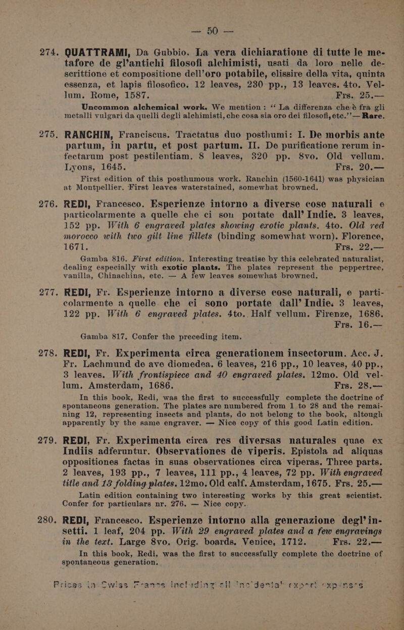 275, 276. 278. 279. 280. aby Baka tafore de glantichi filosofi alchimisti, usati da loro nelle de- scrittione et compositione dell’oro potabile, elissire della vita, quinta essenza, et lapis filosofico. 12 leaves, 230 pp., 13 leaves. 4to. Vel- lum. Rome, 1587. Frs.. 25.— Uncommon alchemical work. We mention: ‘‘ La differenza che:é fra gli metalli vulgari da quelli degli alehimisti, che cosa sia oro dei filosofi, etc.’’— Rare. RANCHIN, Franciscus. Tractatus duo posthumi: I. De morbis ante partum, in partu, et post partum. II. De purificatione rerum in- fectarum post pestilentiam. 8 leaves, 820 pp. 8vo. Old vellum. Lyons, 1645. Frs. 20.— First edition of this posthumous work. Ranchin (1560-1641) was physician at Montpellier. First leaves waterstained, somewhat browned. REDI, Francesco. Esperienze intorno a diverse cose naturali 6 particolarmente a quelle che ci son portate dall’ Indie. 3 leaves, 152 pp. With 6 engraved plates showing exotic plants. 4to. Old red morocco with two gilt line fillets (binding somewhat worn). Florence, 1671. Frs, 22.— Gamba 816. First edition. Interesting treatise by this celebrated naturalist, dealing especially with exotic plants. The plates represent the peppertree, vanilla, Chinachina, etc. — A few leaves somewhat browned. REDI, Fr. Esperienze intorno a diverse cose naturali, e parti- colarmente a quelle che ei sono portate dall’ Indie: 3 leaves, 122 pp. With 6 engraved plates. 4to.. Half vellum. Firenze, 1686. Frs. 16.— Gamba 817. Confer the preceding item. REDI, Fr. Experimenta cirea generationem insectorum. Acc. J. Fr. Lachmund de ave diomedea. 6 leaves, 216 pp., 10 leaves, 40 pp., 3 leaves. With frontispiece and 40 engraved plates. 12mo. Old vel- lum. Amsterdam, 1686. Frs. 28,.— In this book, Redi, was the first to successfully complete the doctrine of spontaneous generation. The plates are numbered from 1 to 28 and the remai- ning 12, representing insects and plants, do not belong to the book, altough apparently by the same engraver. — Nice copy of this good Latin edition. REDI, Fr. Experimenta circa res diversas naturales quae ex Indiis adferuntur. Observationes de viperis. Epistola ad aliquas oppositiones factas in suas observationes circa viperas. Three parts. 2 leaves, 193 pp., 7 leaves, 111 pp., 4 leaves, 72 pp. With engraved title and 13 folding plates. 12mo. Old calf. Amsterdam, 1675. Frs. 25.— Latin edition containing two interesting works by this great scientist. Confer for particulars nr. 276. — Nice copy. REDI, Francesco. Esperienze intorno alla generazione deg’ in- Setti. 1 leaf, 204 pp. With 29 engraved plates and a few engravings in the text. Large 8vo. Orig. boards. Venice, 1712. Frs. 22,— In this book, Redi, was the first to successfully complete the doctrine of spontaneous generation. . 1. exorrt “xpensss en a.