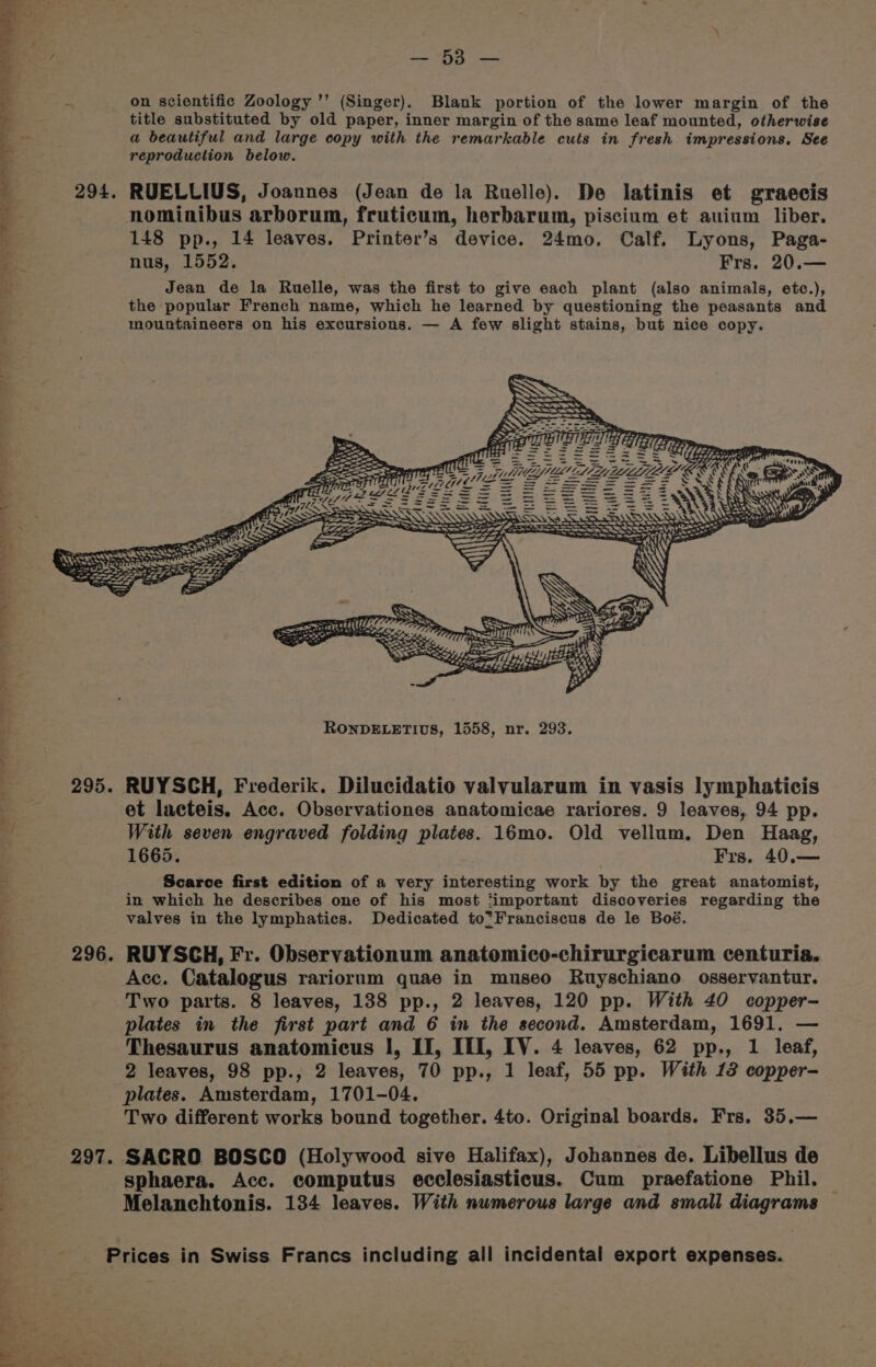 a ee ee ee eee ig pele on scientific Zoology ’’ (Singer). Blank portion of the lower margin of the title substituted by old paper, inner margin of the same leaf mounted, otherwise a beautiful and large copy with the remarkable cuts in fresh impressions, See reproduction below. 148 pp., 14 leaves. Printer’s device. 24mo. Calf. Lyons, Paga- nus, 1552. Frs. 20.— Jean de la Ruelle, was the first to give each plant (also animals, etc.), the popular French name, which he learned by questioning the peasants and mountaineers on his excursions. — A few slight stains, but nice copy. SSS KS rns = ¥ Ce aT a PEP =e > ey TT) (0 (i AE 77 “ >. (is 5222252: ee Piet, MS MLS! Od at te ORS ‘s Sat A Ys MLL S LE LE ee. = 3s x Sic mes if Pa 4 ae ====e S22 5 RARER Ee ~ RS SS) SD ies a! ss et lacteis. Acc. Observationes anatomicae rariores. 9 leaves, 94 pp. With seven engraved folding plates. 16mo. Old vellum. Den Haag, 1665. Frs. 40,.— Scarce first edition of a very interesting work by the great anatomist, in which he describes one of his most ‘important discoveries regarding the valves in the lymphatics. Dedicated to*Franciscus de le Boé. RUYSCH, Fr. Observationum anatomico-chirurgicarum centuria. Acc. Catalogus rariorum quae in museo Ruyschiano osservantur. Two parts. 8 leaves, 138 pp., 2 leaves, 120 pp. With 40 copper- plates in the first part and 6 in the second. Amsterdam, 1691. — Thesaurus anatomicus I, II, III, IV. 4 leaves, 62 pp., 1 leaf, 2 leaves, 98 pp., 2 leaves, 70 pp., 1 leaf, 55 pp. With 12 copper- plates. Amsterdam, 1701-04. Two different works bound together. 4to. Original boards. Frs. 35.— SACRO BOSCO (Holywood sive Halifax), Johannes de. Libellus de sphaera. Acc. computus ecclesiasticus. Cum praefatione Phil. Melanchtonis. 134 leaves. With numerous large and small diagrams
