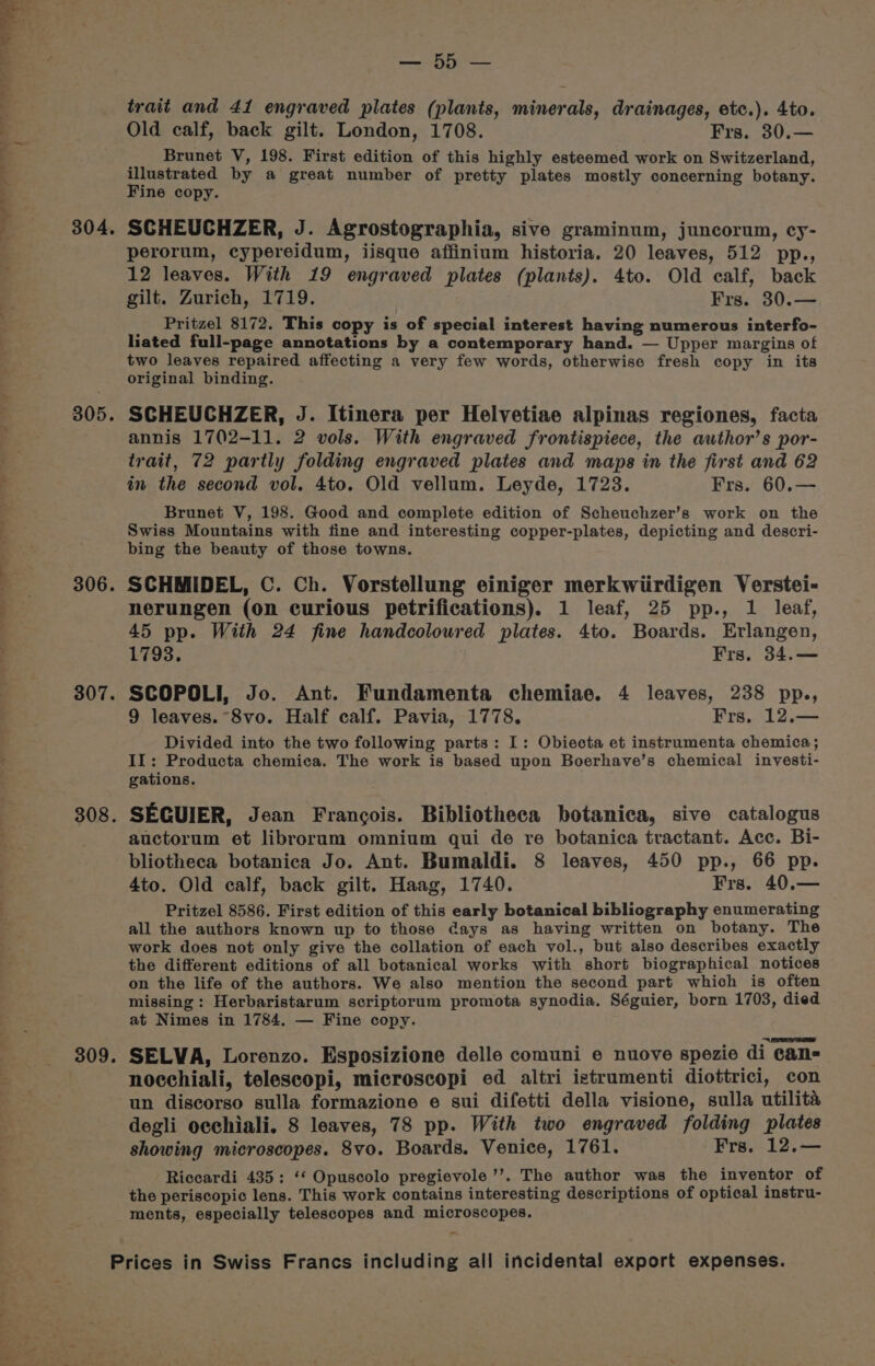 304. 805. 307. 308. faa tS trait and 41 engraved plates (plants, minerals, drainages, etc.). 4to. Old calf, back gilt. London, 1708. Frs. 30.— Brunet V, 198. First edition of this highly esteemed work on Switzerland, illustrated by a great number of pretty plates mostly concerning botany. Fine copy. SCHEUCHZER, J. Agrostographia, sive graminum, juncorun, cy- perorum, cypereidum, iisque affinium historia. 20 leaves, 512 pp., 12 leaves. With 19 engraved plates (plants). 4to. Old calf, back gilt. Zurich, 1719. Frs. 30.— Pritzel 8172. This copy is of special interest having numerous interfo- liated full-page annotations by a contemporary hand. — Upper margins of two leaves repaired affecting a very few words, otherwise fresh copy in its original binding. SCHEUCHZER, J. Itinera per Helvetiae alpinas regiones, facta annis 1702-11. 2 vols. With engraved frontispiece, the author’s por- trait, 72 partly folding engraved plates and maps in the first and 62 in the second vol. 4to. Old vellum. Leyde, 1723. Frs. 60.— Brunet V, 198. Good and complete edition of Scheuchzer’s work on the Swiss Mountains with fine and interesting copper-plates, depicting and descri- bing the beauty of those towns. 45 pp. With 24 fine handcoloured plates. 4to. Boards. Erlangen, 1793. Frs. 34.— SCOPOLI, Jo. Ant. Fundamenta chemiae. 4 leaves, 238 pp., 9 leaves. “8vo. Half calf. Pavia, 1778. Frs. 12.— Divided into the two following parts: I: Obiecta et instrumenta chemica ; II: Producta chemica. The work is based upon Boerhave’s chemical investi- gations. SECGUIER, Jean Francois. Bibliotheca botanica, sive catalogus auctorum et librorum omnium qui de re botanica tractant. Acc. Bi- bliotheca botanica Jo. Ant. Bumaldi. 8 leaves, 450 pp., 66 pp. 4to. Old calf, back gilt. Haag, 1740. Frs. 40.— Pritzel 8586. First edition of this early botanical bibliography enumerating all the authors known up to those days as having written on botany. The work does not only give the collation of each vol., but also describes exactly the different editions of all botanical works with short biographical notices on the life of the authors. We also mention the second part which is often missing: Herbaristarum scriptorum promota synodia. Séguier, born 1703, died at Nimes in 1784. — Fine copy. SELVA, Lorenzo. Esposizione delle comuni e nuove spezie di can= nocchiali, telescopi, microscopi ed altri ietrumenti diottrici, con un discorso sulla formazione e sui difetti della visione, sulla utilita degli occhiali. 8 leaves, 78 pp. With two engraved folding plates showing microscopes. 8vo. Boards. Venice, 1761. Frs. 12.— Riccardi 435: ‘‘ Opuscolo pregievole ’’. The author was the inventor of the periscopic lens. This work contains interesting descriptions of optical instru- ments, especially telescopes and microscopes. -