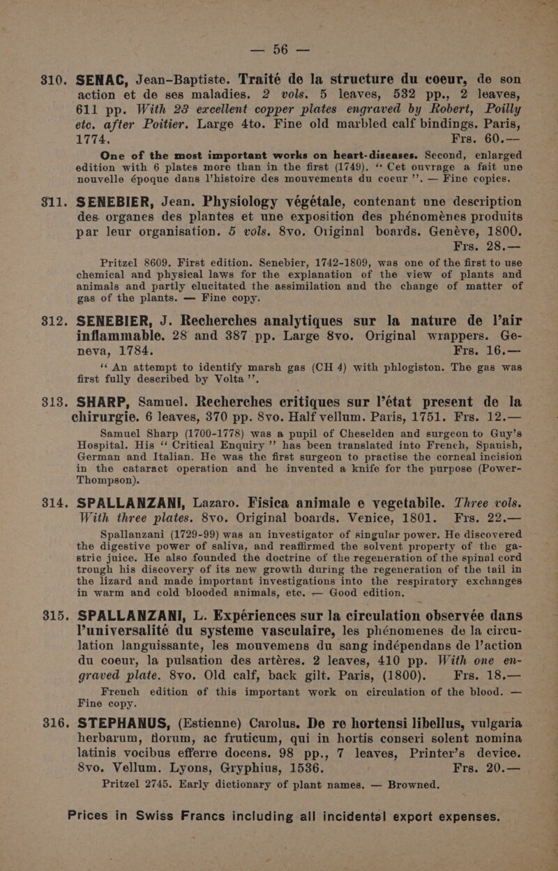 310. 311. 312. 313. 314. 315. 316. SHBG ae SENAC, Jean-Baptiste. Traité de la structure du coeur, de son action et de ses maladies. 2 vols. 5 leaves, 532 pp., 2 leaves, 611 pp. With 23 excellent copper plates engraved by Robert, Poilly etc. after Poitier. Large 4to. Fine old marbled calf bindings. Paris, 1774. Frs. 60.— One of the most important works on heart-diseases. Second, enlarged edition with 6 plates more than in the first (1749). ‘* Cet ouvrage a fait une nouvelle époque dans l’histoire des mouvements du coeur ’’. — Fine copies. SENEBIER, Jean. Physiology végétale, contenant une description des. organes des plantes et une exposition des phénomeénes produits par leur organisation. 5 vols. 8vo. Original boards. Genéve, 1800. Frs. 28.— Pritzel 8609. First edition. Senebier, 1742-1809, was one of the first to use chemical and physical laws for the explanation of the view of plants and animals and partly elucitated the assimilation and the change of matter of gas of the plants. — Fine copy. SENEBIER, J. Recherches analytiques sur la nature de Vair inflammable. 28 and 387 pp. Large 8vo. Original wrappers. Ge- neva, 1784. Frs. 16.— ‘‘ An attempt to identify marsh gas (CH 4) with phlogiston. The gas was first fully described by Volta’’. SHARP, Samuel. Recherches critiques sur l’etat present de la chirurgie. 6 leaves, 370 pp. 8vo. Half vellum. Paris, 1751. Frs. 12.— Samuel Sharp (1700-1778) was a pupil of Cheselden and surgeon to Guy’s Hospital. His ‘‘ Critical Enquiry ’”’ has been translated into French, Spanish, German and Italian. He was the first surgeon to practise the corneal incision in the cataract operation and he invented a knife for the purpose (Power- Thompson). SPALLANZANI, Lazaro. Fisica animale e vegetabile. Three vols. With three plates. 8vo. Original boards. Venice, 1801. Frs. 22. Spallanzani (1729-99) was an investigator of singular power. He discovered the digestive power of saliva, and reafiirmed the solvent property of the ga- stric juice. He also founded the doctrine of the regeneration of the spinal cord trough his discovery of its new growth during the regeneration of the tail in the lizard and made important investigations into the respiratory exchanges in warm and cold blooded animals, ete. — Good edition. SPALLANZANI, L. Experiences sur la circulation observée dans Vuniversalité du systeme vasculaire, les phénomenes de la circu- lation languissante, les mouvemens du sang indépendans de l’action du coeur, la pulsation des artéres. 2 leaves, 410 pp. With one en- graved plate. 8vo. Old calf, back gilt. Paris, (1800). Frs. 18.— French edition of this important work on circulation of the blood. — Fine copy. STEPHANUS, (Estienne) Carolus. De re hortensi libellus, vulgaria herbarum, Horum, ac fruticum, qui in hortis conseri solent nomina latinis vocibus efferre docens. 98 pp., 7 leaves, Printer’s device. 8vo. Vellum. Lyons, Gryphius, 1536. Frs. 20.— Pritzel 2745. Early dictionary of plant names. — Browned.