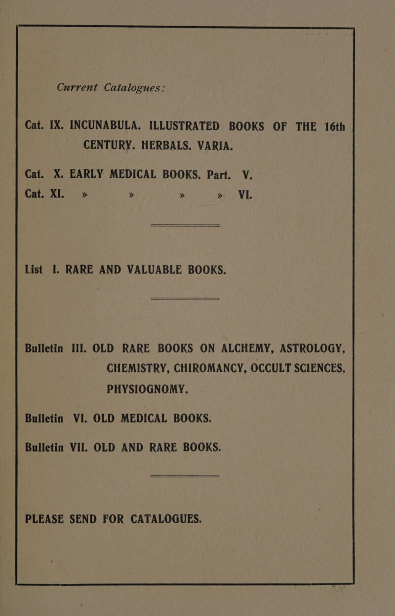 Current Catalogues: Cat. IX. INCUNABULA. ILLUSTRATED BOOKS OF THE 16th CENTURY. HERBALS. VARIA. Cat. X. EARLY MEDICAL BOOKS. Part. V. Cat. XI.» » » » VL List I. RARE AND VALUABLE BOOKS. Bulletin III. OLD RARE BOOKS ON ALCHEMY, ASTROLOGY, CHEMISTRY, CHIROMANCY, OCCULT SCIENCES, PHYSIOGNOMY. Bulletin VI. OLD MEDICAL BOOKS. Bulletin Vil. OLD AND RARE BOOKS. PLEASE SEND FOR CATALOGUES.