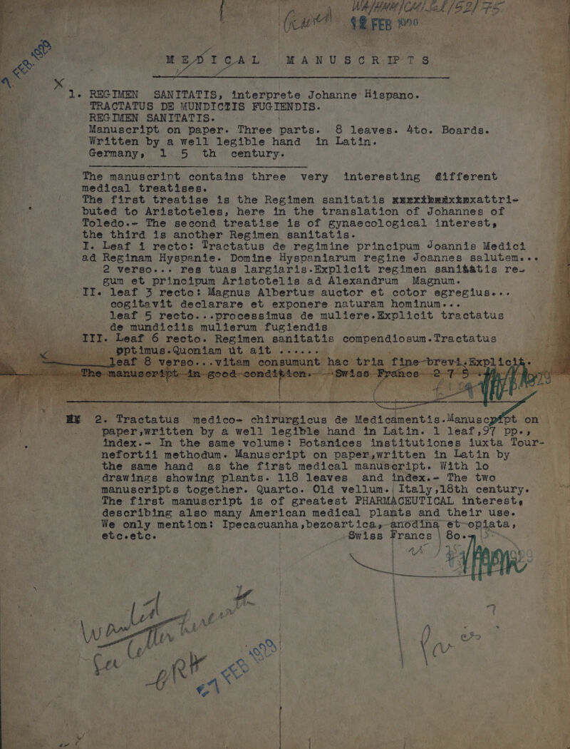 TL t The manuscript contains three very interesting different BF medical treatises. ve |! The first treatise is the Regimen sanitatis uuxxrihedtxkexattri- i y buted to Aristoteles, here in the translation of Johannes of Toledo.~ The second treatise is of gynaecological interest, £ the third is another Regimen sanitatis. : I. Leaf i recto: Tractatus de regimine principum Joannis Medici ad Reginmam Hyspenie. Domine Hyspaniarum regine doannes salutemse+- — 2 verso... res tuas largiaris.-Explicit regimen sani&amp;atis re- a . gum et principum Aristotelis ad Alexandrum Magnum. IIe leaf 3 recto: Magnus Albertus auctor et cotor egregius... cogitavit declarare et expomere naturam hominun... * leaf 5 recto...processimus de muliere.Explicit tractatus — de mumdiciis mulierum fugiendis om eat. 6 recto. Regimen sanitatis compendiosum-Tractatus 1g ; ptim iam ut ait a ace 3 ie i 3 dv a I. SOF 2 ae Prraetatua medico- cniFitee! ose de Medicamentis. Mawtine Pt. ‘on’ i fo? ee | _ paper, written by a well legible hand in Latin. 1 leaf,97 pps 4 re ic index.~ In the same volume: Botanices institutiones duxta Tours «ca | | nefortii methodum. Manuscript on paper,written in Latin by . the same hand as the first medical manuscript. With lo | drawings showing plants. 118 leaves and index. The two 4 manuscripts together. Quarto. Old vellum. Italy,18th century. a The first manuscript is of greatest PHARMACEUTICAL interest, — ; describing also many American medical plamts and their use. We only mention: he he angi nha aii a anoding ét~ hig ha etc-etc. Swiss Francs 80. 12