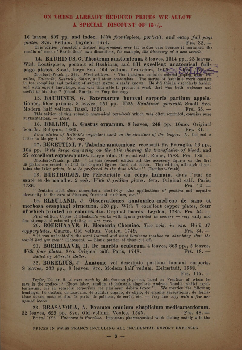 A SPECIAL DISCOUNT OF 15°/,. 16 leaves, 807 pp. and index. With frontispiece, portrait, and many full page plates. 8vo. Vellum. Leyden, 1674. Fras, 32, — This edition presented a distinct improvement over the earlier ones because it contained the results of some of Bartholinus’ own dissections, for example, the discovery of a new muscle. 14. BAUHINUS, G. Theatrum anatomicum: 8 leaves, 1314 pp., 23 leaves. page plates. Stout, large 8vo. Old vellum. Frankfurt, 1605! SCHL JBp Choulant-Frank_p. 229. First edition. ‘* The 'Cheatrum contains reduted ‘copies rom > salius, Valverde, Eustachi, Coiter, and other anatomists The merite of Bauhin’s work consists in the compiling and revising of subject matter already known. He did this in a scholarly fashion and with expert knowledge, and was thus able to produce a work that was both welcome and useful to his time ’’ (Choul. Frank). — Very fine copy. 15. BAUHINUS, G. Externarum humani corporis partium appela- tiones, liber primus. 8 leaves, 151 pp. With Bauwhinus’ portrait. Small 8vo. Modern half vellum. Basel, 1591. Frs. 65. — This edition of this valuable anatomical text-book which was often reprinted, contains some augmentations. — Rare. 16. BELLINI, L. Gustus organum. 8 leaves, 248 pp. 16mo. Original boards. Bologna, 1665. Frs. 34. — First edition of Bellinis’s important work on the structure of the tongue. At the end a letter to Malpighi. — Fine copy. 17. BERETTINI, P. Tabulae anatomicae, recensuit Fr. Petraglia. 16 pp., 104 pp. With large engraving on the title showing the transfusion of blood, and 27 excellent copper-plates. Large folio. Original calf. Rome, 1788. Frs. 185. — Choulant-Frank, p. 238. ‘‘ In this (second) edition all the accessory figures on the first 19 plates are erased, so that the original figures stand out better. This edition, although it con- tains the later prints, is to be preferred to the first edition ’’ (Choulant-Frank). 18. BERTHOLON. De V’eélectriciteé du corps humain, dans l'état de santé et de maladie. 2 vols. With 6 folding plates. 8vo. Original calf, Paris, 1786. Frs. 12. — ‘* Contains much about atmospheric electricity, also applications of positive and negative electricity to the cure of diseases, frictional machines, etc. ’’. 19. BLEULAND, J. Observationes anatomico-medicae de sano et morbosa oesophagi structura. 120 pp. With 7 excellent copper plates, four of which printed in colours. 4to. Original boards. Leyden, 1785. Frs. 54. — First edition. Copies of Bleuland’s works with figures printed in colours — very early and fine attempts of coloured printing — are rare. 20. BOERHAAVHE, H. Elementa Chemiae. Two vols. in one. With 17 copperplates. Quarto. Old vellum. Venice, 1749. Frs. 34, — ‘¢ It was undoubtedly the most learned and most luminous treatise on chemistry that the world had yet seen’’ (Thomson). — Blank portion of titles cut off. 21. BOERHAAVE, H. De morbis oculorum. 4 leaves, 366 pp., 5 leaves. With four plates. 8vo. Original calf. Paris, 1748. Frs.. 18. — Edited by Albrecht Haller. 22. BOKELIUS, J. Anatome vel descriptio partium humani corporis. 8 leaves, 233 pp., 8 leaves. 8vo. Modern half vellum. Helmstadt, 1588. Frs. 115. — Feyfer, D., nr. 9. A rare work by this German physician, based on Vesalius of whom he says in the preface: ‘* Elucet labor, studium et industria singularis Andreae Vesalii, medici excel- lentissimi, cui in secandis corporibus me plurimum debere fateor’’. We mention the following headings: De ossibus, de musculis, de auditus organo, de chylo, de organis generationis, de forma- tione foetus, motu et situ, de partu, de pulmone, de corde, etc. — Very fine copy with a few un- opened leaves. 23. BRASAVOLA, A. Examen omnium simplicium medicamentorum. 32 leaves, 629 pp. 8vo. Old vellum. Venice, 1545. Frs. 48. — Pritzel 1098. Unknown to Harrisse. Important pharmaceutical work dealing mainly with the PRICES IN SWISS FRANCS INCLUDING ALL INCIDENTAL EXPORT EXPENSES. aay yee