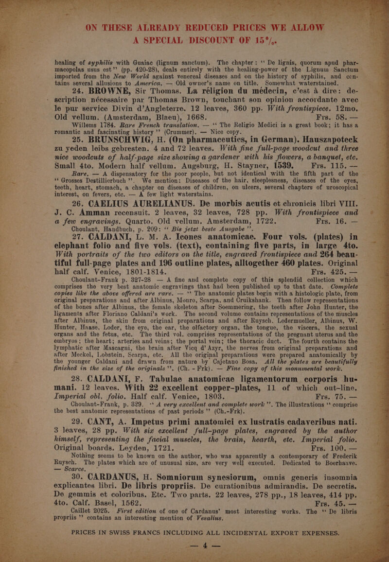 | * i A SPECIAL DISCOUNT OF 15°/,. . a healing of syphilis with Guaiac (lignum sanctum). The chapter: ‘‘ De lignis, quorum apud phar- : macopolas usus est’’ (pp. 420-28), deals entirely with the healing-power of the Lignum Sanctum — imported from the New World against venereal diseases and on the history of syphilis, and con- tains several allusions to America, — Old owner’s name on title. : Somewhat waterstained. 24. BROWNE, Sir Thomas. La réligion du médecin, c’est 4 dire: de- scription nécessaire par Thomas Brown, touchant son opinion accordante avec le pur service Divin d’Angleterre. 12 leaves, 360 pp. With frontispiece. 12mo. Old vellum. (Amsterdam, Blaeu), 1668. Frs. 58. — Willems 1784. Rare French translation. — ‘‘ The Religio Medici is a great book; it has a romantic and fascinating history ’’? (Crummer). — Nice copy. 25. BRUNSCHWIG, H. (On pharmaceutics, in German). Hauszapoteck zu yeden leibs gebresten. 4 and 72 leaves. With fine full-page woodcut and three nice woodcuts of half-page size showing a gardener with his flowers, a banquet, etc. — Small 4to. Modern half vellum. Augsburg, H. Stayner, 1539. Frs. 115. Rare. — A dispensatory for the poor people, but not identical with the fifth part of ees ‘* Grosses Destillierbuch ’’. We mention: Diseases of the hair, sleeplesness, diseases of the eyes, teeth, heart, stomach, a chapter on diseases of children, on ulcers, several chapters of uroscopical on on fevers, ete. — A few light waterstains. f 6. CAELIUS AURELIANUS. De morbis acutis et chronicis libri VIII. J. a Amman recensuit. 2 leaves, 32 leaves, 728 pp. With frontispiece and a few engravings. Quarto. Old vellum. Amsterdam, 1722. Frs. 16. — Choulant, Handbuch, p. 209: ‘‘ Bis jetzt beste Ausgabe ’’. : 27. CALDANI, L. M. A. Icones anatomicae. Four vols. (plates) in fi elephant folio and five vols. (text), containing five parts, in large 4to. ‘ With portraits of the two editors on the title, engraved frontispiece and 264 beau- s tiful full-page plates and 196 outline plates, alltogether 460 plates. Original a half calf. Venice, 1801-1814. Frs. 425. — S _ Choulant-Frank p. 327-28 — A fine and complete copy of this splendid collection which cag comprises the very best anatomic engravings that had been published up to that date. Complete : i copies like the above offered are rare. — ‘* The anatomic plates begin with a histologic plate, from 3 ao J original preparations and after Albinus, Monro, Scarpa, and Cruikshank. Then follow representations of the bones after Albinus, the female skeleton after Soemmering, the teeth after John Hunter, the : ligaments after Floriano Caldani’s work. The second volume contains representations of the muscles 5 e after Albinus, the skin from original preparations and after Ruysch. Ledermueller, Albinus, W. sea Hunter, Haase, Loder, the eye, the ear, the olfactory organ, the tongue, the viscera, the sexual yc organs and the fetus, etc. The third vol. comprises representations of the pregnant uterus and the a embryos ; the heart; arteries and veins; the portal vein; the thoracic duct. The fourth contains the lymphatic after Mascagni, the brain after Vicq d’ Azyr, the nerves from original preparations and . after Meckel, Lobstein, Scarpa, etc. All the original preparations were prepared anatomically by re the younger Caldani and drawn from nature by Cajetano Bosa. All the plates are beautifully 2 finished in the size of the originals’’. (Ch. - Frk). — Fine copy of this monumental work. Sy 28. CALDANI, F. Tabulae anatomicae ligamentorum corporis hu- ks mani. 12 leaves. With 22 excellent copper-plates, 11 of which out-line. 4 Imperial obl. folio. Half calf. Venice, 1803. Frs.. 75. — a Choulant-Frank, p. 329. -* A very excellent and complete work ’’. The illustrations ‘* comprise \ the best anatomic representations of past periods ’’? (Ch.-Frk). 29. CANT, A. Impetus primi anatomici ex lustratis cadaveribus nati. 3 leaves, 28 pp. With six excellent full-page plates, engraved by the author a himself, representing the facial muscles, the brain, hearth, etc. Imperial folio. me Original boards. Leyden, 1721. Frs. 100. — at: Nothing seems to be known on the author, who was apparently a contemporary of Frederik coll. The plates which are of unusual size, are very well executed. Dedicated to Boerhaave. — Scarce. 30. CARDANUS, H. Somniorum synesiorum, omnis generis insomnia explicantes libri. De libris propriis. De curationibus admirandis. De secretis. De gemmis et coloribus. Etc. Two parts. 22 leaves, 278 pp., 18 leaves, 414 pp. 4to. Calf. Basel, 1562. Frs. 45. — Caillet 2025. First edition of one of Cardanus’ most interesting works. The ‘ De libris propriis ’’ contains an interesting mention of Vesalius. ;