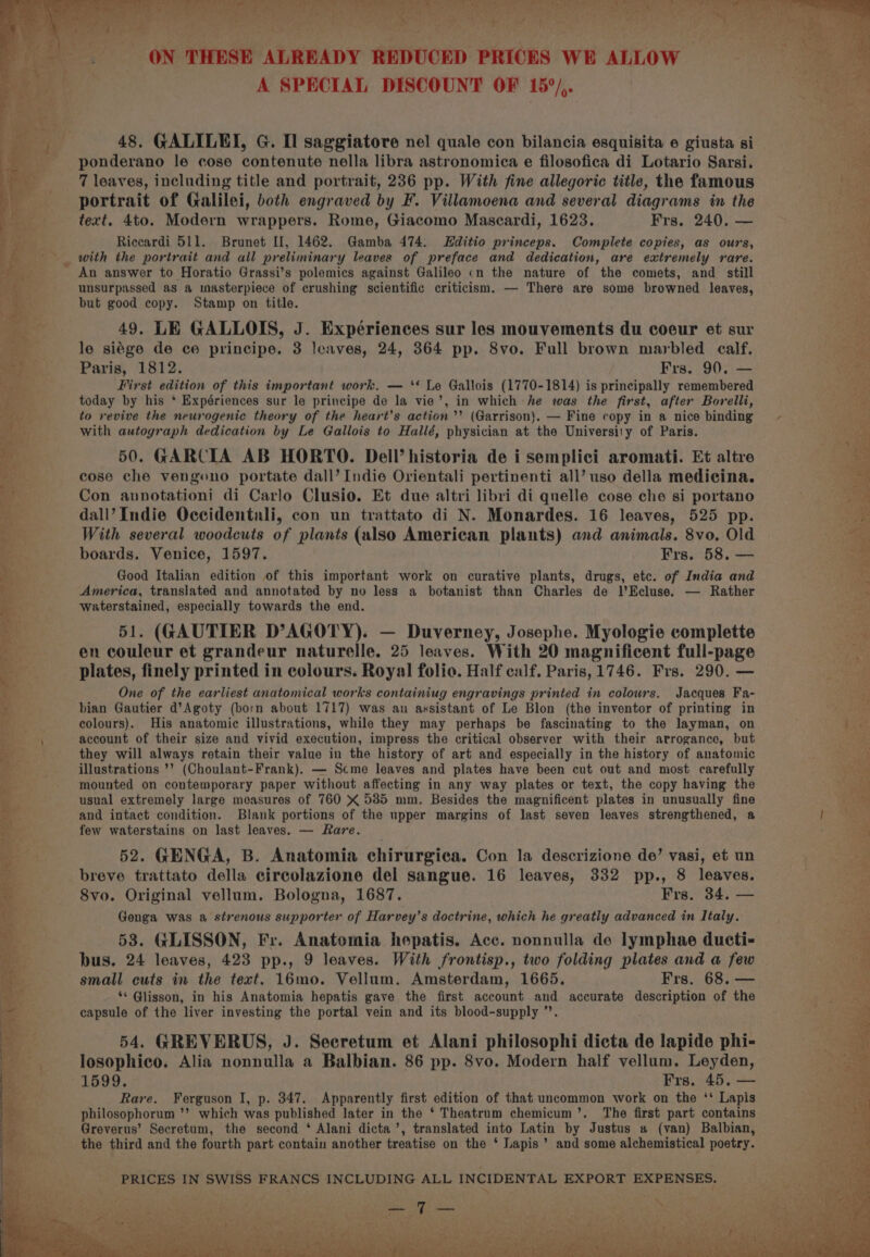 A SPECIAL DISCOUNT OF 15°/,. 48, GALILEI, G. Il saggiatore nel quale con bilancia esquisita 6 giusta si ponderano le cose contenute nella libra astronomica e filosofica di Lotario Sarsi. 7 leaves, including title and portrait, 236 pp. With fine allegoric title, the famous portrait of Galilei, both engraved by F. Villamoena and several diagrams in the text. 4to. Modern wrappers. Rome, Giacomo Mascardi, 1623. Frs, 240. — Riccardi 511. Brunet II, 1462. Gamba 474. Hditio princeps. Complete copies, as ours, with the portrait and all preliminary leaves of preface and dedication, are extremely rare. An answer to Horatio Grassi’s polemics against Galileo cn the nature of the comets, and still unsurpassed as a masterpiece of crushing scientific criticism. — There are some browned leaves, but good copy. Stamp on title. 49, LE GALLOIS, J. Expériences sur les mouvements du coeur et sur le siége de ce principe. 3 leaves, 24, 364 pp. 8vo. Full brown marbled calf. Paris, 1812. Frs. 90. — First edition of this important work. — ‘‘ Le Gallois (1770-1814) is principally remembered today by his * Expériences sur le principe de la vie’, in which he was the first, after Borelli, to revive the neurogenic theory of the heart’s action’ (Garrison). — Fine copy in a nice binding with autograph dedication by Le Gallois to Hallé, physician at the University of Paris. 50. GARCIA AB HORTO. Dell’ historia de i semplici aromati. Et altre cose che vengeno portate dall’ Indie Orientali pertinenti all’ uso della medicina. Con aunotationi di Carlo Clusio. Et due altri libri di quelle cose che si portano dall’ Indie Occidentuali, con un trattato di N. Monardes. 16 leaves, 525 pp. With several woodcuts of plants (also American plants) and animals. 8vo. Old boards. Venice, 1597. Frs. 58. — Good Italian edition of this important work on curative plants, drugs, etc. of India and America, translated and annotated by no less a botanist than Charles de l’Ecluse. — Rather waterstained, especially towards the end. 51. (GAUTIER D’AGOTY). — Duverney, Josephe. Myologie complette en couleur et grandeur naturelle. 25 leaves. With 20 magnificent full-page plates, finely printed in colours. Royal folio. Half calf, Paris, 1746. Frs. 290. — One of the earliest anatomical works containiug engravings printed in colours. Jacques Fa- bian Gautier d’Agoty (born about 1717) was an assistant of Le Blon (the inventor of printing in colours). His anatomic illustrations, while they may perhaps be fascinating to the layman, on account of their size and vivid execution, impress the critical observer with their arrogance, but they will always retain their value in the history of art and especially in the history of anatomic illustrations ’’ (Choulant-Frank). — Scme leaves and plates have been cut out and most carefully mounted on contemporary paper without affecting in any way plates or text, the copy having the usual extremely large measures of 760 X 585 mm. Besides the magnificent plates in unusually fine and intact condition. Blank portions of the upper margins of last seven leaves strengthened, a few waterstains on last leaves. — Rare. 52. GENGA, B. Anatomia chirurgica. Con la descrizione de’ vasi, et un breve trattato della circolazione del sangue. 16 leaves, 332 pp., 8 leaves. 8vo. Original vellum. Bologna, 1687. Frs. 34, — Genga was a strenous supporter of Harvey’s doctrine, which he greatly advanced in Italy. 53. GLISSON, Fr. Anatomia hepatis. Acc. nonnulla de lymphae ducti- bus. 24 leaves, 423 pp., 9 leaves. With frontisp., two folding plates and a few small cuts in the text. 16mo. Vellum. Amsterdam, 1665. Frs. 68, — ** G@lisson, in his Anatomia hepatis gave the first account and accurate description of the capsule of the liver investing the portal vein and its blood-supply ”’. 54. GREVERUS, J. Secretum et Alani philosophi dicta de lapide phi- losophico. Alia nonnulla a Balbian. 86 pp. 8vo. Modern half vellum. Leyden, 1599. Frs. 45. — Rare. Ferguson I, p. 347. Apparently first edition of that uncommon work on the ‘‘ Lapis philosophorum ’’ which was published later in the ‘ Theatrum chemicum’. The first part contains Greverus’ Secretum, the second ‘ Alani dicta’, translated into Latin by Justus # (van) Balbian, the third and the fourth part contain another treatise on the ‘ Lapis’ and some alchemistical poetry. PRICES IN SWISS FRANCS INCLUDING ALL INCIDENTAL EXPORT EXPENSES. be IRs site