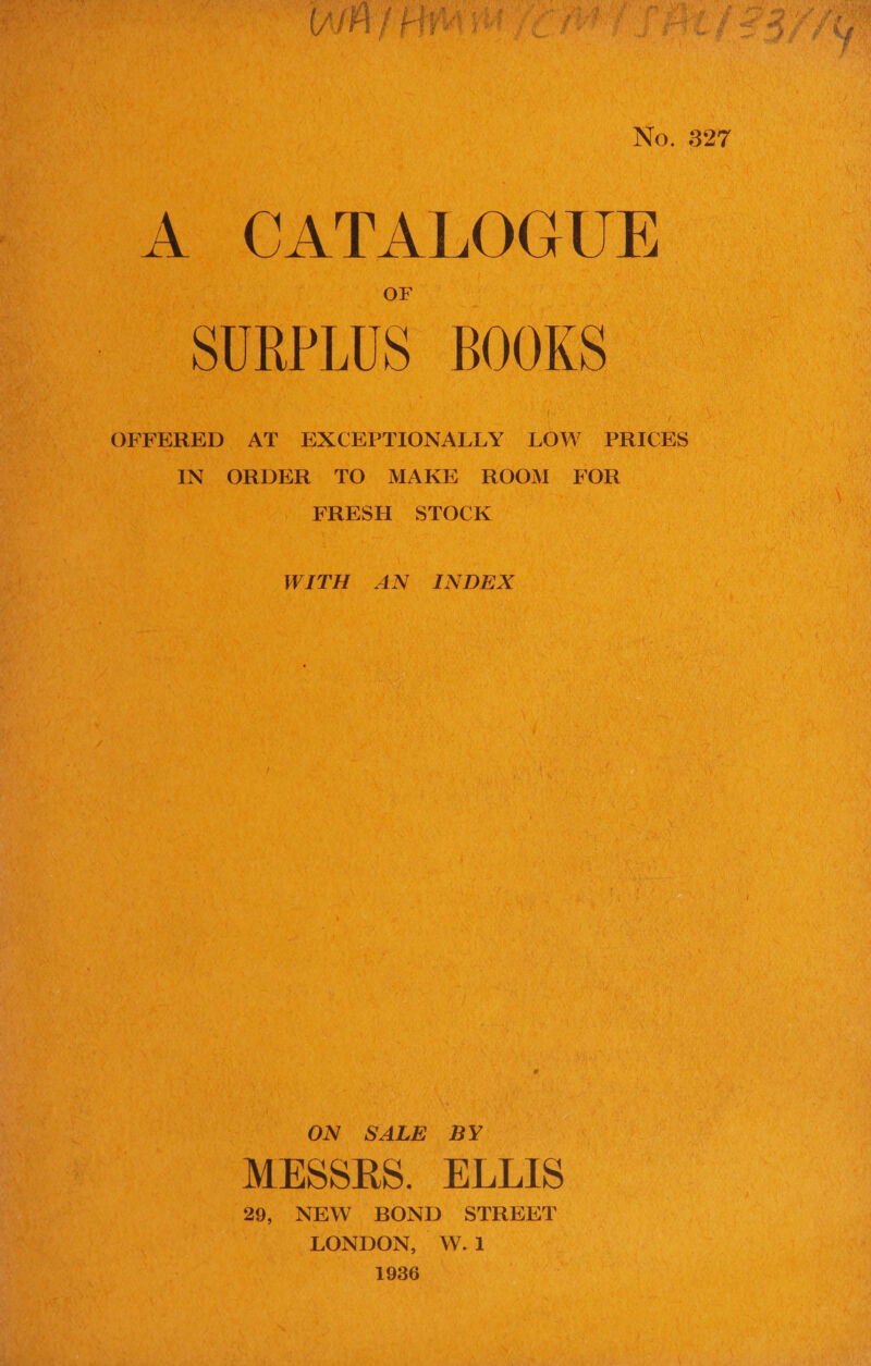 No. 327 A CATALOGUE SURPLUS BOOKS OFFERED AT EXCEPTIONALLY LOW PRICES IN ORDER TO MAKE ROOM FOR FRESH STOCK WITH AN INDEX ON SALE BY MESSRS. ELLIS 29, NEW BOND STREET LONDON, W.1 1936