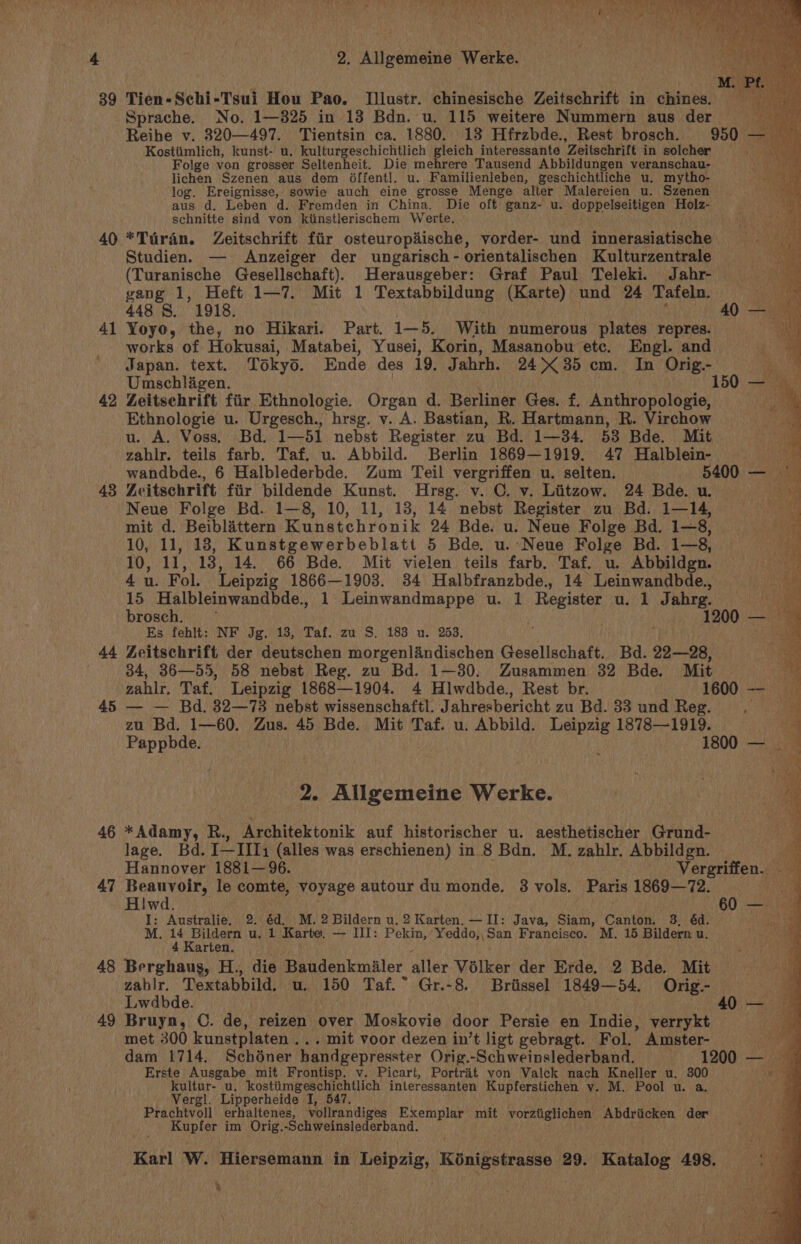 39 40 41 42 43 44 45 46 47 48 49 117 Ne, brent te oy Sea bere ete DA te Tien-Schi-Tsui Hou Pao. Illustr. chinesische Zeitschrift in chines. Sprache. No. 1—825 in 13 Bdn. u. 115 weitere Nummern aus der Reihe v. 8320—497. Tientsin ca. 1880. 13 Hfrzbde., Rest brosch. 950 — Kostiimlich, kunst- u. kulturgeschichtlich gleich interessante Zeitschrift in solcher ea Folge von grosser Seltenheit. Die mehrere Tausend Abbildungen veranschau- lichen Szenen aus dem Offentl. u. Familienleben, geschichtliche u. mytho- log. Ereignisse, sowie auch eine grosse Menge alter Malereien u. Szenen aus d. Leben d. Fremden in China. Die oft ganz- u. doppelseitigen Holz- schnitte sind von kiinstlerischem Werte. *Turdin. Zeitschrift fir osteuropaische, vorder- und innerasiatische Studien. — Anzeiger der ungarisch - orientalischen Kulturzentrale (Turanische Gesellschaft). Herausgeber: Graf Paul Teleki. Jahr- — gang 1, Heft 1—7. Mit 1 Textabbildung (Karte) und 24 Tafeln. 448 8, 1918. 40 Yoyo, the, no Hikari. Part. 1+ 5. With numerous plates repres. works of Hokusai, Matabei, Yusei, Korin, Masanobu etc. Engl. and Japan. text. Tokyo. Ende des 19. Jabrh. 24&gt; 35 cm. In Orig.- Umschlagen. 150 Zeitschrift fiir Ethnologie. Organ d. Berliner Ges. £. Anthropologie, Ethnologie u. Urgesch., hrsg. v. A. Bastian, R. Hartmann, R. Virchow — u. A. Voss, Bd. 1—51 nebst Register zu Bd. 1—34. 58 Bde. Mit zahlr. teils farb. Taf. u. Abbild. Berlin 1869—1919. 47 Halblein- wandbde., 6 Halblederbde. Zum Teil vergriffen u. selten. 5400 — Zcitschrift fiir bildende Kunst. Hrsg. v. C, v. Liitzow. 24 Bdeeue Neuve Folge Bd. 1—8, 10, 11, 13, 14 nebst Register zu Bd. 1—14, mit d. Beiblattern Kunstchronik 24 Bde. u. Neue Folge Bd. 1—8, oy. 10, 11, 18, Kunstgewerbeblatt 5 Bde. u.-Neue Folge Bd. t3. eg 10, ll, 13, 14. 66 Bde. Mit vielen teils farb. Taf. u. Abbildgn. ens, 4 u. Fol. Leipzig 1866—1908. 34 Halbfranzbde., 14 Leinwandbde., i 15 Halbleinwandbde., 1 Leinwandmappe u. 1 deena u. 1 Jahrg. (a brosch. ° 1200 — Es fehlt: NF Jg. 13, Taf. zu S. 183 u. 253. ‘ ; a. Zeitschrift der deutschen morgenlandischen Gesellschaft. Bd. 22—28, ee 34, 36—55, 58 nebst Reg. zu Bd. 1—30. Zusammen 32 Bde. Mit % zahlr. Taf. Leipzig 1868—1904. 4 Hlwdbde., Rest br. 1600 5a — — Bd. 32—73 nebst wissenschaftl. Jahresbericht zu Bd. 33 und Reg. 05 ae zu Bd. 1—60. Zus. 45 Bde. Mit Taf. u. Abbild. Leipzig 1878—1919. ay Pappbde. : 1800 58 vp nitpcutet Werke. *Adamy, R., Architektonik auf historischer u. aesthetischer Grund- lage. Bd. 111k (alles was erschienen) in 8 Bdn. M. zahlr. Abbildgn. Hannover 1881—96. Vergriffen. Beauvoir, le comte, voyage autour du monde. 8 vols. Paris 1869—72. He I: Australie. 2. 6d. .M, 2 Bildern u, 2 Karten. — II: Java, Siam, Canton. 3. éd. ee a M. 14 Bildern u. 1 Karte. — III: Pekin, Yeddo,,San Francisco. M. 15 Bildern u. ‘ 4 Karten. Berghaus, H., die Baudenkmiler aller Volker der Erde. 2 Bde. Mit zahlr. Textabbild, u.. 150 Taf. * Gr.-8. Briissel 1849—54. Orig.- me Lwdbde. | 40 — im Bruyn, ©. de, reizen over Moskovie door Persie en Indie, verrykt — ' met 300 kunstplaten . . . mit voor dezen in’t ligt gebragt. Fol. Amster- un a dam 1714, Schéner handgepresster Orig.-Schweinslederband. 1200 — Erste Ausgabe mit Frontisp. v. Picart, Portrat von Valck nach Kneller u. 300 ae kultur- u. kostiimgeschichtlich inleressanten Kupferstichen v. M. Pool u. a. a Vergl. Lipperheide I, 547. Prachtvoll erhaltenes, vollrandiges Exemplar mit vorztiglichen Abdriicken der Kuptor im Orig. -Schweinslederband. Karl W. Hiersemann in Leipzig, Konigstrasse | 29. Katalog 498. N]