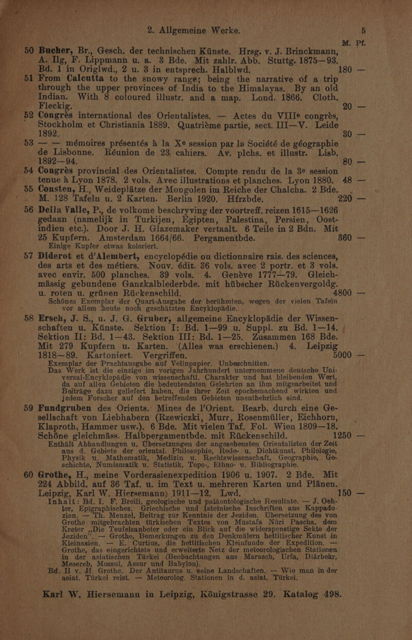 ~ 58 ~—~=689 2. Allgemeine Werke. A. Ig, F. Lippmann u. a. ‘3 Bde. Mit zahlr. Abb. Stuttg. 1875—93. From Calcutta to the snowy range; being the narrative of a trip through the upper provinces of India to the Himalayas, By an old Aare With 8 coloured illustr. and a map. Lond. 1866, Cloth. eckig. ud Congrés international des Orientalistes. — Actes du VIIIe congrés, een et Christiania 1889. Quatriéme partie, sect. III—V. Leide — — mémoires présentés &amp; la Xe session par la Société de géographie Peer: Réunion de 23, cahiers. Av. plchs. et illustr. Lisb, Congrés ‘provincial des Orientalistes. Compte rendu de la 3¢ session PL Consten, H., Weideplitze der Mongolen im Reiche der Chalcha. 2 Bde. Della Valle, P., de volkome beschryving der voortreff. reizen 1615—1626 gedaan (namelijk in Turkijen, Egipten, Palestina, Persien, Oost- indien etc.). Door J. H. Glazemaker vertaalt. 6 Teile in2 Bdn. Mit Einige Kupfer etwas koloriert. Diderot et d’Alembert, encyclopédie ou dictionnaire rais. des sciences, des arts et des. métiers. Nouv. édit. 36 vols. avec 2 portr. et 3 vols. avec envir. 500 planches. 39 vols. 4. Geneve 1777—79. Gleich- missig gebundene Ganzkalblederbde. mit htibscher Riickenvergoldg. u. roten u. griinen Riickenschild. og: Schines Exemplar der Quart-Ausgabe der beriihmten, wegen der vielen Tafeln vor allem ‘heute noch geschitzten Encyklopadie. Ersch, J. S., u. J. G. Gruber, allgemeine Encyklopidie der Wissen- Sektion II: Bd. 1—48. Sektion III: Bd. 1—25. Zusammen 168 Bde. Mit 279 Kupfern u. Karten. (Alles was erschienen.) 4. Leipzig 1818—89. Kartoniert. Vergriffen. UVR ee Exemplar der Prachtausgabe auf Velinpapier. Unbeschnitten. ' _ Das Werk ist die einzige im vorigen Jahrhundert unternommene deutsche Uni- versal-Encyklopadie von wissenschaftl. Charakter und hat bleibenden Wert, da auf allen Gebieten die bedeutendsten Gelehrten an ihm mitgearbeitet und Beitrage dazu geliefert haben, die ihrer Zeit epochemachend wirkten und jedem Forscher auf den betreffenden Gebieten unentbehrlich sind. Fundgruben des Orients.. Mines de Orient. Bearb. durch eine Ge-. 60 ry : ~ , Klaproth, Hammer usw.). 6 Bde. Mit vielen Taf. Fol. Wien 1809—18. Enthalt Abhandlungen u. Ubersetzungen der angesehensten Orientalisten der Zeit aus d. Gebiete der oriental. Philosophie, Rede- u. Dichtkunst, Philologie, Physik u. Mathematik, Medizin u. Rechtswissenschaft, Geographie, Ge-. schichte, Numismatik u. Statistik, Topo-, Ethno- u. Bibliographie. Grothe, H., meine Vorderasienexpedition 1906 u. 1907. 2 Bde. Mit 224 Abbild. auf 36 Taf. u. im Text u. mehreren Karten und Planen. Leipzig, Karl W. Hiersemann} 1911—12. Lwd. Inhalt: Bd. I. F. Broili, geologische und paliontologische Resultate. — J. Oeh- ' ler, Epigraphisches.. Griechische und lateinische Inschriften aus Kappado- zien. — Th. Menzel, Beitrag zur Kenntnis der Jeziden. Ubersetzung des von Grothe mitgebrachten tiirkischen Textes von Mustafa Nuri Pascha, dem Kreter ,,Die Teufelsanbeter oder ein Blick auf die widerspenstige Sekte der Jeziden‘'. — Grothe, Bemerkungen zu den Denkmilern hettitischer Kunst in Kleinasien. — E. Curtius, die hettitischen Kleinfunde der Expedition. — Grothe, das eingerichtete und erweiterte Netz der meteorologischen Stationen in der asiatischen Tirkei (Beobachtungen aus Marasch, Urfa, Diarbekr, Mesereb, Mossuli, Assur und Babylon), . Bd. II v. H. Grothe. Der Antitaurus u. seine Landschaften. — Wie man in der asiat. Tiirkei reist. — Meteorolog. Stationen in d. asiat. Tiirkei,