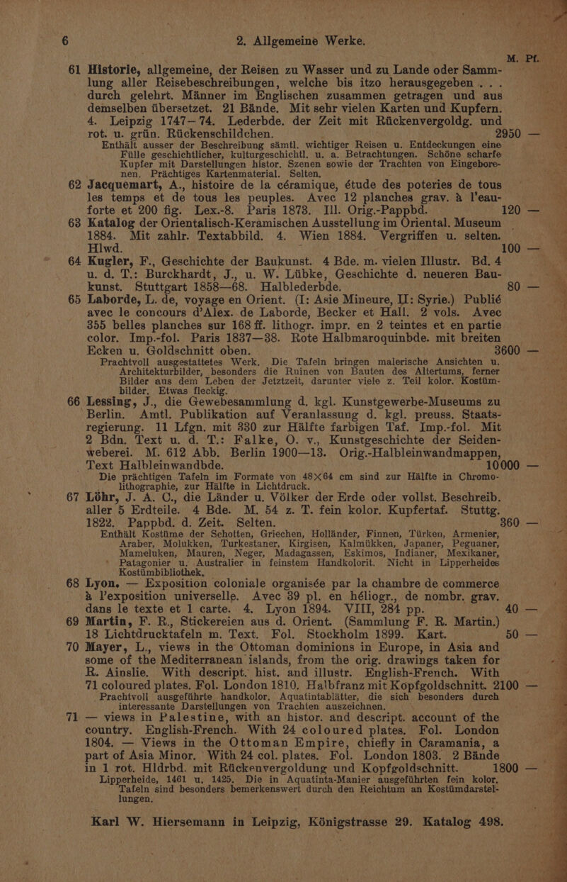 61 Historie, allgemeine, der Reisen zu Wasser und zu Lande oder Samm- lung aller Reisebeschreibungen, welche bis itzo herausgegeben . durch gelehrt. Manner im Englischen zusammen getragen und aus demselben iibersetzet. 21 Bande. Mit sehr vielen Karten und Kupfern. 4. Leipzig 1747— 74. Lederbde. der Zeit mit Riickenvergoldg. und Enthailt ausser der Beschreibung samt. wichtiger Reisen u. Entdeckungen eine Fille geschichtlicher, kulturgeschichtl. u. a. Betrachtungen. Schéne scharfe Kupfer mit Darstellungen histor. Szenen sowie der Trachten von Eingebore- nen. Prachtiges Kartenmaterial. Selten. 62 Jacquemart, A., histoire de la céramique, étude des poteries de tous les temps et de tous les peuples. Avec 12 planches gray. 4 l'eau- 63 Katalog der Orientalisch-Keramischen Ausstellung im Oriental Museum 1884. Mit zahlr. Textabbild. 4. Wien 1884. Vergriffen u. selten. Hlwd. 64 Kugler, F., Geschichte der Baukunst. 4 Bde. m. vielen Illustr. Bd. 4 u. d. T.: Burckhardt, J., u. W. Liibke, Geschichte d. neueren Bau- kunst. Stuttgart 1858—68. Halblederbde. avec le concours d’Alex. de Laborde, Becker et Hall. 2 vols. Avec 355 belles planches sur 168 ff. lithogr. impr. en 2. teintes et en partie color. Imp.-fol. Paris 1837—38. Rote Halbmaroquinbde. mit breiten Prachtvoll ausgestattetes Werk. Die Tafeln bringen malerische Ansichten u. Architekturbilder, besonders die Ruinen von Bauten des Altertums, ferner Bilder aus dem Leben der Jetztzeit, darunter viele z. Teil kolor. Kostiim- bilder. Etwas fleckig. - 66 Lessing, J., die Gewebesammlung d. kgl. Kunstgewerbe-Museums zu Berlin. Amtl. Publikation auf Veranlassung d. kgl. preuss. Staats- regierung. 11 Lfgn. mit 330 zur Halfte farbigen Taf. Imp.-fol. Mit 2 Bdn. Text u. d. T.: Falke, O. v., Kunstgeschichte der Seiden- weberei. M. 612 Abb. Berlin 1900—13. Orig.-Halbleinwandmappen, Text Halbleinwandbde. 1 Die prachtigen ‘Tafeln im Formate von 48X64 em sind zur Hialfte in Chromo- ,. lithographie, zur Halfte in Lichtdruck. 67 Lohr, J. A. C., die Lander u. Vélker der Erde oder vollst. Beschreib. aller 5 Erdteile. 4 Bde. M. 54 z. T. fein kolor. Kupfertaf. Stuttg. Enthalt Kosttime der Schotten, Grie¢chen, Hollinder, Finnen, Tiirken, Armenier, Araber, Molukken, Turkestaner, Kirgisen, Kalmiikken, Japaner, Peguaner, Mameluken, Mauren, Neger, Madagassen, Eskimos, Indianer, Mexikaner, Patagonier u. Australier in feinstem MHandkolorit. Nicht in Lipperheides Kostiimbibliothek, 68 Lyon, — Exposition coloniale organisée par la chambre de commerce x Vexposition universelle. Avec 39 pl. en héliogr., de nombr. grav. dans le texte et 1 carte. 4. Lyon 1894. VIII, 284 pp: 69 Martin, F. R., Stickereien aus d. Orient. (Sammlung F. R. Martin.) 18 Lichtdrucktafeln m. Text. Fol. Stockholm 1899. Kart. 70 Mayer, L., views in the Ottoman dominions in Europe, in Asia and some of the Mediterranean islands, from the orig. drawings taken for R. Ainslie. With descript. hist. and illustr. English-French. With Prachtvoll ausgefiihrte handkolor, Aquatintablatter, die sich besonders durch interessante Darstellungen von Trachten auszeichnen. 71 — views in Palestine, with an histor. and descript. account of the country. English- French. With 24 coloured plates. Fol. London 1804. — Views in the Ottoman Empire, chiefly in Caramania, a part of Asia Minor. ' With 24 col. plates. Fol. London 1803. 2 Bande Lipperheide, 1461 u. 1425. Die in Aquatinta-Manier ausgefiihrten fein kolor, pein sind besonders bemerkenswert durch den Reichtum an Kostiimdarstel- ungen. Pe