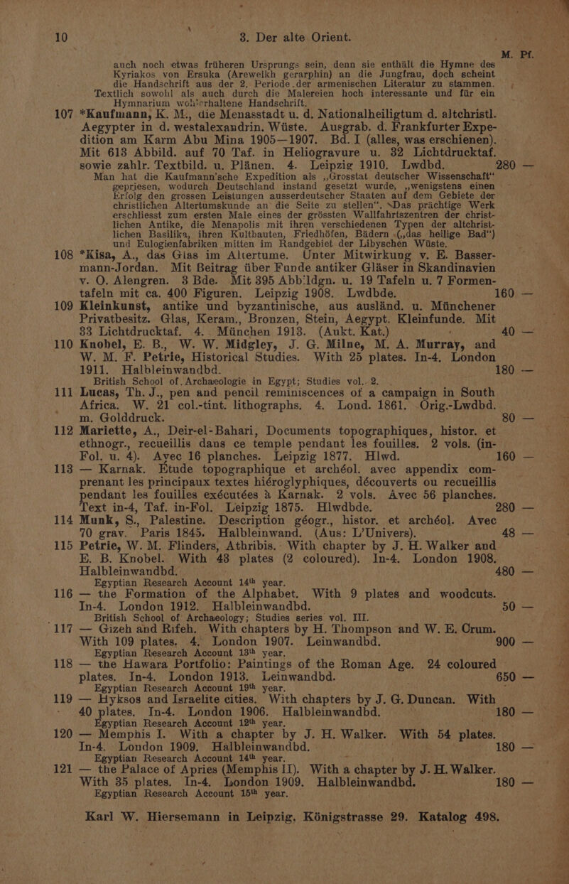 auch noch etwas friiheren Ursprungs sein, denn sie enthailt die Hymne des Kyriakos von Ersuka (Arewelkh gerarphin) an die Jungfrau, doch scheint die Handschrift aus der 2. Periode.der armenischen Literatur zu stammen. Textlich sowohl als auch durch die Malereien hoch interessante und fir ein Hymnarium woh'erhaltene Handschrift. 107 *Kaufmana, K. M:, die Menasstadt u. d, Nationalheiligtum d. altchristl. Aegypter in d. westalexandrin, Wiiste. Ausgrab. d. Frankfurter Expe- dition am Karm Abu Mina 1905—1907. Bd. I (alles, was erschienen). © Mit 618 Abbild. auf 70 Taf. in Heliogravure u. 32 Lichtdrucktaf. Man hat die Kaufmann’sche Expedition als ,,Grosstat deutscher Wissenschaft‘ Erfolg den grossen Leistungen ausserdeutscher Staaten auf dem Gebiete der christlichen Altertumskunde an die Seite zu stellen. “Das prachtige Werk erschliesst zum ersten Male eines der gréssten Wallfahrtszentren der christ- lichen Antike, die Menapolis mit ihren verschiedenen Typen der altchrist- lichen Basilika, ihren Kultbauten, Friedhéfen, Bidern «(,,das_ heilige Bad‘) i und Eulogienfabriken mitten im Randgebiet der Libyschen Wiiste. 108 *Kisa, A., das Gias im Altertume. Unter Mitwirkung v. E. Basser- mann-Jordan. Mit Beitrag tiber Funde antiker Glaser in Skandinavien v. QO. Alengren. 3 Bde. Mit 395 Abb:ldgn. u. 19 Tafeln u. 7 Formen- 109 Kleinkunst, antike und byzantinische, aus auslind. u. Miinchener Privatbesitz. Glas, Keram., Bronzen, Stein, Aegypt. pyrene Mit 33 Lichtdrucktaf. 4. Miinchen 1913. (Aukt. Kata 110 Knobel, E. B., W. W. Midgley, J. G. Milne, M. A. Murray, and W. M. F. Petrie, Historical Studies. With 25 plates. In-4, London British School of. Archaeologie in Egypt; Studies vol,.2. . 111 Lueas, Th. J., pen and pencil reminiscences of a campaign in South Africa. W. 21 col.-tint. lithographs, 4. Lond. 1861. -Orig.-Lwdbd. m. Golddruck. oO; &gt;— ethnogr., recueillis dans ce temple pendant les fouilles. 2 vols. (in- Fol. u. 4). Avec 16 planches. Leipzig 1877. Hiwd. 160 — prenant les principaux textes hiéroglyphiques, découverts ou recueillis pendant les fouilles exécutées &amp; Karnak. 2 vols. Avec 56 planches. 114 Munk, S., Palestine. Description géogr., histor. et archéol. Avec 70 grav. Paris 1845. Halbleinwand. (Aus: L’Univers). 115 Petrie, W. M. Flinders, Athribis.- With chapter by J. H. Walker and E. B. Knobel. With 48 plates (2 coloured). In-4. London 1908. Egyptian Research en a 14 year. 116 — the Formation of the Alphabet. With 9 plates and woodcuts. In-4. London 1912. Halbleinwandbd. ; British School of Archaeology; Studies series vol. III. 117 — Gizeh and Rifeh. With chapters by H. Thompson and W. E. Crum. 50 — Egyptian Research Account 13‘. year. plates. In-4. London 1913. Leinwandbd. Egyptian Research Account 198 year. 119 — Hyksos and Israelite cities. With chapters by J. G. Duncan. With 40 plates. In-4. London 1906. Halbleinwandbd. Egyptian Research Account 12‘ year. In-4. London 1909. Halbleinwandbd. Egyptian Research Account 14% year. 121 — the Palace of Apries (Memphis II). With a » chapter by J. H. Walker. With 35 plates. In-4. London 1909. Halbleinwandbd. Egyptian Research Account 15 year. — 180). — ee s 6 pe 2 oP - ind RP Ro Oa ee oe = A et 2