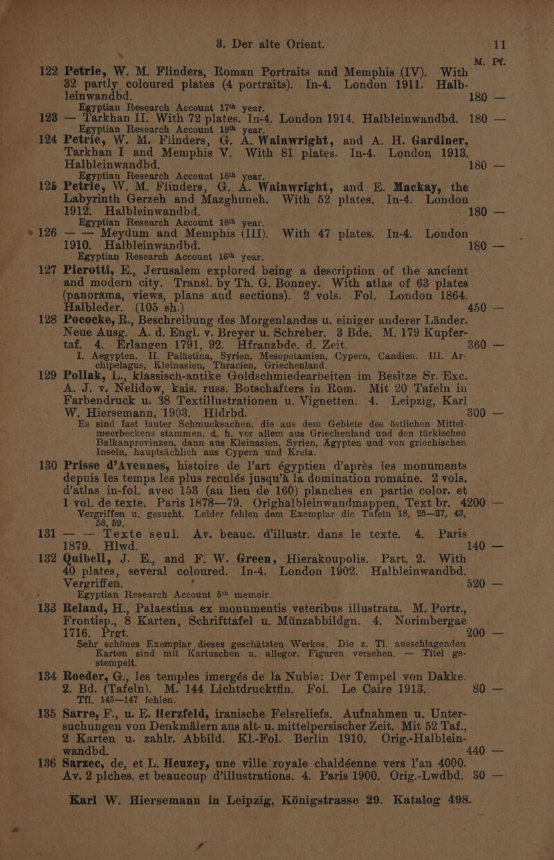 by on ee 122 Petrie, W. M. Flinders, Roman Portraits and Memphis (IV). With 32 partly coloured plates (4 portraits). In-4. London 1911. Halb- leinwandbd. | . 180 123 124 125 * 126 127 Egyptian Research Account 17 year. Egyptian Research Account 19 year, Petrie, W. M. Flinders, G. A. Wainwright, and A. H. Gardiner, Tarkhan I and Memphis V. With 81 plates. In-4. London 1913. Halbleinwandbd. cu Egyptian Research Account 18 year. . Petrie, W. M. Flinders, G. A. Wainwright, and E. Mackay, the Labyrinth Gerzeh and Mazghuneh. With 52 plates. In-4. London 1912. Halbleinwandbd. | . Egyptian Research Account 18tt year. — — Meydum and Memphis (III). With 47 plates. In-4. London 1910. Halbleinwandbd. | Egyptian Research Account 16 year, Pierotti, E., Jerusalem explored. being a description of the ancient 128 129 134 135 136 (panorama, views, plans and sections). 2 vols. Fol. London 1864. Halbleder. (105 sh.) . Pococke, R., Beschreibung des Morgenlandes u. einiger anderer Linder. Neue Ausg. A. d. Engl. v. Breyer u. Schreber. 8 Bde. M. 179 Kupfer- I. Aegypten. II. Palastina, Syrien, Mesopotamien, Cypern, Candien. Ill. Ar- chipelagus, Kleinasien, Thracien, Griechenland. : : Pollak, L., klassisch-antike Goldschmiedearbeiten im Besitze Sr. Exc. A. J. v. Nelidow, kais. russ. Botschafters in Rom. Mit 20 Tafeln in Farbendruck u. 38 Textillustrationen u. Vignetten. 4. Leipzig, Karl W. Hiersemann, 1903. Hldrbd. | 3 Es sind fast lauter Schmucksachen, die aus dem Gebiete des dstlichen Mittel- meerbeckens stammen, d. h. vor allem aus Griechenland und den tiirkischen Balkanprovinzen, dann aus Kleinasien, Syrien, Agypten und von griechischen Inseln, hauptsachlich aus Cypern und Kreta. | ; Prisse d’Avennes, histoire de l’art égyptien d’aprés les monuments depuis les temps les plus reculés jusqu’a la domination romaine. 2 vols, d’atlas in-fol. avec 153 (au lieu de 160) planches en partie color. et vereon u. gesucht. Leider fehlen dem Exemplar die Tafeln 18, 25—27, 43, ; , 59, — — Texte seul. Av. beauc. Willustr. dans le texte. 4. Paris 1879. Hiwd. Quibell, J. E., and F: W. Green, Hierakoupolis. Part. 2. With 40 plates, several coloured. In-4. London 1902. Halbleinwandbd. Vergriffen. : | eee Egyptian Research Account 5t memoir, Reland, H., Palaestina ex monumentis veteribus illustrata. M. Portr., Frontisp., 8 Karten, Schrifttafel u. Miinzabbildgn. 4. Norimbergae 1716. Pret. | 200 Sehr schénes Exemplar dieses geschitzten Werkes. Die z. Tl. ausschlagenden rons} Col mit Kartuschen u. allegor. Figuren versehen. — Titel ge- stempelt. Roeder, G., les temples imergés de la Nubie: Der Tempel von Dakke. 2. Bd. (Tafeln). M. 144 Lichtdrucktfln. Fol. Le Caire 1913. Til. 145—147 fehlen. al . Sarre, F., u. E. Herzfeld, iranische Felsreliefs. Aufnahmen u. Unter- suchungen von Denkmilern aus alt- u. mittelpersischer Zeit. Mit 52 Taf., 2 Karten u. zahlr. Abbild. Kl.-Fol. Berlin 1910, Orig.-Halblein- Sarzec, de, et L. Heuzey, une ville royale chaldéenne vers l’an 4000. Ay. 2 plches. et beaucoup d’illustrations. 4, Paris 1900. Orig.-Lwdbd. 4 80 30