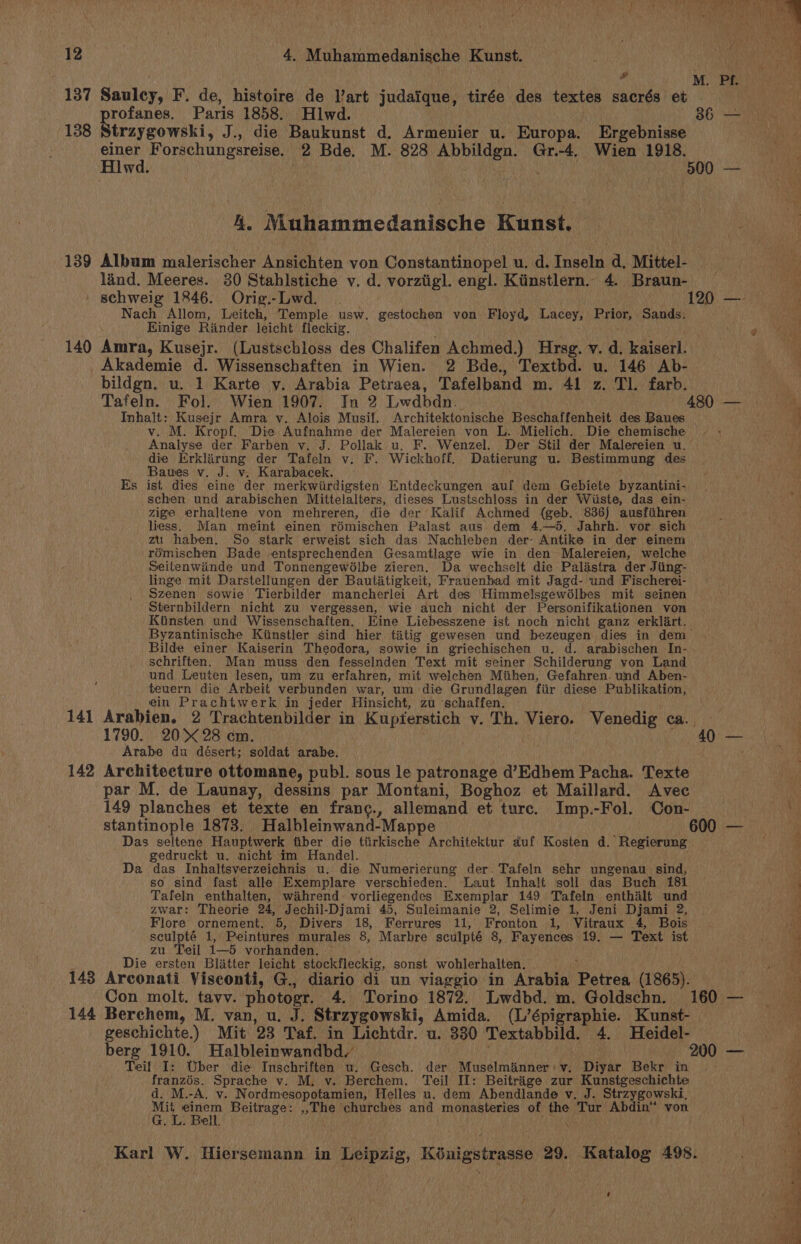 ; 7 aA! oh Ae if 12 4. Muhammedanische Kunst. ue iad | “ MPa teat 137 Saulcy, F. de, histoire de Vart judaique, tirée des textes sacrés et rofanes. Paris 1858. Hlwd. 36) 138 Straygowski, J., die Baukunst d. Armenier u. Europa. Ergebnisse einer Forschungsreise. 2 Bde. M. 828 “agian aa Gr.-4, Wien 1918. Hlwd. | 500 — . Muhammedanische Kunst. 139 Album malerischer Ansichten von Constantinopel u. d. Tacaln d, Mittel- land. Meeres. 30 Stahlstiche v. d. vorziigl. engl. Kiinstlern. 4. Braun- ie schweig 1846. Orig.-Lwd. . 120. —: a Nach Allom, Leitch, Temple usw. gestochen von Floyd, Lacey, Prior, Sands. nea Einige Rander leicht fleckig. 9 140 Amra, Kusejr. (Lustschloss des Chalifen Achmed.) Hrsg. v. d. kaiserl. Akademie d. Wissenschaften in Wien. 2 Bde., Textbd. u. 146 Ab- bildgn. u. 1 Karte y. Arabia Petraea, Tafelband m. 41 z. Tl. farb. Tafeln. Fol. Wien 1907. In 2 Lwdbdn. 480 — Inhalt: Kusejr Amra v. Alois Musil. Architektonische Beschaffenheit des Baues v. M. Kropf. Die Aufnahme der Malereien von L. Mielich. Die chemische - - Analyse der Farben v. J. Pollak u. F.. Wenzel. Der Stil der Malereien u. ' die Erklarung der Tafeln v. F. Wickhoff. Datierung u. Bestimmung des Bauwes v. J. v. Karabacek. Es ist. dies eine der merkwiirdigsten. Entdeckungen auf dem Gebiete byzantini- schen und arabischen Mittelalters, dieses Lustschloss in der Wiiste, das ein- zige erhaltene von mehreren, die der Kalif Achmed (geb. 836) ausfihren liess. Man meint einen rémischen Palast aus dem 4.—5, Jahrh. vor sich zu haben. So stark erweist sich das Nachleben der: Antike in der einem rémischen Bade .entsprechenden Gesamtlage wie in den Malereien, welche Seitenwinde und Tonnengewélbe zieren. Da wechselt die Palastra der Jiing- linge mit Darstellungen der Bautatigkeit, Frauenbad mit Jagd- und Fischerei- Szenen sowie Tierbilder mancherlei Art des Himmelsgewélbes mit seinen Sternbildern nicht zu vergessen, wie auch nicht der Personifikationen von Kiinsten und Wissenschaften. Eine Liebesszene ist noch nicht ganz erklart. Byzantinische Kiinstler sind hier tatig gewesen und bezeugen dies in dem— Bilde einer Kaiserin Theodora, sowie in griechischen u. d. arabischen In- schriften. Man muss den fesselnden Text mit seiner Schilderung von Land und Leuten lesen, um zu erfahren, mit welchen Miihen, Gefahren. und Aben- teuern die Arbeit verbunden war, um die Grundlagen fiir diese Publikation, ein Prachtwerk in jeder Hinsicht, zu -schaffen. 141 Arabien. 2 Trachtenbilder in Kupferstich vy. Th. Viero. Venedig ca. on 1790. 20 28 em. 400 — Arabe du désert; soldat arabe. At 142 Architecture ottomane, publ. sous le patronage d’Edhem Pacha. Texte par M. de Launay, dessins par Montani, Boghoz et Maillard. Avec 149 planches et texte en franc., allemand et turc. Imp.-Fol. Con- stantinople 1873. Halbleinwand-Mappe 600 — Das seltene Hauptwerk fiber die tiirkische Architektur duf Kosten d. Rainer gedruckt u. nicht im Handel. Da das Inhaltsverzeichnis u. die Numerierung der. Tafeln sehr ungenau_ sind, so sind fast alle Exemplare verschieden. Laut Inhalt soll das Buch 181 5 Tafeln enthalten, wahrend vorliegendes Exemplar 149 Tafeln enthalt und Rei Pa ed =&gt; , zwar: Theorie 24, Jechil-Djami 45, Suleimanie 2, Selimie 1, Jeni Djami 2, aati Flore ornement. 5, Divers 18, Ferrures 11, Fronton 1, Vitraux 4, Bois iV sculpté 1, Peintures murales 8, Marbre sculpté 8, Fayences 19. — Text ist 4 zu. Teil Bk vorhanden. a Die ersten Blatter leicht stockfleckig, sonst wohlerhalten. : 143 Arconati Visconti, G., diario di un viaggio in Arabia Petron (1865). ia Con molt. tavv. photogr. 4. Torino 1872. Lwdbd. m. Goldschn. 160 — 144 Berchem, M. van, u. J. Strzygowski, Amida. (L’épigraphie. Kunst- geschichte.) Mit 23 Taf. in Lichtdr. u. 330 Textabbild. 4. Heidel- berg 1910. Halbleinwandbd_ 200 — | Teif I: Uber die Inschriften u. Gesch. der Muselmanner:v. Diyar Bekr in | “a franzés. Sprache v. M, v. Berchem. Teil II: Beitrage zur Kunstgeschichte Mh d. M.-A, v. Nordmesopotamien, Helles u. dem Abendlande v. J. Strzygowski, F ie eee Beitrage: ,,The churches and ‘monasteries of the Tur Abdin™ von LA © Cala