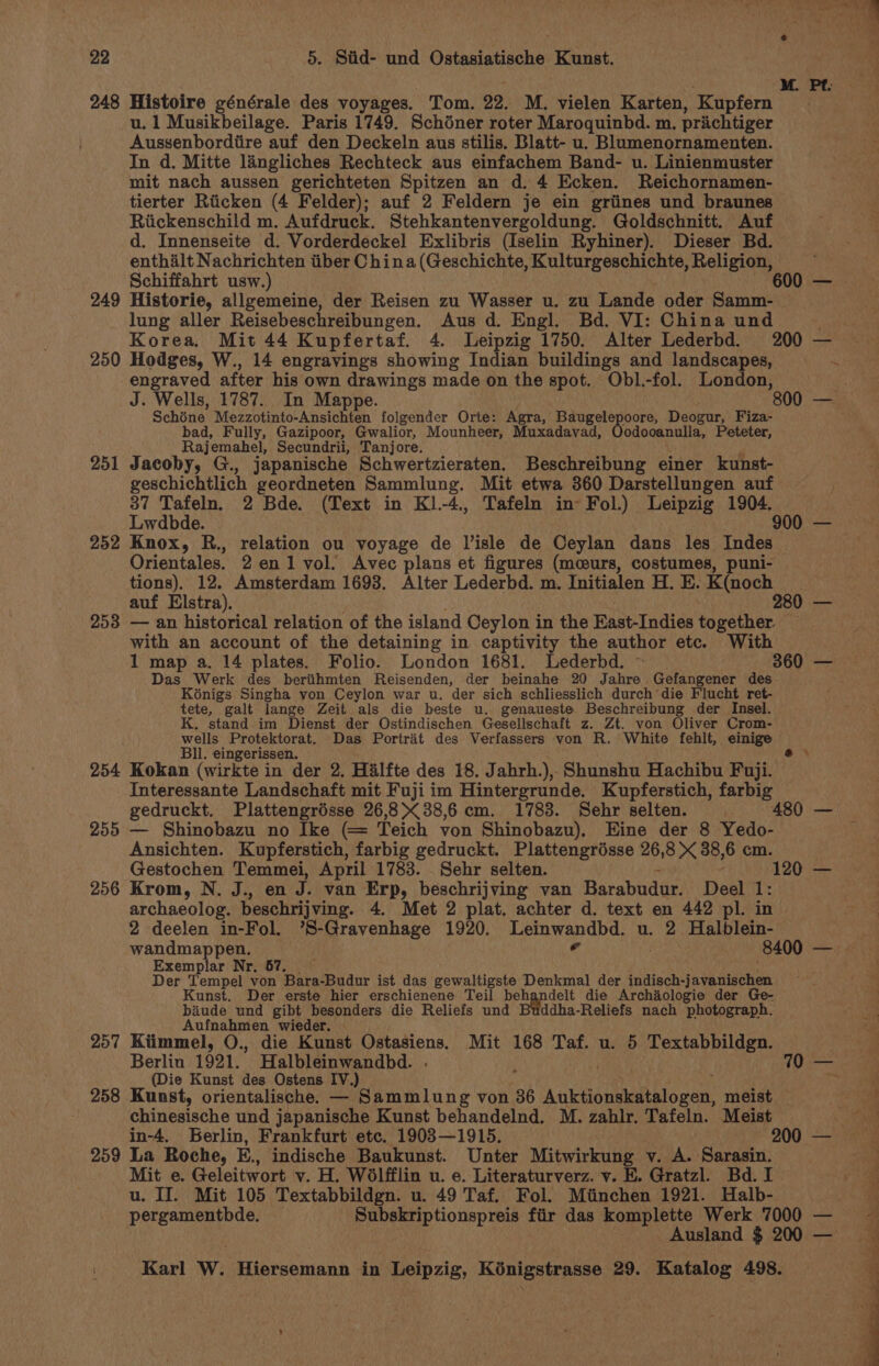 248 249 250 251 252 253 254 255 256 257 258 Histoire générale des voyages. Tom. 22. M. vielen Karten, Kupfern u. 1 Musikbeilage. Paris 1749. Schéner roter Maroquinbd. m. prachtiger Aussenbordiire auf den Deckeln aus stilis. Blatt- u. Blumenornamenten. In d. Mitte langliches Rechteck aus einfachem Band- u. Linienmuster mit nach aussen gerichteten Spitzen an d. 4 Ecken. Reichornamen- tierter Riicken (4 Felder); auf 2 Feldern je ein griines und braunes Riickenschild m. Aufdruck. Stehkantenvergoldung. Goldschnitt. Auf d. Innenseite d. Vorderdeckel Exlibris (Iselin Ryhiner). Dieser Bd. enthalt Nachrichten tiber C hina (Geschichte, Kulturgeschichte, Religion, Schiffahrt usw.) Historie, allgemeine, der Reisen zu Wasser u. zu Lande oder Samm- lung aller Reisebeschreibungen. Aus d. Engl. Bd. VI: China und Hodges, W., 14 engravings showing Indian buildings and landscapes, engraved after his own drawings made on the spot. Obl.-fol. London, J. Wells, 1787. In Mappe. . Schéne Mezzotinto-Ansichten folgender Orte: Agra, Baugelepoore, Deogur, Fiza- bad, Fully, Gazipoor, Gwalior, Mounheer, Muxadavad, Oodooanulla, Peteter, Rajemahel, Secundrii, Tanjore. _ : . y Jacoby, G., japanische Schwertzieraten. Beschreibung einer kunst- geschichtlich geordneten Sammlung. Mit etwa 360 Darstellungen auf Lwdbde. Knox, R., relation ou voyage de Visle de Ceylan dans les Indes Orientales. 2 en1 vol. Avec plans et figures (mceurs, costumes, puni- tions). 12. Amsterdam 1693. Alter Lederbd. m. Initialen H. E. K(noch auf Elstra). | | — an historical relation of the island Ceylon in the East-Indies together. with an account of the detaining in captivity the author etc. With Das Werk des beriihmten Reisenden, der beinahe 20 Jahre Gefangener des Kénigs Singha von Ceylon war u. der sich schliesslich durch die Flucht ret- tete, galt lange Zeit als die beste u. genaueste Beschreibung der Insel. K. stand im Dienst der Ostindischen Gesellschaft z. Zt. von Oliver Crom- wells Protektorat. Das Portrait des Verfassers von R. White fehlt, einige Bll. eingerissen. Kokan (wirkte in der 2. Halfte des 18. Jabrh.), Shunshu Hachibu Fuji. Interessante Landschaft mit Fuji im Hintergrunde. Kupferstich, farbig — Shinobazu no Ike (= Teich von Shinobazu), Eine der 8 Yedo- Ansichten. Kupferstich, farbig gedruckt. Plattengrésse 26,8 X 38,6 cm. Gestochen Temmei, April 1783. Sehr selten. ~ Krom, N. J., en J. van Erp, beschrijving van Barabudur. Deel 1: archaeolog. beschrijving. 4. Met 2 plat. achter d. text en 442 pl. in 2 deelen in-Fol. ’S-Gravenhage 1920. Leinwandbd. u. 2 Halblein- wandmappen. ¢ Exemplar Nr. 67. ; Der Tempel von Bara-Budur ist das gewaltigste Denkmal der indisch-javanischen Kunst. Der erste hier erschienene Teil pene elt die Archaologie der Ge- baiude und gibt besonders die Reliefs und ddha-Reliefs nach photograph. Aufnahmen wieder. — Kiimmel, O., die Kunst Ostasiens. Mit 168 Taf. u. 5 Textabbildgn. Berlin 1921. Halbleinwandbd. . : (Die Kunst des Ostens IV.) ‘ Kunst, orientalische. — Sammlung von 36 Auktionskatalogen, meist chinesische und japanische Kunst behandelnd. M. zahlr. Tafeln. Meist in-4. Berlin, Frankfurt etc. 1903—1915. 2 Mit e. Geleitwort v. H. Wdlfflin u. e. Literaturverz. v. E. Gratzl. Bd. I u. II. Mit 105 Textabbildgn. u. 49 Taf. Fol. Miinchen 1921. Halb-