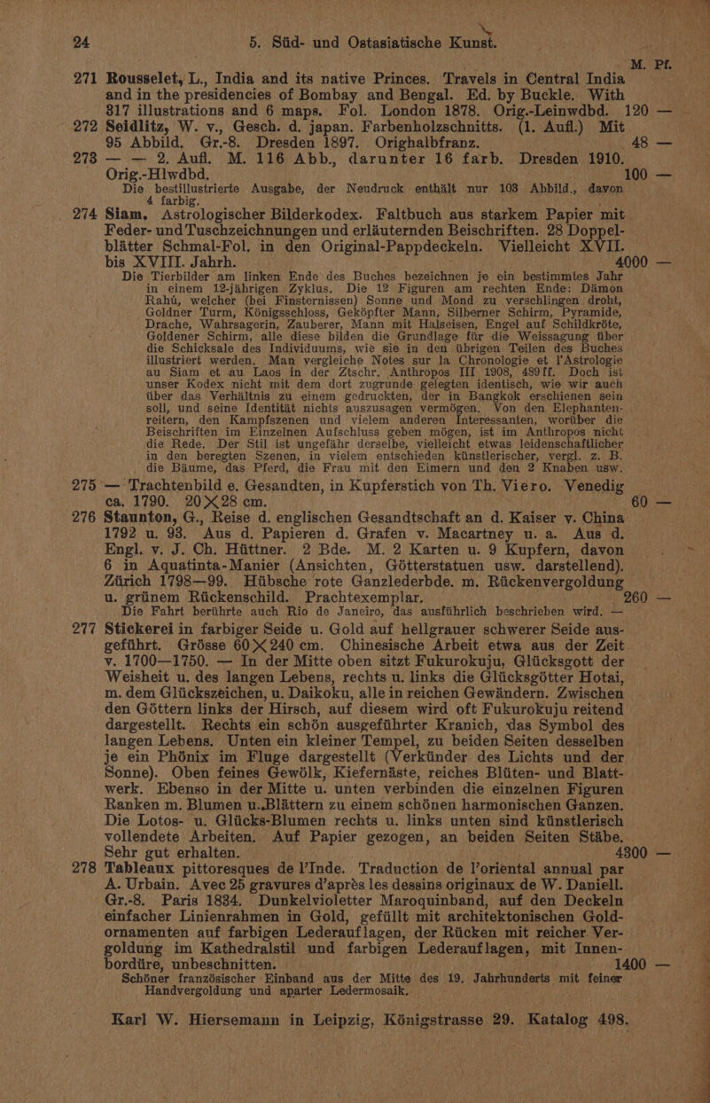 24 5. Stid- und Ostasiatische Kunst. Seg | ! | _M. PE. 271 Rousselet, L., India and its native Princes. Travels in Central India and in the presidencies of Bombay and Bengal. Ed. by Buckle. With 272 Seidlitz, W. v., Gesch. d. japan. Farbenholzschnitts. (1. Aufl.) Mit 95 Abbild. Gr.8. Dresden 1897. Orighalbfranz. 48 — 278 — — 2. Aufl. M. 116 Abb., darunter 16 farb. Dresden 1910. Orig.-Hlwdbd. 100 — Die eae ae Ausgabe, der Neudruck enthalt nur 103 Abbild., davon 274 Sita Astuhogiaches Bilderkodex. Faltbuch aus starkem Papier mit Feder- und Tuschzeichnungen und erlauternden Beischriften. 28 Doppel- blatter Schmal-Fol. in den Original- Pappdeckeln. Vielleicht XVII. bis XVIII. Jabrh. 4000 — Die Tierbilder am linken Ende des Buches bezeichnen je ein bestimmtes Jahr in einem 12-jahrigen Zyklus. Die 12 Figuren am rechten Ende: Damon Raht, welcher (bei Finsternissen) Sonne und Mond zu verschlingen droht, Goldner Turm, Kénigsschloss, Gekopfter Mann, Silberner Schirm, Pyramide, Drache, Wahrsagerin, Zauberer, Mann mit Halseisen, Engel auf Schildkréte, Goldener Schirm, alle diese bilden die Grundlage fiir die Weissagung fiber die Schicksale des Individuums, wie sie in den iibrigen Teilen des Buches illustriert werden. Man vergleiche Notes sur la Chronologie et l'Astrologie au Siam et au Laos in der Ztschr. Anthropos III 1908, 489ff. Doch ist unser Kodex nicht mit dem dort zugrunde gelegten identisch, wie wir auch tiber das Verhiltnis zu einem gedruckten, der in Bangkok erschienen sein soll, und seine Identitat nichts auszusagen bidet os Bose Von den Elephanten- reitern, den Kampfszenen und vielem anderen nteressanten, woriiber die Beischriften im Einzelnen Aufschluss geben modgen, ist im Anthropos nicht die Rede. Der Stil ist ungefahr derselbe, vielleicht etwas leidenschaftlicher in den beregten Szenen, in vielem entschieden ktinstlerischer, vergl. z. B. die Biume, “das Pferd, die Frau mit den Eimern und den 2 Knaben usw. 275 °— Trachtenbild e. Gesandten, in Kupferstich von Th, Viero. Venedig ca, 1790. 20&gt; 28 cm. 60 — 276 Staunton, G., Reise d. englischen Gesandtschaft an d. Kaiser y. China 1792 u. 93. Aus d. Papieren d. Grafen v. Macartney u. a. Aus d. Engl. v. J. Ch. Hiittner. 2 Bde. M. 2 Karten u. 9 Kupfern, davon 6 in Aquatinta-Manier (Ansichten, Gdtterstatuen usw. darstellend). Zien 1798—99. Hiibsche rote Ganzlederbde. m. Riickenvergoldung . grinem Riickenschild. Prachtexemplar. 260 — al ik Fahrt berithrte auch Rio de Janeiro, das ausfiihrlich beschrieben wird. 277 Stickerei in farbiger Seide u. Gold auf hellgrauer schwerer Seide aus- gefiihrt. Grésse 60240 cm. Chinesische Arbeit etwa aus der Zeit. v. 1700—1750. — In der Mitte oben sitzt Fukurokuju, Gliicksgott der Weisheit u. des langen Lebens, rechts u. links die Glicksgitter Hotai, m. dem Gliickszeichen, u. Daikoku, alle in reichen Gewindern. Zwischen den Gottern links der Hirsch, auf diesem wird oft Fukurokuju reitend dargestellt. Rechts ein schén ausgeftihrter Kranich, das Symbol des langen Lebens. Unten ein kleiner Tempel, zu beiden Seiten’ desselben je ein Phénix im Fluge dargestellt (Verkiinder des Lichts und der Sonne). Oben feines Gewélk, Kieferndste, reiches Bliiten- und Blatt- werk. Ebenso in der Mitte u. unten verbinden die einzelnen Figuren Ranken m. Blumen u..Blattern zu einem schénen harmonischen Ganzen. Die Lotos- u. Gliicks-Blumen rechts u. links unten sind kiinstlerisch vollendete Arbeiten. Auf Papier gezogen, an beiden Seiten Stibe.. Sehr gut erhalten. 4300 — hi Tableaux pittoresques de l’Inde. Traduction de Voriental annual par A. Urbain. Avec 25 gravures d’aprés les dessins originaux de W. Daniell. - Gr.-8. Paris 1834. Dunkelvioletter Maroquinband, auf den Deckeln einfacher Linienrahmen in Gold, gefiillt mit architektonischen Gold- ornamenten auf farbigen Lederauf lagen, der Riicken mit reicher. Ver- goldung im Kathedralstil und farbigen Lederauflagen, mit Innen- | bordiire, unbeschnitten. — 1400 — 9 Schdner franzésischer Einband aus der Mitte des 19. Jahrhunderts mit feiner — Handvergoldung und aparter Ledermosaik.