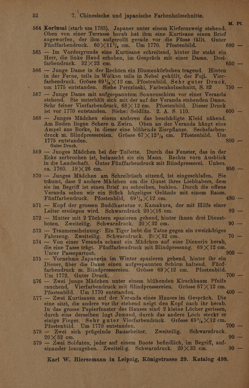 564 Koriusai (starb um 1785). Japaner unter einem Kiefernzweig stehend. | Oben von einer Terrasse herab hat ihm eine Kurtisane einen Brief zugeworfen, der ihm aufgerollt gerade vor die Fisse fallt. Guter Fiinffarbendruck. 60X11/, em. Um 1770. Pfostenbild. 680 — 565 — Im Vordergrunde eine Kurtisane schreitend, hinter ihr steht ein Herr, die linke Hand erhoben, im Gesprich mit einer Dame. Drek., farbendruck. 32 X23 em. 650 — 566 — Junge Dame in der Rechten ein Blumenkérbchen tragend. Hinten . in der Ferne, teils in Wolken teils in Nebel gehillt, der Fuji. Vier- farbendruck. Grésse 69*/,&lt;12 cm. Pfostenbild. Sehr guter Druck, 567 — Junge Dame mit aufgespanntem Sonnenschirm vor einer Veranda stehend. Sie unterhalt sich mit der auf der Veranda stehenden Dame. Sehr feiner Vierfarbendruck, 68&gt;&lt;12 em. Pfostenbild. Dieser Druck ist vor 1770 entstanden. Siehe: Seidlitz. 2. A. S. 110. 600 — 568 — Junges Madchen einem anderen das beschadigte Kleid nahend. Am Boden liegen Schere u. Zwirn. Oben an der Veranda hingt eine Ampel aus Borke, in dieser eine bliihende Zierpflanze. Sechsfarben- druck m. Blindpressereien. Grésse 67&gt; 12*/, cm. Pfostenbild. Um Guter Druck. 569 — Junges Madchen bei der’ Toilette. Durch das Fenster, das in der Ecke zerbrochen ist, belauscht sie ein Mann. Rechts vorn Ausblick in die Landschaft. Guter Fiinffarbendruck mit Blindpresserei. Unbez. td 570 — Junges Madchen am Schreibtisch sitzend, ist eingeschlafen. Sie trdumt, dass 2 andere Madchen um die Gunst ihres Liebhabers, dem — sie im Begriff ist einen Brief zu schreiben, buhlea. Durch die offene Veranda sehen wir ein Stiick hiigeliges Gelinde mit einem Baum. Fiinffarbendruck. Pfostenbild, 69'/,&lt;12 cm. 480 — 571 — Kopf der grossen Buddhastatue v. Kamakura, der mit Hilfe einer 572 — Mutter mit 2 Téchtern spazieren gehend, hinter ihnen drei Disha} boten. Zweiteilig. Schwarzdruck. 2032 cm. 90 — 573 — Traumerscheinung: Ein Tiger hebt die Tatze gegen ein zweiradriges © i Fahrzeug. Zweiteilig. Schwarzdruck. 20X32 cm. fit Bone 574 — Von einer Veranda schaut ein Madchen auf eine Dienerin herab, die eine Tasse trigt. Finffarbendruck mit Blindpressung. 69X12 cm. Unter Passepartout. 900 — 575 — Vornehme Japaverin im Winter spazieren gehend, hinter ihr ein Diener, tiber die Dame einen aufgespannten Schirm haltend. Fiinf- farbendruck m. Blindpressereien. Grésse 69X12 cm. Pfostenbild. 576 — Zwei junge Madchen unter einem bliihenden Kirschbaum Pfeife rauchend. Vierfarbendruck mit Blindpressereien. Grosse 67X12 cm. 577 — Zwei Kurtisanen auf der Veranda eines Hauses im Gesprich. Die eine sitzt, die andere vor ihr stehend neigt den Kopf nach ihr herab. In das grosse Papierfenster des Hauses sind 2 kleine Locher gerissen, durch eins derselben lugt Jemand, durch das andere Loch steckt er einige Finger. | Sehr guter Vierfarbendruck. Grésse 69*/, X12 cm. 578 — Zwei sich priigelnde Bauarbeiter. Zweiteilig. Schwarzdruck. 579 — Zwei Soldaten, jeder auf einem Boote befindlich, im Begriff, auf- Karl W. Hiersemann in Leipzig, Kénigstrasse 29. Kase 498. oS a