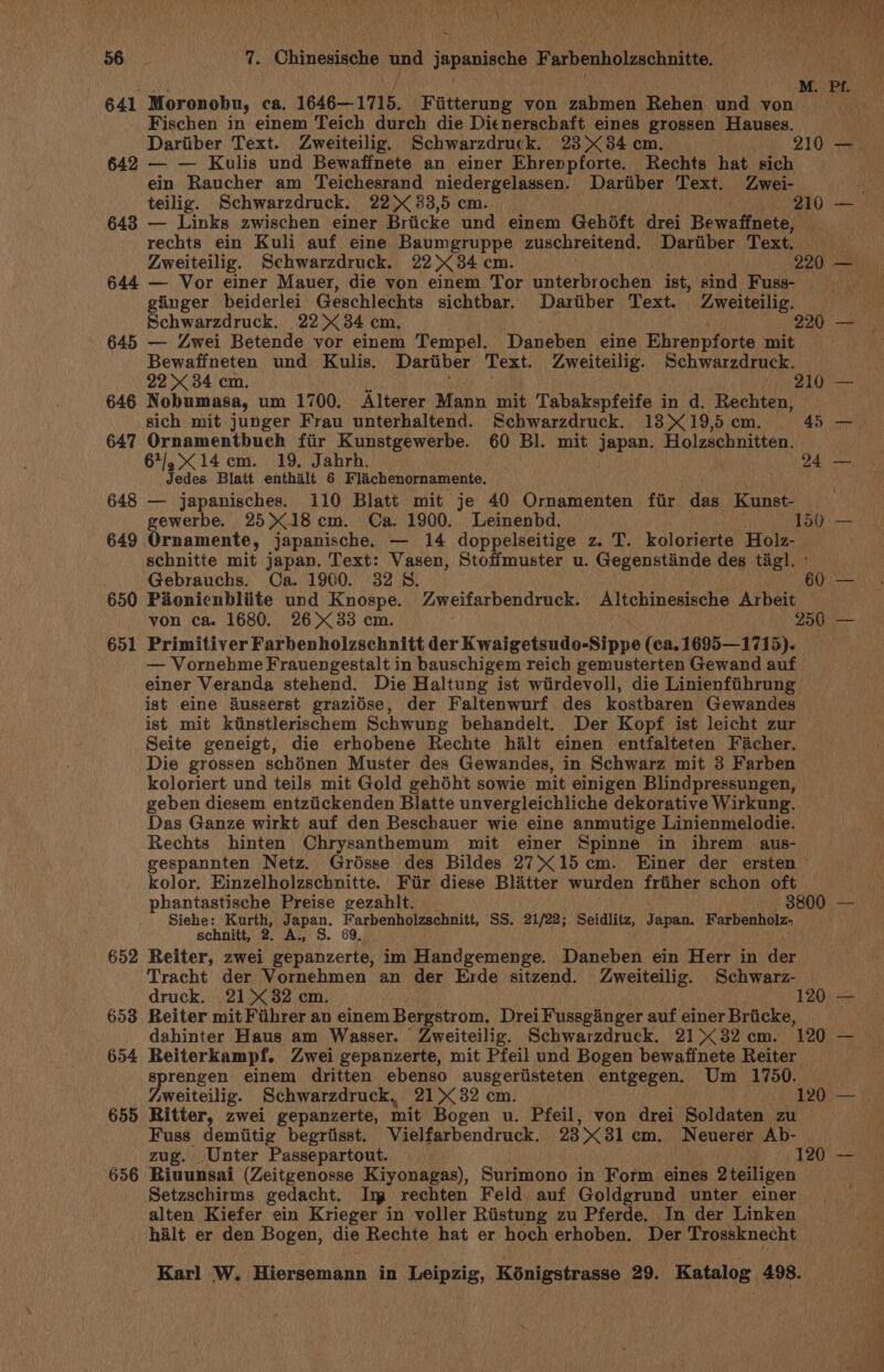 Moronobu, ca. 1646—1715. Fiitterung von zabmen Rehen und yon Fischen in einem Teich durch die Dienerschaft eines grossen Hauses. ein Raucher am Teichesrand niedergelassen. Dariiber Text. Zwei- rechts ein Kuli auf eine Baumgruppe zuschreitend. Dariiber Text. 645 646 647 648 649 650 651 652 653 654 655 656 ginger beiderlei Geschlechts sichtbar. Dartiber Text. Zweiteilig. — Zwei Betende vor einem Tempel. Daneben eine Ehrenpforte mit Bewaffneten und Kulis. Dariiber Text. Zweiteilig. Schwarzdruck. Nobumasa, um 1700. Alterer Mann mit Tabakspfeife in d. Rechten, sich mit junger Frau unterhaltend. Schwarzdruck. 13&gt; 19,5 cm. Ornamentbuch fiir Kunstgewerbe. 60 Bl. mit japan. Holzschnitten. 64,14 cm. 19. Jahrh. Jedes Blatt enthalt 6 Flachenornamente. — japanisches. 110 Blatt mit je 40 Ornamenten fir das Kunst-_ ewerbe. 25X18 cm. Ca. 1900. Leinenbd. rnamente, japanische. — 14 doppelseitige z. T. kolorierte Holz- schnitte mit japan. Text: Vasen, Stoffmuster u. Gegenstinde des tig]. » Gebrauchs. Ca. 1900. 32 5S. Pionienbliite und Knospe. Zweifarbendruck. Altchinesische Arbeit Primitiver Farbenholzschnitt der Kwalcetrude-sipps (ca. 1695—1715). — Vornehme Frauengestalt in bauschigem reich gemusterten Gewand auf einer Veranda stehend. Die Haltung ist wiirdevoll, die Linienfihrung ist eine dusserst grazidse, der Faltenwurf des kostbaren Gewandes Seite geneigt, die erhobene Rechte halt einen entfalteten Fiacher. Die grossen schénen Muster des Gewandes, in Schwarz mit 3 Farben koloriert und teils mit Gold gehdht sowie mit einigen Blindpressungen, geben diesem entziickenden Blatte unvergleichliche dekorative Wirkung. Das Ganze wirkt auf den Beschauer wie eine anmutige Linienmelodie. Rechts hinten Chrysanthemum mit einer Spinne in ihrem aus- gespannten Netz. Grésse des Bildes 2715 cm. Einer der ersten kolor, Einzelholzschnitte. Fir diese Blatter wurden friiher schon oft Siehe: vas Japan. Farbenholzschnitt, SS. 21/22; Seidlitz, yapad: Farbenholz- schnitt, 2. A., S. 69. Reiter, zwei gepanzerte, im Handgemenge. Daneben ein Herr in der Tracht der Vornehmen an der Erde sitzend. Zweiteilig. Schwarz- druck. 21X32 cm. Reiter mit Fuhrer an einem Bergstrom, Drei Fussginger auf einer Bricke, dahinter Haus am Wasser. Zweiteilig. Schwarzdruck. 21 &gt;&lt; 82 cm. Reiterkampf. Zwei gepanzerte, mit Pfeil und Bogen bewaffnete Reiter preps einem dritten ebenso ausgeriisteten entgegen. Um 1750. weiteilig. Schwarzdruck, 21&gt; 32 cm. Ritter, zwei gepanzerte, mit Bogen u. Pfeil, von drei Soldaten zu Fuss demiitig begriisst. Vielfarbendruck. 23X31 cm. Neuerer Ab- Riuunsai (Zeitgenosse Kiyonagas), Surimono in Form eines 2teiligen Setzschirms gedacht. Im rechten Feld auf Goldgrund unter einer alten Kiefer ein Krieger in voller Riistung zu Pferde. In der Linken hilt er den Bogen, die Rechte hat er hoch erhoben. Der Trossknecht