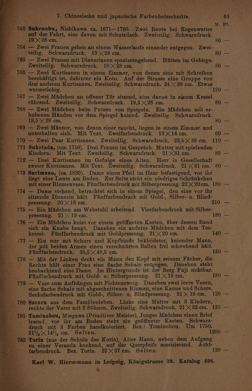 (Ape Ol er ee iret te ay oe TYE re! Mare meat, Ae OO ere Tat athw ¥ LB err oA ed SRC et wy “tae © eine eee ; Tore ay ; Ais arstybor a wr) \ ‘ns Po) 4 - re ig Chinesische und japanische Farbenholzschnitte. 168 Sukenobu, Nishikawa ca, 1671—1760. Zwei Boote bei Regenwetter ei oy i Fahrt, eins davon mit Schutzdach. Zweiteilig. Schwarzdruck. cm. 764 — Zwei Frauen gehen an einem Wasserlaufe einander entgegen. Zwei- _._ teilig. Schwarzdruck. 19&gt; 28cm. ) Ae 80 _ 765 — Zwei Frauen mit Dienerinnen spazierengehend. Hiitten im Gebirge. _ | 4weiteilig. Schwarzdruck. 18X28 cm. | i080 _ 766 — Zwei Kurtisanen in einem Zimmer, von denen eine mit Schreiben _beschaftigt ist, dahinter ein Koto. Auf der Strasse eine Gruppe von drei anderen Kurtisanen. Zweiteilig. Schwarzdruck. 24 386 cm. Etwas — _—-——s Wurmstichig. | | 120 767 — Zwei Madchen an offener Tiir sitzend, eins davon in einem Kessel ee rihrend. Zweiteilig. Schwarzdruck. 19,5&gt;&lt;28 cm. - 80 _ 768 — Zwei Madchen beim Putzen von Spiegeln. Ein Madchen mit er- a hobenen Handen yor dem Spiegel kniend. Zweiteilig. Schwarzdruck. 18,5 &gt;&lt; 28 cm. ; . : 80 _ 769 — Zwei Manner, von denen einer raucht, liegen in einem Zimmer und ' ___ unterhalten sich. Mit Text. Zweifarbendruck. 19X14cm. ~ 60 e770 — Zwei Paar Kurtisanen. Zweiteilig. Schwarzdruck. 23,536 cm. 110 - 771 Suketada, (um 1750). Drei Frauen im Gesprich. Mutter mit spielenden | e Kindern. Mit Text. Zweiteilig. Schwarzdruck. 2181 cm. 80 _ 272 — Drei Kurtisanen im Gefolge eines Alten. Herr in Gesellschaft ____ aweier Kurtisanen. Mit Text. Zweiteilig. Schwarzdruck. 2131 cm. 80 _ 778 Surimono, (ca. 1820). Dame einen Pfeil im Haar befestigend, vor ihr v liegt eine Laute am Boden. Zur Seite steht ein niedriges Schrankchen &amp; He: mit einer Blumenvase. Fiinffarbendruck mit Silberpressung. 22 K 20cm. 180 ' 714 — Dame stehend, betrachtet sich in einem Spiegel, den eine yor ihr ' gitzende Dienerin halt. Fiinffarbendruck mit Gold-, Silber- u. Blind- ie pressung. 20&gt; 18 cm. 210 a 775 — Ein Madchen am Webstuhl arbeitend. Vierfarbendruck mit Silber- et _ pressung. 21°19 cm. re.) 180 BS 776 — Ein Madchen kniet vor einem gedffneten Kasten, fiber dessen Rand _ sich ein Knabe beugt. Daneben ein anderes Madchen mit dem Tee- _ kessel. Finffarbendruck mit Goldpressung. 2120 cm. ~ 140 ie 127. — Ein nur mit Schurz und Kopfbinde bekleideter, kniender Mann, der mit beiden Armen einen verschniirten Ballen frei schwebend hilt. ‘ee Finffarbendruck. 35,5&gt; 48,5 cm. 150 _ +778 — Mit der Linken deckt ein Mann den Kopf mit seinem Facher, die Bs) Rechte halt einer Frau eine flache Schale entgegen. Daneben steht beobachtend eine Dame. Im Hintergrunde ist der Berg Fuji sichtbar. . Fiinffarbendruck mit Gold- u. Silberpressung. 2119 cm. 180 779 — Vase zum Aufhingen mit Fichtenzweig. Daneben zwei leere Vasen, eine flache Schale mit abgeschnittenen Blumen, eine Kanne und Schere. _ Sechsfarbendruck mit Gold-, Silber- u. Blindpressung. 2119cm. 120 780 Szenen aus dem Familienleben. Links eine Mutter mit 3 Kindern, ; rechts der Vater mit 2 Séhnen. Zweiteilig. Schwarzdruck. 21&gt;&lt;32.cm. 120 781 Tominobou, Miagawa (Primitiver Meister), Junges Madchen einen Brief _ ____ lesend, vor ihr am Boden steht ein gedffneter Kasten. Schwarz- _ druck mit 3 Farben handkoloriert. Bez.: Tominobou. Um 1750. 5 &gt; 31/,.X14'/, cm. Selten. 1200 _ 782 Torin (aus der Schule des Korin), Alter Mann, neben dem Aufgang _——s gu. einer Veranda hockend, auf der Querpfeife musizierend. Acht- -farbendruck. Bez. Torin. 2237 cm. Selten. 120