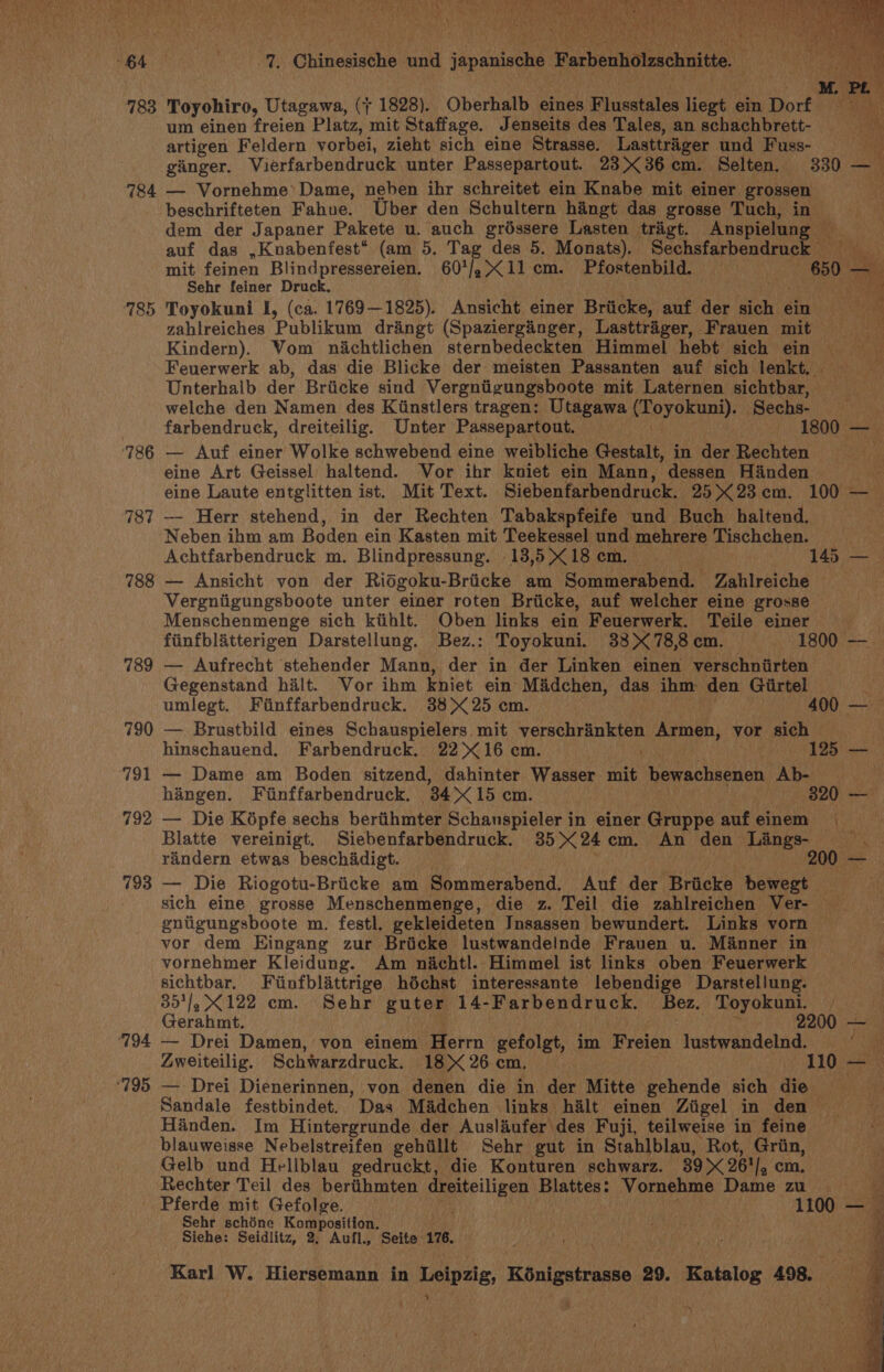 783 784 785 126 787 788 789 790 aat 792 793 “194 ‘795 Toyohiro, Utagawa, (7 1828). Oberhalb eines eheatales liegt ein Dorf um einen freien Platz, mit Staffage. Jenseits des Tales, an schachbrett- By). artigen Feldern vorbei, zieht sich eine Strasse. Lasttriger und Fuss- a ginger. Vierfarbendruck unter Passepartout. 2336 cm. Selten. 330 a — Vornehme’ Dame, neben ihr schreitet ein Knabe mit einer grossen beschrifteten Fahue. Uber den Schultern hangt das grosse Tuch, in dem der Japaner Pakete u. auch gréssere Lasten trigt. Anspielung — auf das ,Knabenfest* (am 5. Tag des 5. Monats). Sechsfarbendruck _ mit feinen Blindpressereien. 607/.&lt;11 cm. Pfostenbild. “650 * Sehr feiner Druck. i ie Toyokuni I, (ca. 1769—1825). Ansicht einer Briicke, auf der sich ¢ ein ‘i zahlreiches Publikum dringt (Spazierginger, Lasttrager, Frauen mit Kindern). Vom nachtlichen sternbedeckten Himmel hebt’ sich ein Feuerwerk ab, das die Blicke der meisten Passanten auf sich lenkt, Unterhalb der Briicke sind Vergnigungsboote mit Laternen sichtbar, welche den Namen des Kiinstlers tragen: Utagawa ‘Povokuns): Sechs- farbendruck, dreiteilig. Unter Passepartout. — 1800 — — Auf einer Wolke schwebend eine weibliche Gestalt, in der Rechten eine Art Geissel haltend. Vor ihr kniet ein Mann, dessen Hinden ie eine Laute entglitten ist. Mit Text. Siebenfarbendruck. 25X23em. 100 — —- Herr stehend, in der Rechten Tabakspfeife und Buch haltend. Neben ihm am Boden ein Kasten mit Teekessel und mehrere Tischchen. Achtfarbendruck m. Blindpressung. 13,518 em. 145 —_ — Ansicht von der Riogoku-Briicke am Sommerabend. Zahlreiche Vergniigungsboote unter einer roten Briicke, auf welcher eine grosse Menschenmenge sich kiihlt. Oben links ein Feuerwerk. Teile einer | fiinfblatterigen Darstellung. Bez.: Toyokuni. 33 X 78,8 cm. 1800 — — Aufrecht stehender Mann, der in der Linken einen verschniirten Gegenstand halt. Vor ibm kniet ein Madchen, das ihm den Giirtel i umlegt. Fiinffarbendruck. 38&gt; 25 cm. 400 — — Brustbild eines Schauspielers mit ibghacacahe ys yes § vor sich | hinschauend. Farbendruck. 22&gt; 16 cm. 125 — — Dame am Boden sitzend, dahinter Wasser mit Pe racikenun Ab- | hangen. Finffarbendruck. “84X15 cm. | 320 — — Die Kdpfe sechs beritthmter Schanspieler in einer Gruppe aufeinem | Blatte vereinigt. Siebenfarbendruck. 3524 cm. An den Lings- va randern etwas beschadigt. 200 — Die Riogotu-Briicke am Sommerabend. Auf der Briicke hiweee me sich eine grosse Menschenmenge, die z. Teil die zahlreichen Ver- gniigungsboote m. festl, gekleideten Insassen bewundert. Links vorn vor dem Eingang zur Bricke lustwandelnde Frauen u. Manner in vornehmer Kleidung. Am nichtl. Himmel ist links oben Feuerwerk sichtbar. Fiinfblattrige héchst interessante lebendige Darstellung. 351/.&gt;X122 cm. Sehr guter 14-Farbendruck. Bez. Toyokuni. a ¥, x Ce Gerahmt. 2200 — . — Drei Damen, von einem Herrn gefolgt, im Freien lustwandelnd. ay Zweiteilig. Schwarzdruck. 18 X 26 cm. | Ba er — Drei Dienerinnen, von denen die in der Mitte gehende sich die Sandale festbindet. Das Madchen links halt einen Ziigel in den Handen. Im Hintergrunde der Ausliufer des Fuji, teilweise in feine blauweisse Nebelstreifen gehiillt Sehr gut in Stahlblau, Rot, vaphing Gelb und Hellblau gedruckt, die Konturen schwarz. 39 X 261], ¢ | Rechter Teil des beriihmten 7: ime Blattes: Vornehme Danie. BY ‘i Pferde mit Gefolge. 1100 a Sehr schéne iy GaN on, mi a Siehe: Seidlitz, 2. Aufl., Seite 176, mh) . Karl W. Hiersemann in Leipzig, Kénigstrasse 29. Katalog 498. | }