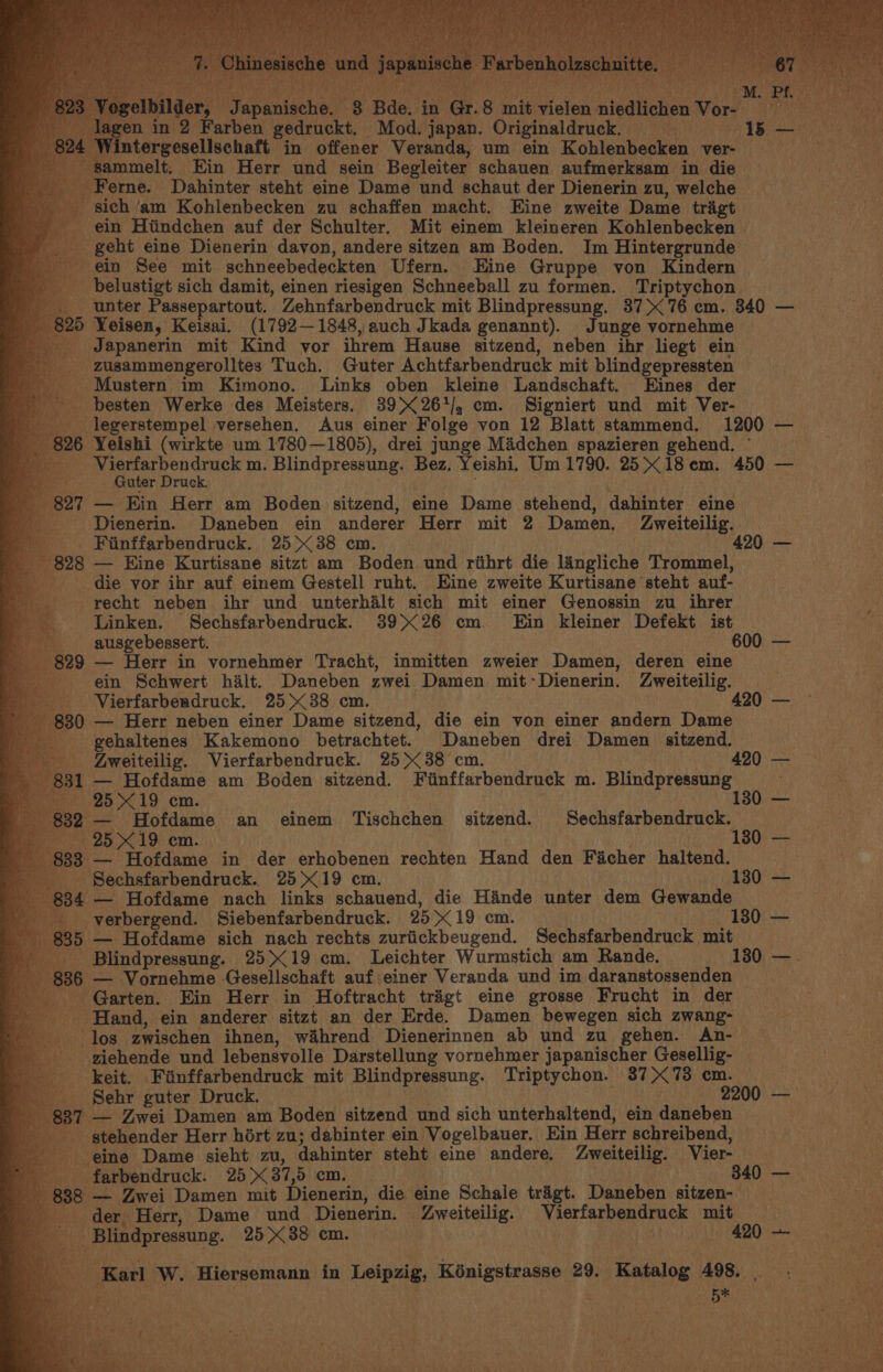 Wintergesellschaft in offener Veranda, um ein Kohlenbecken ver- sammelt. Ein Herr und sein Begleiter schauen aufmerksam in die Ferne. Dahinter steht eine Dame und schaut der Dienerin zu, welche ‘sich ‘am Kohlenbecken zu schaffen macht. Eine zweite Dame trigt ~ ein Hiindchen auf der Schulter. Mit einem kleineren Kohlenbecken | geht eine Dienerin davon, andere sitzen am Boden. Im Hintergrunde ein See mit schneebedeckten Ufern. Eine Gruppe von Kindern _ belustigt sich damit, einen riesigen Schneeball zu formen. Triptychon _ unter Passepartout. Zehnfarbendruck mit Blindpressung. 37&gt; 76 cm. 340 — 5 Yeisen, Keisai. (1792—1848, auch Jkada genannt). Junge vornehme _ Japanerin mit Kind vor ihrem Hause sitzend, neben ihr liegt ein oe zusammengerolltes Tuch. Guter Achtfarbendruck mit blindgepressten _ Mustern im Kimono. Links oben kleine Landschaft. Eines der _ besten Werke des Meisters. 39&gt; 26*/, cm. Signiert und mit Ver- __ legerstempel versehen. Aus einer Folge von 12 Blatt stammend, | 1200 — 26 Yeishi (wirkte um 1780—1805), drei junge Midchen spazieren gehend. ° Vierfarbendruck m. Blindpressung. Bez. Yeishi, Um 1790. 25&gt; 18 em. 450 ie Guter Druck, 27 — Kin Herr am Boden sitzend, eine Dame stehend, dahinter eine - Dienerin. Daneben ein anderer Herr mit 2 Damen. Zweiteilig. | Fiinffarbendruck. 25&gt; 38 cm. 420 — 28 — Eine Kurtisane sitzt am Boden und rihrt die langliche Trommel, die yor ibr auf einem Gestell ruht. Eine zweite Kurtisane ‘steht auf- recht neben ihr und unterhalt sich mit einer Genossin zu ihrer Linken. Sechsfarbendruck. 3926 cm Ein kleiner Defekt ist _ ausgebessert. 600 — 29 — Herr in vornehmer Tracht, inmitten zweier Damen, deren eine ein Schwert halt. Daneben zwei Damen mit ° Dienerin. Zweiteilig. _ Vierfarbeudruck. 2538 cm. . 420 — 30 — Herr neben einer Dame sitzend, die ein von einer andern Dame _ gehaltenes Kakemono betrachtet. Daneben drei Damen sitzend. Zweiteilig. Vierfarbendruck. 25&gt; 38 cm. 420 — 1 — Hofdame am Boden sitzend. Fiinffarbendruck m. Blindpressung — 25X19 cm. 130 — — Hofdame an einem Tischchen sitzend. Sechsfarbendruck. Br 25 19) em. : 1380) &gt; f 3 — Hofdame in der erhobenen rechten Hand den Ficher haltand: y Sechsfarbendruck. 25 X19 cm. 130 — 84 — Hofdame nach links schauend, die Hande unter dem Gewande _verbergend. Siebenfarbendruck. 2519 cm. 130 — 85 — Hofdame sich nach rechts zuriickbeugend. Sechsfarbendruck mit. Blindpressung. 25&gt;&lt;19 cm. Leichter Wurmstich am ‘Rande. 180 —. 6 — Vornehme Gesellschaft auf einer Veranda und im daranstossenden — or Garten. Ein Herr in Hoftracht trigt eine grosse Frucht in der Hand, ein anderer sitzt an der Erde. Damen bewegen sich zwang- los zwischen ihnen, w&amp;hrend Dienerinnen ab und zu gehen. An- ziehende und lebensvolle Darstellung vornehmer japanischer Gesellig- _ keit. Fiinffarbendruck mit Blindpressung. Triptychon. 37X73 cm. Sehr guter Druck. 2200 — — Zwei Damen am Boden sitzend und sich unterhaltend, ein daneben ‘stehender Herr hort zu; dabinter ein Vogelbauer. Ein Herr schreibend, eine Dame sieht zu, dahinter steht eine andere. Zweiteilig. Vier- b 888 — Zwei Damen mit Dienerin, die eine Schale tragt. Daneben sitzen- Be. : der, Herr, Dame und Dienerin. —LZweiteilig. aorta she adnace mit ae) -Blindpressung. 25&gt; 38 cm. 420 +