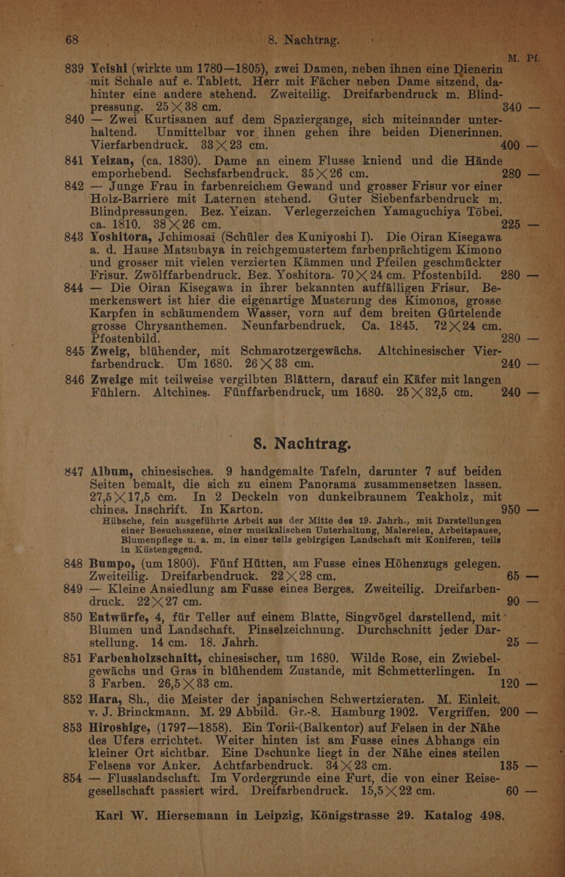 - mit Schale auf e. Tablett. Herr mit Facher neben Dame sitzen hinter eine andere stehend. Zweiteilig. Dreifarbendruck m. ee pressung. 25&gt; 38 cm. 840 — Zwei Kurtisanen auf dem Spaziergange, sich miteinander sin haltend. Unmittelbar vor ihnen gehen ihre beiden Dienerinnen. Vierfarbendruck. 33&gt; 23 cm. 841 Yeizan, (ca, 1830). Dame an einem Flusse kniend und die Hinde Bis emporhebend. Sechsfarbendruck. 35x&lt;26 cm. 280 842 — Junge Frau in farbenreichem Gewand und grosser Frisur vor einer _ ' Holz-Barriere mit Laternen stehend. Guter Siebenfarbendruck m. ~ Blindpressungen. Bez. Yeizan. Verlegerzeichen Yamaguchiya Tobei, ca. 1810. 88&gt; 26 cm. a. d. Hause Matsubaya in reichgemustertem farbenprichtigem Kimono _ und grosser mit vielen verzierten Kammen und Pfeilen geschmiickter __ Frisur. Zwolffarbendruck. Bez. Yoshitora. 70&gt; 24cm. Pfostenbild. 280 - 844 — Die Oiran Kisegawa in ihrer bekannten auffailigen Frisur. Be- merkenswert ist hier die eigenartige Musterung des Kimonos, grosse Karpfen in schiumendem Wasser, vorn auf dem breiten Giirtelende aa grosse Ohrysanthemen. Neunfarbendruck. Ca. 1845. .° 72K 24: cm.) ae Pfostenbild. 280 — 845 Zweig, bliihender, mit Schmarotzergewichs. Altchinesischer Vier-- oh farbendruck. : Um 1680. 26 33 cm. 240 3 846 Zweige mit teilweise vergilbten Blattern, darauf ein Kifer mit langen ata Soe Fihlern. Altchines. Fiinffarbendruck, um 1680. 25&gt; 32,5 cm. Sa 3 8. Nachtrag. Seiten bemalt, die sich zu einem Panorama. zusammensetzen lassen. 27,5 X 17,5 om. In 2 Deckeln von dunkelbraunem Teakholz, mit = ~ chines. Inschrift. In Karton. : - 950 - Hiibsche, fein ausgefiihrte Arbeit aus der Mitte des 19. Jahrh., mit Darstellungen — ik einer Besuchsszene, einer musikalischen Unterhaltung, Malereien, Arbeitspause, Blumenpflege u. a. m, in einer teils gebirgigen Landschaft mit Koniferen, teils. in Kiistengegend. 848 Bumpo, (um 1800). Finf Hiitten, am Fusse eines Hohenzugs Scene Zweiteilig. Dreifarbendruck. 22&gt; 28 cm. 65 849 — Kleine Ansiedlung am Fusse eines Berges. 4weiteilig. Dreifarben- | druck. 2227 cm. 850 Entwiirfe, 4, fiir Teller auf einem Blatte, Singvogel darstollendy mit* Blumen und Landschaft, Pinselzeichnung. Durchschnitt jeder Dar- stellung. 14cm. 18. Jahrh. © Hoty 851 Farbenholzschnitt, chinesischer, um 1680. Wilde Rose, ein Zwiebel: gewichs und Gras in bliihendem Zustande, mit Schmetterlingen. Abt Y 3 Farben. 26,5 &gt;&lt; 33 cm. 120 - 852 Hara, Sh., die Meister der japanischen Schwertzieraten. M. Einleit. 1¢ vy. J. Brinckmann. M. 29 Abbild. Gr.-8. Hamburg 1902. Vergriffen. 200 f des Ufers errichtet. Weiter hinten ist am Fusse eines Abhangs - ein kleiner Ort sichtbar. Eine Dschunke liegt in der Nihe eines steilen Felsens vor Anker. Achtfarbendruck. 34 23 cm. gesellschaft passiert wird. Dreifarbendruck. 15 0X 22 cm.