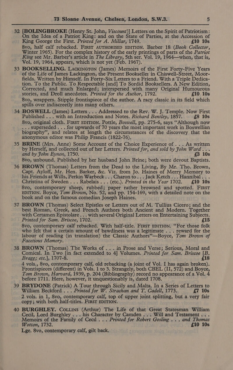 32 33 34 35 36 37 38 39 40 73 Sloane Avenue, Chelsea, London, S.W.3. 5 [BOLINGBROKE (Henry St. John, Viscount)] Letters on the Spirit of Patriotism: On the Idea of a Patriot King: and on the State of Parties, at the Accession of King George the First. Printed for A. Millar, 1749. £10 10s 8vo, half calf rebacked. FIRST AUTHORISED EDITION. Barber 18 (Book Collector, Winter 1965). For the complex history of the early printings of parts of the Patriot King see Mr. Barber’s article in The Library, 5th ser. Vol. 19, 1964—when, that is, Vol. 19, 1964, appears, which is not yet (Feb. 1967). BOOKSELLING. LACKINGTON (James) Memoirs of the First Forty-Five Years of the Life of James Lackington, the Present Bookseller in Chiswell-Street, Moor- fields. Written by Himself. In Forty-Six Letters to a Friend. With a Triple Dedica- tion. To the Public. To Respectable [and] To Sordid Booksellers. A New Edition, Corrected, and much Enlarged; interspersed with many Original Humourous stories, and Droll anecdotes. Printed for the Author, 1792. £10 10s 8vo, wrappers. Stipple frontispiece of the author. A racy classic in its field which spills over indiscreetly into many others. BOSWELL (James) Letters . . . Addressed to the Rev. W. J. Temple. Now First Published . .. with an Introduction and Notes. Richard Bentley, 1857. £8 10s 8vo, original cloth. FIRST EDITION. Pottle, Boswell, pp. 275-6, says ‘‘Although now . . superseded . . . for upwards of 70 years the most important work in Boswellian biography”, and relates at length the circumstances of the discovery that the anonymous editor was Philip Francis (1822-76). BRINE (Mrs. Anne) Some Account of the Choice Experience of . . . As written by Herself, and collected out of her Letters. Printed for, and sold by John Ward... and by Fohn Eynon, 1750. £3 10s 8vo, unbound. Published by her husband John Brine; both were devout Baptists. BROWN (Thomas) Letters from the Dead to the Living, By Mr. Tho. Brown, Capt. Ayloff, Mr. Hen. Barker, &amp;c. Viz. from Jo. Haines of Merry Memory to his Friends at Wills, Perkin Warbeck...Charonto...Jack Ketch... Hannibal... Christina of Sweden .. . Rabelais .. . (etc.). Printed in the Year 1702. £10 10s 8vo, contemporary sheep, rubbed; paper rather browned and spotted. FIRST EDITION. Boyce, Tom Brown, No. 52, and pp. 154-169, with a detailed note on aig book and on the famous comedian Joseph Haines. BROWN (Thomas) Select Epistles or Letters out of M. Tullius Cicero; and the best Roman, Greek, and French Authors both Ancient and Modern. Together with Certamen Epistolare ... with several Original Letters on Entertaining Subjects. Printed for Sam. Briscoe, 1702. £15 8vo, contemporary calf rebacked. With half-title. Frrst EDITION. ‘‘For those folk who felt that a certain amount of bawdiness was a legitimate . . . reward for the labour of reading (in translation) the Classic Authors”—Boyce, Tom Brown of Facetious Memory. BROWN (Thomas) The Works of . . . in Prose and Verse; Serious, Moral and Comical. In Two [in fact extended to 4] Volumes. Printed for Sam. Briscoe [B. Bragg; etc.|, 1707-8. £18 4 vols., 8vo, contemporary calf, old rebacking (a joint of Vol. I has again broken). Frontispieces (different) in Vols. 1 to 3. Strangely, both CBEL (II, 572) and Boyce, Tom Brown, Harvard, 1939, p. 204 (Bibliography) record no appearance of a Vol. 4 before 1711. Here, however, it unquestionably is, dated 1708. BRYDONE (Patrick) A Tour through Sicily and Malta. In a Series of Letters to William Beckford ... Printed for W. Strachan and T, Cadell, 1773. £7 10s 2 vols. in 1, 8vo, contemporary calf, top of upper joint splitting, but a very fair copy; with both half-titles. FIRST EDITION. BURGHLEY. Co.tins (Arthur) The Life of that Great Statesman William Cecil, Lord Burghley . . . his Character by Camden... Will and Testament... Memoirs of the Family of Cecil . . . Printed for Robert Gosling . . . and Thomas Wotton, 1732. £10 10s Lge. 8vo, contemporary calf, gilt back.