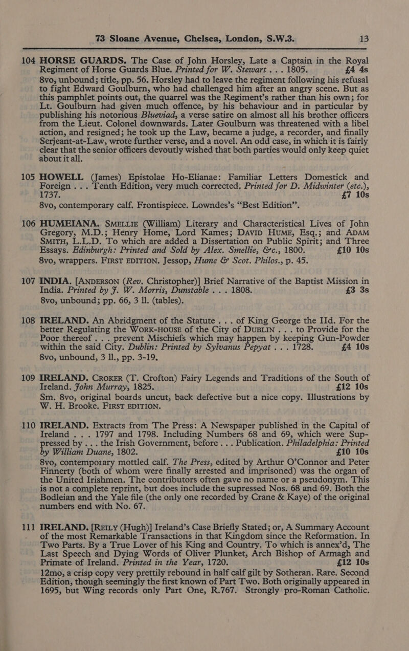 104 105 106 107 108 109 110 111 73 Sloane Avenue, Chelsea, London, S.W.3. 13 HORSE GUARDS. The Case of John Horsley, Late a Captain in the Royal Regiment of Horse Guards Blue. Printed for W. Stewart... 1805. £4 4s 8vo, unbound; title, pp. 56. Horsley had to leave the regiment following his refusal to fight Edward Goulburn, who had challenged him after an angry scene. But as this pamphlet points out, the quarrel was the Regiment’s rather than his own; for Lt. Goulburn had given much offence, by his behaviour and in particular by publishing his notorious Blueviad, a verse satire on almost all his brother officers from the Lieut. Colonel downwards. Later Goulburn was threatened with a libel action, and resigned; he took up the Law, became a judge, a recorder, and finally Serjeant-at-Law, wrote further verse, and a novel. An odd case, in which it is fairly Se repli senior officers devoutly wished that both parties would only keep quiet about it all. HOWELL (James) Epistolae Ho-Elianae: Familiar Letters Domestick and Foreign . .. Tenth Edition, very much corrected. Printed for D. Midwinter (etc.), 2737. £7 10s 8vo, contemporary calf. Frontispiece. Lowndes’s “‘Best Edition”. HUMEIANA.,. SMELLIE (William) Literary and Characteristical Lives of John Gregory, M.D.; Henry Home, Lord Kames; Davip Hume, Esq.; and ADAM SMITH, L.L.D. To which are added a Dissertation on Public Spirit; and Three Essays. Edinburgh: Printed and Sold by Alex. Smellie, &amp;c., 1800. £10 10s 8vo, wrappers. FIRST EDITION. Jessop, Hume &amp; Scot. Philos., p. 45. INDIA. [ANDERSON (Rev. Christopher)] Brief Narrative of the Baptist Mission in India. Printed by 7. W. Morris, Dunstable . . . 1808. £3 3s 8vo, unbound; pp. 66, 3 Il. (tables). IRELAND. An Abridgment of the Statute .. . of King George the IId. For the better Regulating the WorK-HOUSE of the City of DUBLIN . . . to Provide for the Poor thereof . . . prevent Mischiefs which may happen by keeping Gun-Powder within the said City. Dublin: Printed by Sylvanus Pepyat ... 1728. £4 10s 8vo, unbound, 3 Il., pp. 3-19. IRELAND. CROKER (T. Crofton) Fairy Legends and Traditions of the South of Ireland. fohn Murray, 1825. £12 10s Sm. 8vo, original boards uncut, back defective but a nice copy. Illustrations by W. H. Brooke. FIRST EDITION. IRELAND. Extracts from The Press: A Newspaper published in the Capital of Ireland . . . 1797 and 1798. Including Numbers 68 and 69, which were Sup- pressed by .. . the Irish Government, before... Publication. Piiladelphia: Printed by William Duane, 1802. £10 10s 8vo, contemporary mottled calf. The Press, edited by Arthur O’Connor and Peter Finnerty (both of whom were finally arrested and imprisoned) was the organ of the United Irishmen. The contributors often gave no name or a pseudonym. This is not a complete reprint, but does include the supressed Nos. 68 and 69. Both the Bodleian and the Yale file (the only one recorded by Crane &amp; Kaye) of the original numbers end with No. 67. IRELAND. [REILy (Hugh)] Ireland’s Case Briefly Stated; or, A Summary Account of the most Remarkable Transactions in that Kingdom since the Reformation. In Two Parts. By a True Lover of his King and Country. To which is annex’d, The Last Speech and Dying Words of Oliver Plunket, Arch Bishop of Armagh and Primate of Ireland. Printed in the Year, 1720. £12 10s 12mo, a crisp copy very prettily rebound in half calf gilt by Sotheran. Rare. Second Edition, though seemingly the first known of Part Two. Both originally appeared in 1695, but Wing records only Part One, R.767. Strongly pro-Roman Catholic.