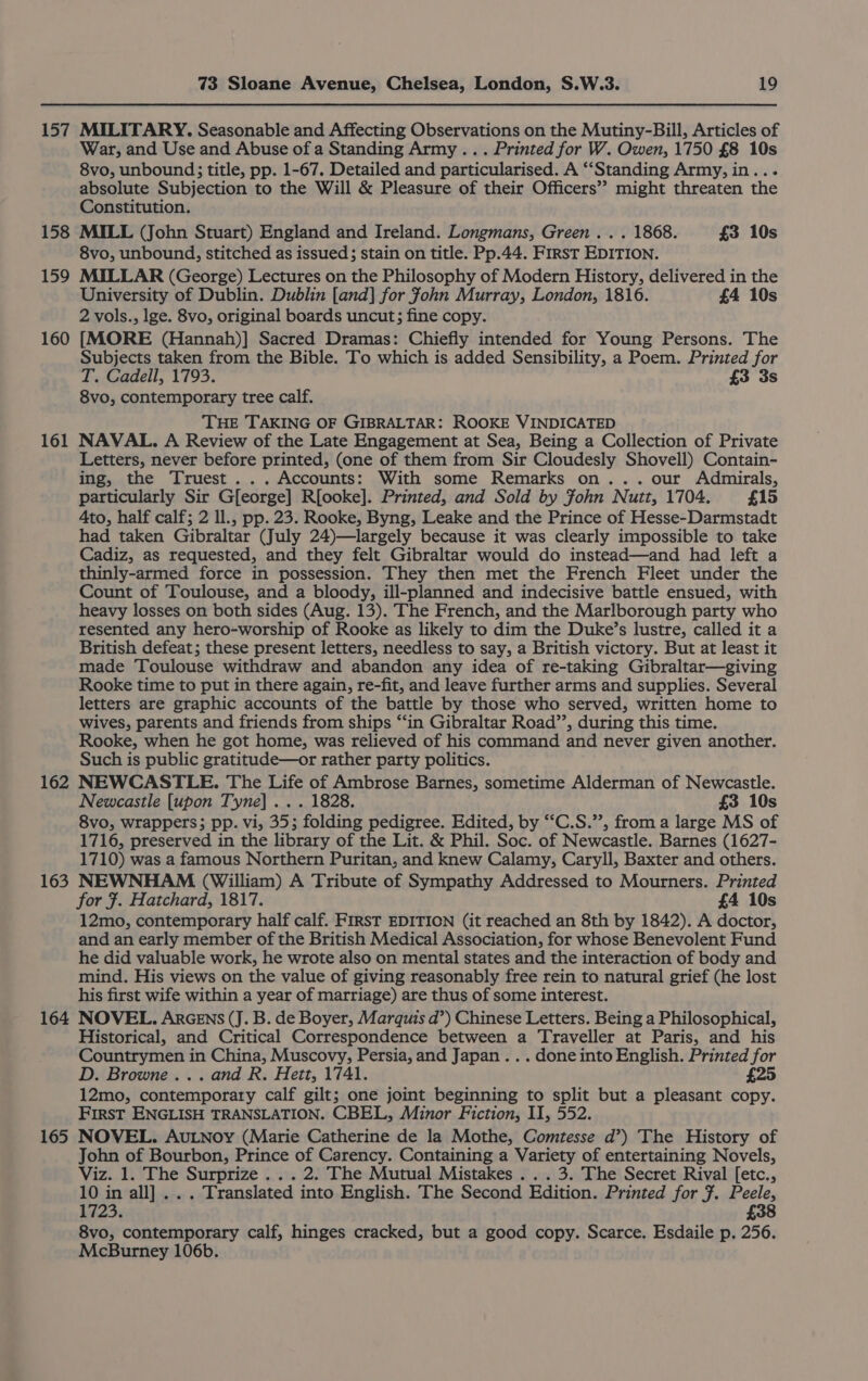 157 158 159 160 161 162 163 164 165 73 Sloane Avenue, Chelsea, London, S.W.3. 19 MILITARY. Seasonable and Affecting Observations on the Mutiny-Bill, Articles of War, and Use and Abuse of a Standing Army... Printed for W. Qwen, 1750 £8 10s 8vo, unbound; title, pp. 1-67. Detailed and particularised. A “‘Standing Army, in... absolute Subjection to the Will &amp; Pleasure of their Officers’? might threaten the Constitution. MILL (John Stuart) England and Ireland. Longmans, Green . . . 1868. £3 10s 8vo, unbound, stitched as issued; stain on title. Pp.44. First EDITION. MILLAR (George) Lectures on the Philosophy of Modern History, delivered in the University of Dublin. Dublin [and] for fohn Murray, London, 1816. £4 10s 2 vols., lge. 8vo, original boards uncut; fine copy. [MORE (Hannah)] Sacred Dramas: Chiefly intended for Young Persons. The Subjects taken from the Bible. To which is added Sensibility, a Poem. Printed for T. Cadell, 1793. £3 3s 8vo, contemporary tree calf. THE TAKING OF GIBRALTAR: ROOKE VINDICATED NAVAL. A Review of the Late Engagement at Sea, Being a Collection of Private Letters, never before printed, (one of them from Sir Cloudesly Shovell) Contain- ing, the Truest ... Accounts: With some Remarks on... our Admirals, particularly Sir G[eorge] R[ooke]. Printed, and Sold by Fohn Nutt, 1704. £15 Ato, half calf; 2 ll., pp. 23. Rooke, Byng, Leake and the Prince of Hesse-Darmstadt had taken Gibraltar (July 24)—largely because it was clearly impossible to take Cadiz, as requested, and they felt Gibraltar would do instead—and had left a thinly-armed force in possession. They then met the French Fleet under the Count of Toulouse, and a bloody, ill-planned and indecisive battle ensued, with heavy losses on both sides (Aug. 13). The French, and the Marlborough party who resented any hero-worship of Rooke as likely to dim the Duke’s lustre, called it a British defeat; these present letters, needless to say, a British victory. But at least it made Toulouse withdraw and abandon any idea of re-taking Gibraltar—giving Rooke time to put in there again, re-fit, and leave further arms and supplies. Several letters are graphic accounts of the battle by those who served, written home to wives, parents and friends from ships “in Gibraltar Road’, during this time. Rooke, when he got home, was relieved of his command and never given another. Such is public gratitude—or rather party politics. NEWCASTLE. The Life of Ambrose Barnes, sometime Alderman of Newcastle. Newcastle [upon Tyne]... 1828. £3 10s 8vo, wrappers; pp. vi, 353; folding pedigree. Edited, by “‘C.S.”, from a large MS of 1716, preserved in the library of the Lit. &amp; Phil. Soc. of Newcastle. Barnes (1627- 1710) was a famous Northern Puritan, and knew Calamy, Caryll, Baxter and others. NEWNHAM (William) A Tribute of Sympathy Addressed to Mourners. Printed for F. Hatchard, 1817. £4 10s 12mo, contemporary half calf. FIRST EDITION (it reached an 8th by 1842). A doctor, and an early member of the British Medical Association, for whose Benevolent Fund he did valuable work, he wrote also on mental states and the interaction of body and mind. His views on the value of giving reasonably free rein to natural grief (he lost his first wife within a year of marriage) are thus of some interest. NOVEL. ArGENS (J. B. de Boyer, Marquis d’) Chinese Letters. Being a Philosophical, Historical, and Critical Correspondence between a Traveller at Paris, and his Countrymen in China, Muscovy, Persia, and Japan... done into English. Printed for D. Browne... and R. Hett, 1741. £25 12mo, contemporary calf gilt; one joint beginning to split but a pleasant copy. First ENGLISH TRANSLATION. CBEL, Minor Fiction, II, 552. NOVEL. AuLNoy (Marie Catherine de la Mothe, Comtesse d’) The History of John of Bourbon, Prince of Carency. Containing a Variety of entertaining Novels, Viz. 1. The Surprize ... 2. The Mutual Mistakes . . . 3. The Secret Rival [etc., 10 in all] .. . Translated into English. The Second Edition. Printed for 7. Peele, 1723. £38 8vo, contemporary calf, hinges cracked, but a good copy. Scarce. Esdaile p. 256. McBurney 106b.