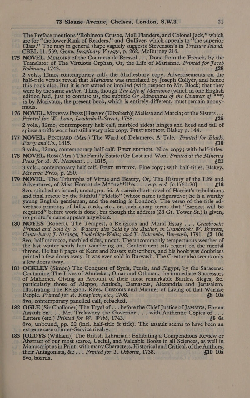The Preface mentions ““Robinson Crusoe, Moll Flanders, and Colonel Jack,’? which are for “the lower Rank of Readers,” and Gulliver, which appeals to “the superior Class.”’ The map in general shape vaguely suggests Stevenson’s in Treasure Island. CBEL 11. 539. Gove, Imaginary Voyage, p. 262. McBurney 216. 175 NOVEL. Memorrs of the Countess de Bressol . . . Done from the French, by the Translator of The Virtuous Orphan, Or, the Life of Marianne. Printed for Jacob Robinson, 1743. £38 2 vols., 12mo, contemporary calf; the Shaftesbury copy. Advertisements on the half-title versos reveal that Marianne was translated by Joseph Collyer, and hence this book also. But it is not stated or implied (with respect to Mr. Block) that they were by the same author. Thus, though The Life of Marianne (which in one English edition had, just to confuse us, the subtitle Or Adventures of the Countess of ***) is by Marivaux, the present book, which is entirely different, must remain anony- mous. 176 NOVEL. MINERVA PREss [HERVEY (Elizabeth)] Melissa and Marcia; or the Sisters... Printed for W. Lane, Leadenhall-Street, 1788. £35 2 vols., 12mo, contemporary half calf, marbled sides; hinges and head and tail of spines a trifle worn but still a very nice copy. FIRST EDITION. Blakey p. 144. 177 NOVEL. PINCHARD (Mrs.) The Ward of Delamere; A Tale. Printed for a ee Parry and Co., 1815. £16 3 vols., tema; contemporary half calf. FIRST EDITION. Niide. copy; with half-titles. 178 NOVEL. Ross (Mrs.) The Family Estate; Or Lostand Won. Printed at the Minerva Press for A. K. Newman... 1815, £21 3 vols., contemporary half calf, FIRST EDITION. Fine copy; with half-titles. Blakey, Minerva Press, p. 250. 179 NOVEL. The Triumphs of Virtue and Beauty, Or, The History of the Life and Adventures, of Miss Harriot de M**nv**ll*rs . . . n.p. n.d. [c.1760-70] £16 8vo, stitched as issued, uncut; pp. 56. A scarce short novel of Harriot’s tribulations and final rescue by the faithful “‘Fidelio”’ (whose name is figurative; he is a worthy young English gentleman, and the setting is London). The verso of the title ad- vertises printing, of bills, cards, etc., on such cheap terms that ‘‘Earnest will be required” before work is done; but though the address (28 Gt. Tower St.) is given, no printer’s name appears anywhere. 180 NOYES (Robert). The Tempest, a Religious and Moral Essay . . . Cranbrook: Printed and Sold by S. Waters; also Sold by the Author, in Cranbrook: W. Bristow, Canterbury; }. Strange, Tunbridge-Wells; and T. Balcombe, Burwash, 1791. £3 10s 8vo, half morocco, marbled sides, uncut. The uncommonly tempestuous weather of the last winter sends him wandering on. Contentment sits regent on the mental throne. He has 8 pages of Kent and Sussex subscribers, and his book was doubtless printed a few doors away. It was even sold in Burwash. The Creator also seems only a few doors away. 181 OCKLEY (Simon) The Conquest of Syria, Persia, and Aigypt, by the Saracens: Containing The Lives of Abubeker, Omar and Othman, the immediate Successors of Mahomet. Giving an Account of their most remarkable Battles, Sieges, &amp;c. particularly those of Aleppo, Antioch, Damascus, Alexandria and Jerusalem. Illustrating The Religion, Rites, Customs and Manner of Living of that Warlike People. Printed for R. Knaplock, etc., 1708. £8 10s 8vo, contemporary panelled calf, rebacked. 182 OGLE (Sir Challoner) The Tryal of . . . before the Chief Justice of JAMAICA, For an Assault on... Mr. Trelawney the Governor . . . with Authentic Copies of... Letters (etc.) Printed for W. Webb, 1743. £6 6s 8vo, unbound, pp. 22 (incl. half-title &amp; title). The assault seems to have been an extreme case of inter-Service rivalry. 183 [OLDYS (William)] The British Librarian: Exhibiting a Compendious Review or Abstract of our most scarce, Useful, and Valuable Books in all Sciences, as well in Manuscript as in Print: with many Characters, Historical and Critical, of the Authors, their Antagonists, &amp;c... Printed for T. Osborne, 1738. £10 10s 8vo, boards.