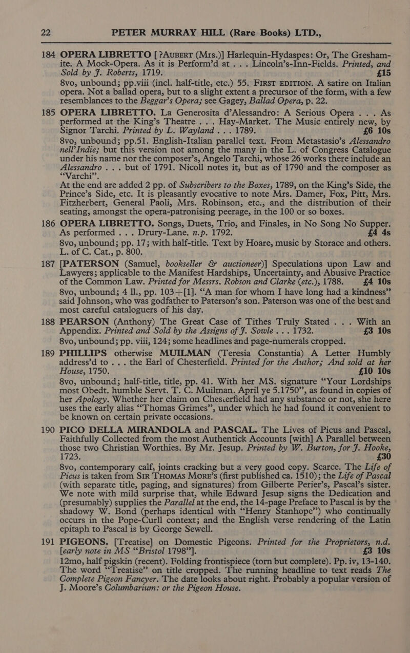 184 185 186 187 188 189 190 191 OPERA LIBRETTO [ ?Ausert (Mrs.)] Harlequin-Hydaspes: Or, The Gresham- ite. A Mock-Opera. As it is Perform’d at .. . Lincoln’s-Inn-Fields. Printed, and Sold by 7. Roberts, 1719. £15 8vo, unbound; pp.viii (incl. half-title, etc.) 55. FirsT EDITION. A satire on Italian opera. Not a ballad opera, but to a slight extent a precursor of the form, with a few resemblances to the Beggar’s Opera; see Gagey, Ballad Opera, p. 22. OPERA LIBRETTO. La Generosita d’Alessandro: A Serious Opera... As performed at the King’s Theatre . . . Hay-Market. The Music entirely new, by Signor Tarchi. Printed by L. Wayland... 1789. £6 10s 8vo, unbound; pp.51. English-Italian parallel text. From Metastasio’s Alessandro nell’ Indie; but this version not among the many in the L. of Congress Catalogue under his name nor the composer’s, Angelo Tarchi, whose 26 works there include an Alessandro . . . but of 1791. Nicoll notes it, but as of 1790 and the composer as *Varchi’’. At the end are added 2 pp. of Subscribers to the Boxes, 1789, on the King’s Side, the Prince’s Side, etc. It is pleasantly evocative to note Mrs. Damer, Fox, Pitt, Mrs. Fitzherbert, General Paoli, Mrs. Robinson, etc., and the distribution of their seating, amongst the opera-patronising peerage, in the 100 or so boxes. OPERA LIBRETTO. Songs, Duets, Trio, and Finales, in No Song No Supper. As performed ... Drury-Lane. 7.p. 1792. £4 4s 8vo, unbound; pp. 17; with half-title. Text by Hoare, music by Storace and others. L. of C. Cat., p. 800. [PATERSON (Samuel, bookseller &amp; auctioneer)] Speculations upon Law and Lawyers; applicable to the Manifest Hardships, Uncertainty, and Abusive Practice of the Common Law. Printed for Messrs. Robson and Clarke (etc.), 1788. £4 10s 8vo, unbound; 4 Il., pp. 103-+[1]. ““A man for whom I have long had a kindness” said Johnson, who was godfather to Paterson’s son. Paterson was one of the best and most careful cataloguers of his day. PEARSON (Anthony) The Great Case of Tithes Truly Stated . . . With an Appendix. Printed and Sold by the Assigns of F. Sowle . . . 1732. £3 10s 8vo, unbound; pp. viii, 124; some headlines and page-numerals cropped. PHILLIPS otherwise MUILMAN (Teresia Constantia) A Letter Humbly address’d to .. . the Earl of Chesterfield. Printed for the Author; And sold at her House, 1750. £10 10s 8vo, unbound; half-title, title, pp. 41. With her MS. signature “Your Lordships most Obedt. humble Servt. T. C. Muilman. April ye 5.1750”, as found in copies of her Apology. Whether her claim on Chesierfield had any substance or not, she here uses the early alias ““Thomas Grimes’’, under which he had found it convenient to be known on certain private occasions. PICO DELLA MIRANDOLA and PASCAL. The Lives of Picus and Pascal, Faithfully Collected from the most Authentick Accounts [with] A Parallel between those two Christian Worthies. By Mr. Jesup. Printed by W. Burton, for F. Hooke, 1723. £30 8vo, contemporary calf, joints cracking but a very good copy. Scarce. The Life of Picus is taken from SIR THOMAS Morer’s (first published ca. 1510); the Life of Pascal (with separate title, paging, and signatures) from Gilberte Perier’s, Pascal’s sister. We note with mild surprise that, while Edward Jesup signs the Dedication and (presumably) supplies the Parallel at the end, the 14-page Preface to Pascal is by the shadowy W. Bond (perhaps identical with “Henry Stanhope’) who continually occurs in the Pope-Curll context; and the HpgHse verse rendering of the Latin epitaph to Pascal is by George Sewell. PIGEONS. [Treatise] on Domestic Pigeons. Printed for the Proprietors, n.d. [early note in MS “Bristol 1798’’]. £3 10s 12mo, half pigskin (recent). Folding frontispiece (torn but complete). Pp. iv, 13-140. The word “Treatise” on title cropped. The running headline to text reads The Complete Pigeon Fancyer. The date looks about right. Probably a popular version of J. Moore’s Columbarium: or the Pigeon House.
