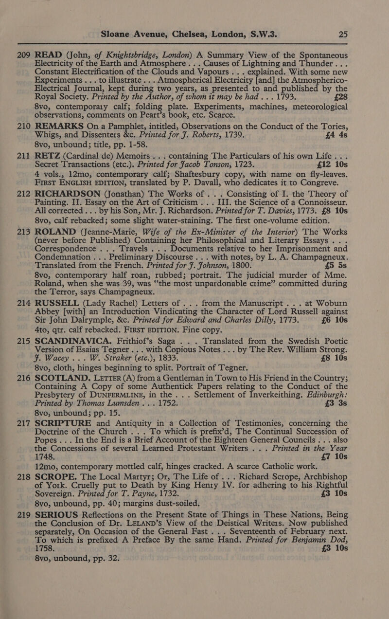 209 READ (John, of Knightsbridge, London) A Summary View of the Spontaneous Electricity of the Earth and Atmosphere. . . Causes of Lightning and Thunder... Constant Electrification of the Clouds and Vapours .. . explained. With some new Experiments... to illustrate . . . Atmospherical Electricity {and] the Atmospherico- Electrical Journal, kept during two years, as presented to aM published by the Royal Society. Printed by the Author, of whom it may be had... 1793. £28 8vo, contemporaiy calf; folding plate. Experiments, mnaphines meteorological observations, comments on Peart’s book, etc. Scarce. 211 212 213 214 215 216 217 218 219 Whigs, and Dissenters &amp;c. Printed for F. Roberts, 1739. £4 4s 8vo, unbound; title, pp. 1-58. RETZ (Cardinal de) Memoirs . . . containing The Particulars of his own Life... Secret ‘Transactions (etc.). Printed for facob Tonson, 1723. £12 10s 4 vols., 12mo, contemporary calf; Shaftesbury copy, with name on fly-leaves. First ENGLISH EDITION, translated by P. Davall, who dedicates it to Congreve. RICHARDSON (Jonathan) The Works of . . . Consisting of I. the Theory of Painting. II. Essay on the Art of Criticism . . . III. the Science of a Connoisseur. All corrected... by his Son, Mr. J. Richardson. Printed for T. Davies, 1773. £8 10s 8vo, calf rebacked; some slight water-staining. The first one-volume edition. ROLAND (Jeanne-Marie, Wife of the Ex-Minister of the Interior) The Works (never before Published) Containing her Philosophical and Literary Essays. . . Correspondence . . . Travels . . . Documents relative to her Imprisonment and Condemnation .. . Preliminary Discourse . . . with notes, by L. A. Champagneux. Translated from the French. Printed for F. fohnson, 1800. £5 5s 8vo, contemporary half roan, rubbed; portrait. The judicial murder of Mme. Roland, when she was 39, was “the most unpardonable crime’? committed during the Terror, says Champagneux. RUSSELL (Lady Rachel) Letters of . . . from the Manuscript . . . at Woburn Abbey [with] an Introduction Vindicating the Character of Lord Russell against Sir John Dalrymple, &amp;c. Printed for Edward and Charles Dilly, 1773. £6 10s Ato, qtr. calf rebacked. FIRST EDITION. Fine copy. SCANDINAVICA. Frithiof’s Saga . . . Translated from the Swedish Poetic Version of Esaias Tegner... with Copious Notes... by The Rev. William Strong. F. Wacey ... W. Straker (etc.), 1833. £8 10s 8vo, cloth, hinges beginning to split. Portrait of Tegner. SCOTLAND. LETTER (A) from a Gentleman in Town to His Friend in the Country; Containing A Copy of some Authentick Papers relating to the Conduct of the Presbytery of DUNFERMLINE, in the. . . Settlement of Inverkeithing. Edinburgh: Printed by Thomas Lumsden . . . 1752. £3 3s 8vo, unbound; pp. 15. SCRIPTURE and Antiquity in a Collection of Testimonies, concerning the Doctrine of the Church . . . To which is prefix’d, The Continual Succession of Popes... In the End is a Brief Account of the Eighteen General Councils . . . also the Concessions of several Learned Protestant Writers . . . Printed in the Year 1748. £7 10s 12mo, contemporary mottled calf, hinges cracked. A scarce Catholic work. SCROPE. The Local Martyr; Or, The Life of . . . Richard Scrope, Archbishop of York. Cruelly put to Death by King Henry IV. for adhering to his Rightful Sovereign. Printed for T. Payne, 1732. £3 10s 8vo, unbound, pp. 40; margins dust-soiled. SERIOUS Reflections on the Present State of Things in These Nations, Being the Conclusion of Dr. LELAND’s View of the Deistical Writers. Now published separately, On Occasion of the General Fast . Seventeenth of February next. To which is prefixed A Preface By the same Hand. Printed for Benjamin Dod, 1758. £3 10s 8vo, unbound, pp. 32.