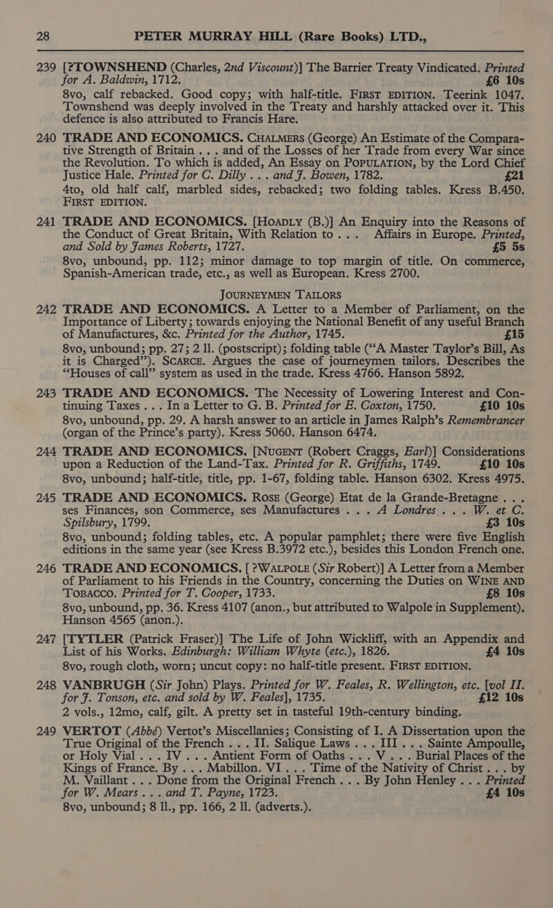 239 [?TOWNSHEND (Charles, 21d Viscount)] The Barrier Treaty Vindicated. Printed for A. Baldwin, 1712. £6 10s 8vo, calf rebacked. Good copy; with half-title. FrrsT EDITION. Teerink 1047. Townshend was deeply involved in the Treaty and harshly attacked over it. This 240 241 242 243 244 245 246 247 248 249 TRADE AND ECONOMICS. CHALMerRs (George) An Estimate of the Compara- tive Strength of Britain . . . and of the Losses of her Trade from every War since the Revolution. To which is added, An Essay on POPULATION, by the Lord Chief Justice Hale. Printed for C. Dilly ... and F. Bowen, 1782. £21 4to, old half calf, marbled sides, rebacked; two folding tables. Kress B.450. FIRST EDITION. TRADE AND ECONOMICS. [Hoapty (B.)] An Enquiry into the Reasons of the Conduct of Great Britain, With Relation to... Affairs in Europe. Printed, and Sold by Fames Roberts, 1727. £5 5s 8vo, unbound, pp. 112; minor damage to top margin of title. On commerce, Spanish-American trade, etc., as well as European. Kress 2700. JOURNEYMEN TAILORS TRADE AND ECONOMICS. A Letter to a Member of Parliament, on the Importance of Liberty; towards enjoying the National Benefit of any useful Branch of Manufactures, &amp;c. Printed for the Author, 1745. £15 8vo, unbound; pp. 27; 2 ll. (postscript); folding table (“‘A Master Taylor’s Bill, As it is Charged’). SCARCE. Argues the case of journeymen tailors. Describes the ‘“Houses of call’? system as used in the trade. Kress 4766. Hanson 5892. TRADE AND ECONOMICS. The Necessity of Lowering Interest and Con- tinuing Taxes... Ina Letter to G. B. Printed for E. Coxton, 1750. £10 10s 8vo, unbound, pp. 29. A harsh answer to an article in James Ralph’s Remembrancer (organ of the Prince’s party). Kress 5060. Hanson 6474. TRADE AND ECONOMICS. [NuGENT (Robert Craggs, Earl)] Considerations upon a Reduction of the Land-Tax. Printed for R. Griffiths, 1749. £10 10s 8vo, unbound; half-title, title, pp. 1-67, folding table. Hanson 6302. Kress 4975. TRADE AND ECONOMICS. Rose (George) Etat de la Grande-Bretagne . . ses Finances, son Commerce, ses Manufactures... A Londres... W. et C. Spilsbury, 1799. £3 10s 8vo, unbound; folding tables, etc. A popular pamphlet; there were five English editions in the same year (see Kress B.3972 etc.), besides this London French one. TRADE AND ECONOMICS. [ ?WALPOLE (Sir Robert)] A Letter from a Member of Parliament to his Friends in the Country, concerning the Duties on WINE AND Tosacco. Printed for T. Cooper, 1733. £8 10s 8vo, unbound, pp. 36. Kress 4107 (anon., but attributed to Walpole in Supplement). Hanson 4565 (anon.). [TYTLER (Patrick Fraser)] The Life of John Wickliff, with an Appendix and List of his Works. Edinburgh: William Whyte (etc.), 1826. £4 10s 8vo, rough cloth, worn; uncut copy: no half-title present. FIRST EDITION. VANBRUGH (Sir John) Plays. Printed for W. Feales, R. Wellington, etc. ae No for #. Tonson, etc. and sold by W. Feales], 1735. 2 10s 2 vols., 12mo, calf, gilt. A pretty set in tasteful 19th-century binding. VERTOT (Abbé) Vertot’s Miscellanies; Consisting of I. A Dissertation upon the True Original of the French... II. Salique Laws... III... Sainte Ampoulle, or Holy Vial. ..IV... Antient Form of Oaths...V.. . Burial Places of the Kings of France. By ... Mabillon. VI... Time of the Nativity of Christ... by M. Vaillant ... Done from the Original French .. . By John Henley . . . Printed for W. Mears... and T. Payne, 1723. £4 10s 8vo, unbound; 8 Il., pp. 166, 2 Il. (adverts.).