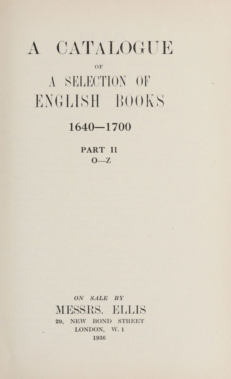 A CATALOGUE A SELECTION OF ENGLISH BOOKS 1640—1700 PART II O—Z ON SALE BY MESSRS. ELLIS 29, NEW BOND STREET LONDON, W.1 1936