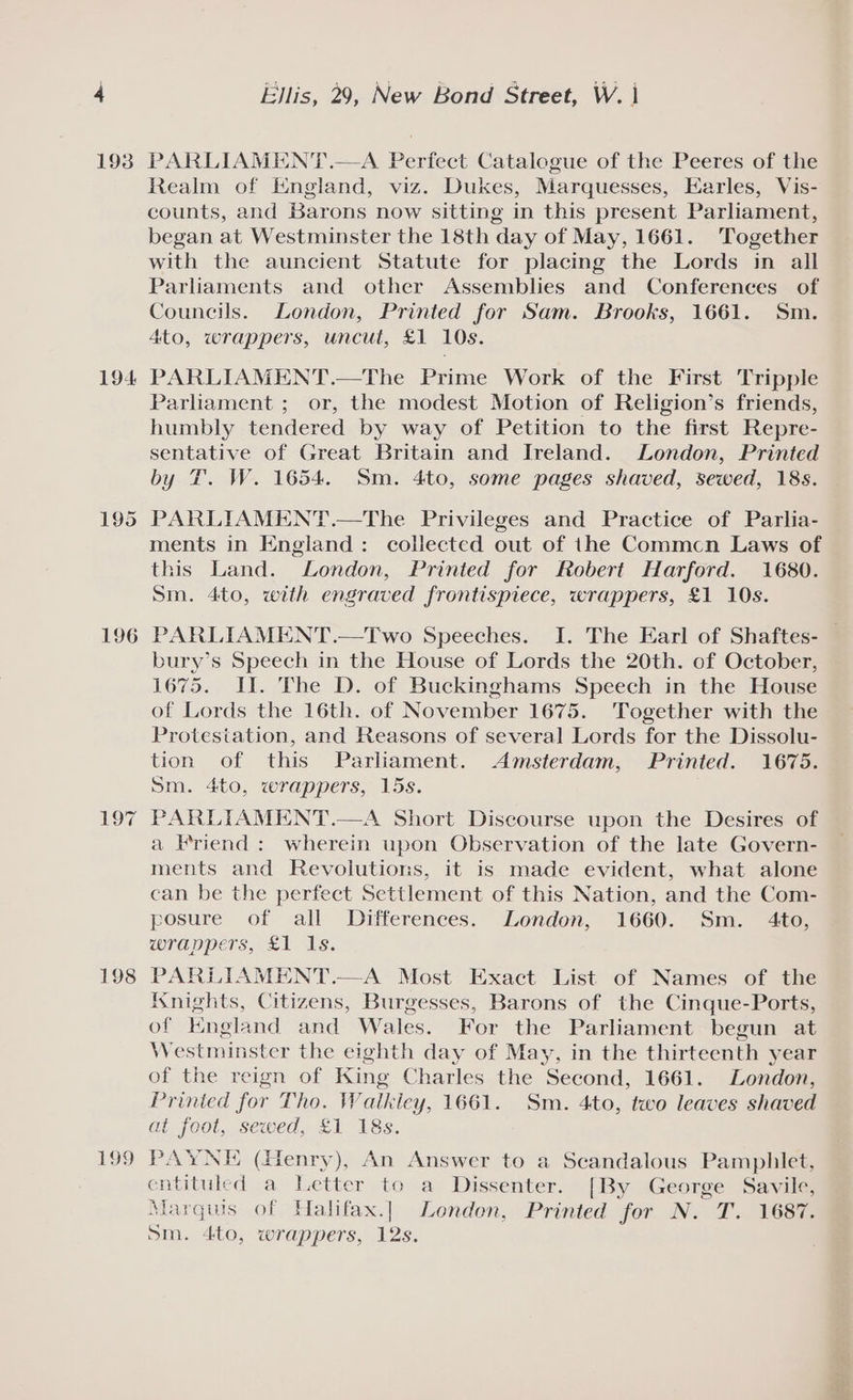 193 194 195 196 197 198 199 Ellis, 29, New Bond Street, W. | PARLIAMENT .—A Perfect Catalogue of the Peeres of the Realm of England, viz. Dukes, Marquesses, Earles, Vis- counts, and Barons now sitting in this present Parliament, began at Westminster the 18th day of May, 1661. Together with the auncient Statute for placing the Lords in all Parliaments and other Assemblies and Conferences of Councils. London, Printed for Sam. Brooks, 1661. Sm. 4to, wrappers, uncut, £1 10s. PARLIAMENT.—The Prime Work of the First Tripple Parliament ; or, the modest Motion of Religion’s friends, humbly tendered by way of Petition to the first Repre- sentative of Great Britain and Ireland. London, Printed by T. W. 1654. Sm. 4ito, some pages shaved, sewed, 18s. PARLIAMENT.—The Privileges and Practice of Parlia- ments in England: collected out of the Commcn Laws of this Land. London, Printed for Robert Harford. 1680. Sm. 4to, with engraved frontispiece, wrappers, £1 10s. PARLIAMENT.—Two Speeches. I. The Earl of Shaftes- bury’s Speech in the House of Lords the 20th. of October, 1675. II. The D. of Buckinghams Speech in the House of Lords the 16th. of November 1675. Together with the Protestation, and Reasons of several Lords for the Dissolu- tion of this Parliament. Amsterdam, Printed. 1675. Sm. 4to, wrappers, 15s. PARLIAMENT.—A Short Discourse upon the Desires of a Friend: wherein upon Observation of the late Govern- ments and Revolutions, it is made evident, what alone can be the perfect Settlement of this Nation, and the Com- posure of all Differences. London, 1660. Sm. 4to, wrappers, £1 1s. PARLIAMENT.—A Most Exact List of Names of the Knights, Citizens, Burgesses, Barons of the Cinque-Ports, of Kngland and Wales. For the Parliament begun at Westminster the eighth day of May, in the thirteenth year of the reign of King Charles the Second, 1661. London, Printed for Tho. Watkiey, 1661. Sm. 4to, two leaves shaved Ob fool, Sewed.. 21 18s. PAYNE (Henry), An Answer to a Scandalous Pamphlet, entituled a Letter to a Dissenter. [By George Savile, Marquis of Halifax.] London, Printed for N. T. 1687. 5m. 4to, wrappers, 12s.