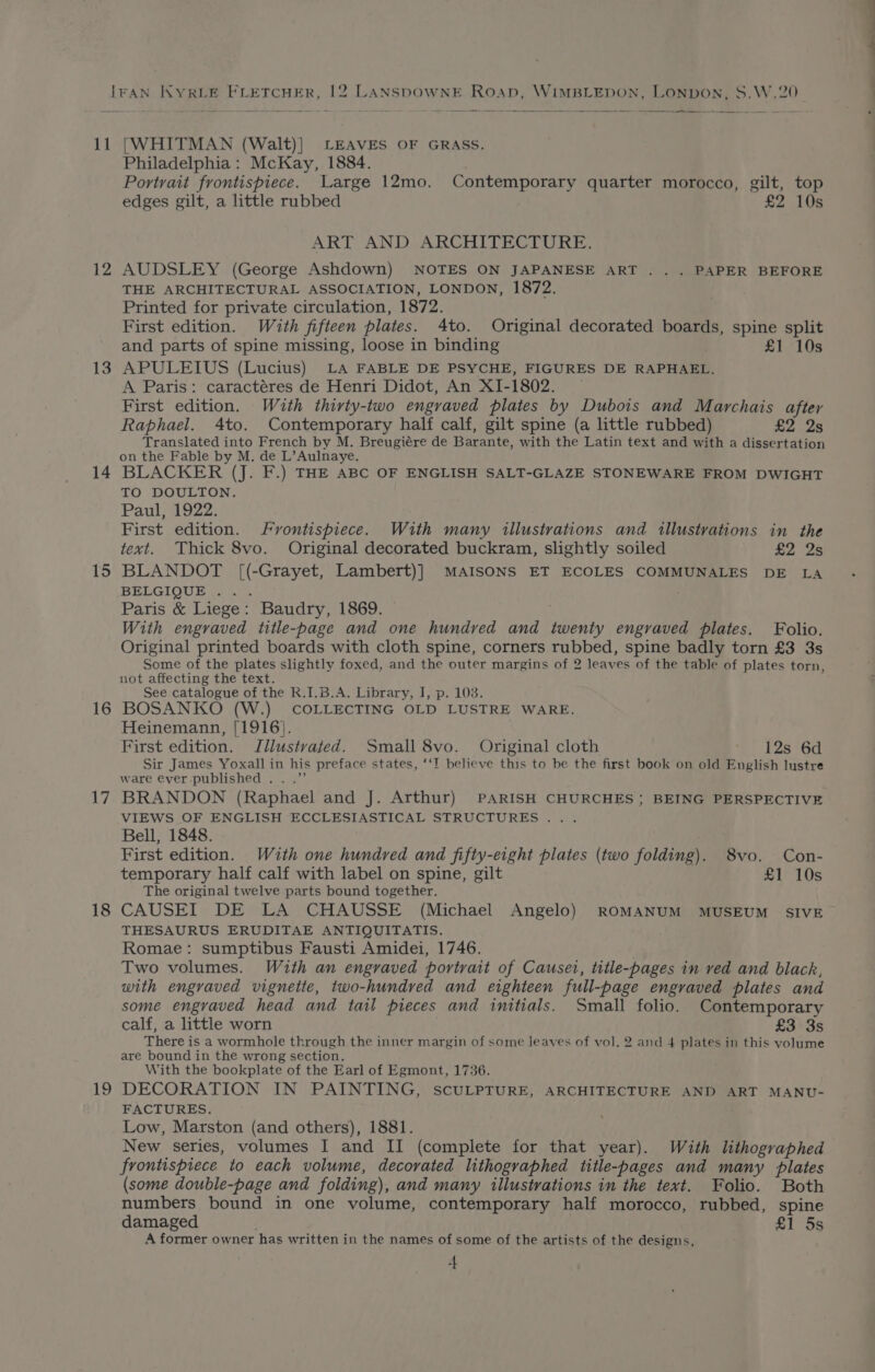 11 12 13 14 15 16 17 18 19 [WHITMAN (Walt)] LEAVES OF GRASS. Philadelphia: McKay, 1884. Portrait frontispiece. Large 12mo. Contemporary quarter morocco, gilt, top edges gilt, a little rubbed £2 10s ART AND ARCHITECTURE. AUDSLEY (George Ashdown) NOTES ON JAPANESE ART . . . PAPER BEFORE THE ARCHITECTURAL ASSOCIATION, LONDON, 1872. Printed for private circulation, 1872. First edition. With fifteen plates. Ato. Original decorated boards, spine split and parts of spine missing, loose in binding £1 10s APULEIUS (Lucius) LA FABLE DE PSYCHE, FIGURES DE RAPHAEL. A Paris: caractéres de Henri Didot, An XI-1802. First edition. Wuth thirty-two engraved plates by Dubois and Marchais after Raphael. 4to. Contemporary half calf, gilt spine (a little rubbed) £2 2s Translated into French by M. Breugiére de Barante, with the Latin text and with a dissertation on the Fable by M. de L’Aulnaye. BLACKER (J. F.) THE ABC OF ENGLISH SALT-GLAZE STONEWARE FROM DWIGHT TO DOULTON. Paul, 1922. First edition. Fvontispiece. With many illustrations and illustrations in the text. Thick 8vo. Original decorated buckram, slightly soiled £2 2s BLANDOT [(-Grayet, Lambert)] MAISONS ET ECOLES COMMUNALES DE LA BELGIQUE . . Paris &amp; Liege: Baudry, 1869. With engraved title-page and one hundred and twenty engraved plates. Folio. Original printed boards with cloth spine, corners rubbed, spine badly torn £3 3s Some of the plates slightly foxed, and the outer margins of 2 leaves of the table of plates torn, not affecting the text. See catalogue of the R.I.B.A. Library, J, p. 103. BOSANKO (W.) COLLECTING OLD LUSTRE WARE. Heinemann, [1916}. First edition. Jilustvated. Small 8vo. Original cloth 12s 6d Sir James Yoxall in his preface states, ‘‘T believe this to be the first book on old English lustre ware ever published .. .”’ BRANDON (Raphael and J. Arthur) PARISH CHURCHES; BEING PERSPECTIVE VIEWS OF ENGLISH ECCLESIASTICAL STRUCTURES... Bell, 1848. First edition. With one hundred and fifty-eight plates (two folding). 8vo. Con- temporary half calf with label on spine, gilt £1 10s The original twelve parts bound together. CAUSEI DE LA CHAUSSE (Michael Angelo) ROMANUM MUSEUM SIVE THESAURUS ERUDITAE ANTIQUITATIS. Romae: sumptibus Fausti Amidei, 1746. Two volumes. With an engraved portrait of Causet, title-pages in ved and black, with engraved vignette, two-hundred and eighteen full-page engraved plates and some engraved head and tail pieces and initials. Small folio. Contemporary calf, a little worn £3)S35S There is a wormhole through the inner margin of some leaves of vol. 2 and 4 plates in this volume are bound in the wrong section. With the bookplate of the Earl of Egmont, 1736. DECORATION IN PAINTING, SCULPTURE, ARCHITECTURE AND ART MANU- FACTURES. . Low, Marston (and others), 1881. New series, volumes I and II (complete for that year). With lithogrvaphed frontispiece to each volume, decorated lithogvaphed title-pages and many plates (some double-page and folding), and many illustrations in the text. Folio. Both numbers bound in one volume, contemporary half morocco, rubbed, spine damaged £1 5s A former owner has written in the names of some of the artists of the designs,
