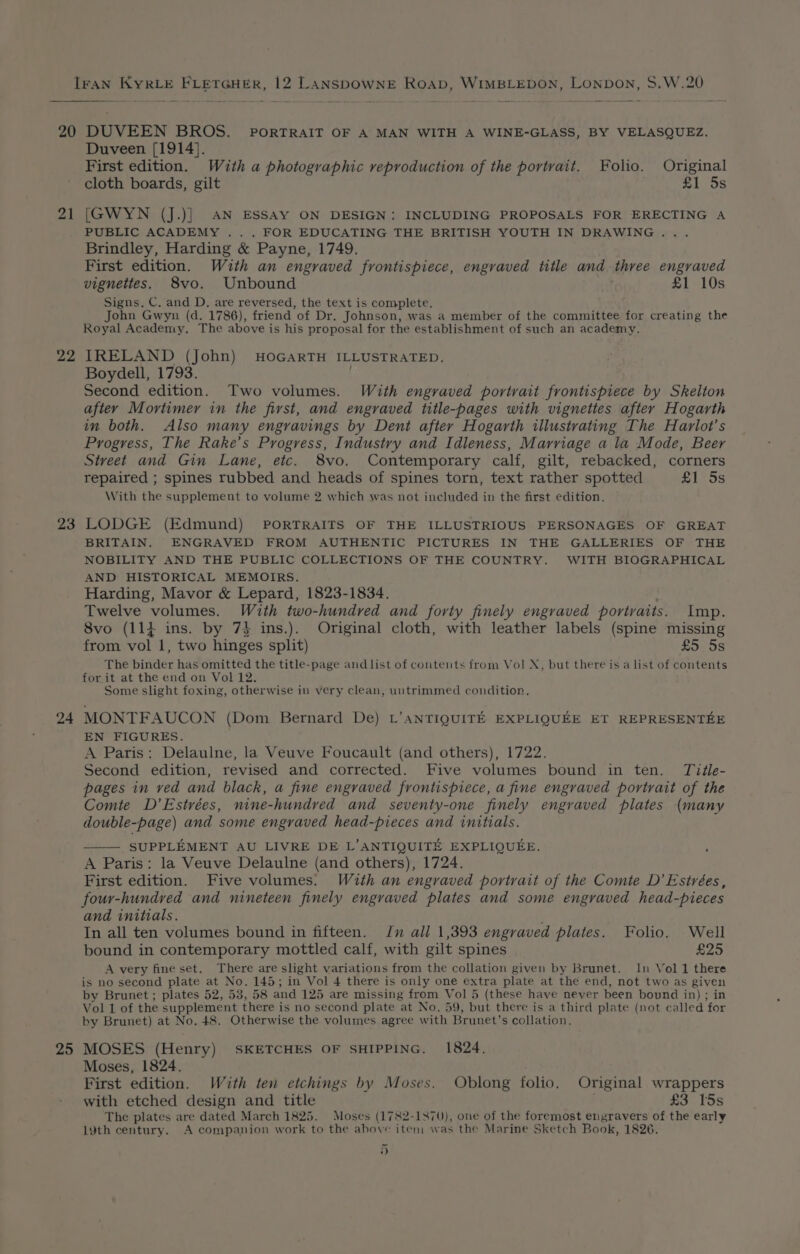 20 21 22 23 24 25 DUVEEN BROS. porTRAIT OF A MAN WITH A WINE-GLASS, BY VELASQUEZ. Duveen [1914]. First edition. With a photographic reproduction of the portrait. Folio. Original cloth boards, gilt £1 5s [GWYN (J.)] AN ESSAY ON DESIGN: INCLUDING PROPOSALS FOR ERECTING A PUBLIC ACADEMY . . . FOR EDUCATING THE BRITISH YOUTH IN DRAWING... Brindley, Harding &amp; Payne, 1749. First edition. With an engraved frontispiece, engraved title and three engraved vignettes. 8vo. Unbound £1 10s Signs, C. and D, are reversed, the text is complete. John Gwyn (d. 1786), friend of Dr. Johnson, was a member of the committee for creating the Royal Academy. The above is his proposal for the establishment of such an academy. IRELAND (John) HOGARTH ILLUSTRATED. Boydell, 1793. Second edition. Two volumes. With engraved portrait frontispiece by Skelton after Mortimer in the first, and engraved title-pages with vignettes after Hogarth in both. Also many engravings by Dent after Hogarth illustrating The Harlot’s Progress, The Rake’s Progress, Industry and Idleness, Marriage a la Mode, Beer Street and Gin Lane, etc. 8vo. Contemporary calf, gilt, rebacked, corners repaired ; spines rubbed and heads of spines torn, text rather spotted £1 5s With the supplement to volume 2 which was not included in the first edition, LODGE (Edmund) PORTRAITS OF THE ILLUSTRIOUS PERSONAGES OF GREAT BRITAIN. ENGRAVED FROM AUTHENTIC PICTURES IN THE GALLERIES OF THE NOBILITY AND THE PUBLIC COLLECTIONS OF THE COUNTRY. WITH BIOGRAPHICAL AND HISTORICAL MEMOIRS. Harding, Mavor &amp; Lepard, 1823-1834. Twelve volumes. With two-hundred and forty finely engraved portraits. Imp. 8vo (114 ins. by 7% ins.). Original cloth, with leather labels (spine missing from vol 1, two hinges split) £5 5s The binder has omitted the title-page and list of contents from Vol X, but there is a list of contents for it at the end on Vol 12. Some slight foxing, otherwise in very clean, untrimmed condition. MONTFAUCON (Dom Bernard De) L’aNTIQUITE EXPLIQUEE ET REPRESENTEE EN FIGURES. A Paris: Delaulne, la Veuve Foucault (and others), 1722. Second edition, revised and corrected. Five volumes bound in ten. Tvitle- pages in ved and black, a fine engraved frontispiece, a fine engraved portrait of the Comte D’Estrées, nine-hundved and seventy-one finely engraved plates (many double-page) and some engraved head-pieces and initials. SUPPLEMENT AU LIVRE DE L’ANTIQUITE EXPLIQUEE. : A Paris: la Veuve Delaulne (and others), 1724. First edition. Five volumes. With an engraved portrait of the Comte D’Estrées, four-hundved and nineteen finely engraved plates and some engraved head-pieces and initials. In all ten volumes bound in fifteen. Jn all 1,393 engraved plates. Folio. Well bound in contemporary mottled calf, with gilt spines £25 A very fine set. There are slight variations from the collation given by Brunet. In Vol 1 there is no second plate at No. 145; in Vol 4 there is only one extra plate at the end, not two as given by Brunet; plates 52, 53, 58 and 125 are missing from Vol 5 (these have never been bound in) ; in Vol 1 of the supplement there is no second plate at No. 59, but there is a third plate (not called for by Brunet) at No. 48. Otherwise the volumes agree with Brunet’s collation. MOSES (Henry) SKETCHES OF SHIPPING. 1824. Moses, 1824. First edition. Wéth ten etchings by Moses. Oblong folio. Original wrappers with etched design and title £3 15s The plates are dated March 1825. Moses (1782-1870), one of the foremost engravers of the early 1¥th century. A companion work to the above item was the Marine Sketch Book, 1826. ”